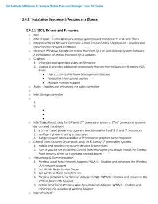 Dell Latitude Ultrabook, E-Family & Mobile Precision Reimage “How-To” Guide
2.4.2 Installation Sequence & Features at a Glance:
2.4.2.1 BIOS, Drivers and Firmware:
o BIOS
o Intel Chipset - Helps Windows control system board components and controllers.
o Integrated Wired Network Controller & Intel PROSet Utility / Application - Enables and
enhances the network controller
o Microsoft Windows Update for critical Microsoft QFE or Dell Desktop System Software -
A compilation of critical Microsoft QFEs updates
o Graphics:
1. Enhances and optimizes video performance
2. Enables & provides additional functionality that are not included in MS native VGA
driver
 User customizable Power Management features
 Portability & behavioral profiles
 Multiple monitor support
o Audio - Enables and enhances the audio controller
o
o Intel Storage controller
o
1.
2.



o Intel Turbo Boost (only for E-Family 2nd
generation systems. 3rd
/4th
generation systems
do not need this driver)
1. A driver-based power management mechanism for Intel i3, i5 and i7 processors
2. Intelligent power sharing across cores
3. Budgets power limits available to Processor or graphics turbo Processor
o Control Point Security Driver pack- only for E-Family 1st
generation systems
1. Installs and enables the security devices & controllers
2. Even if you do not install the Control Point managers you should install the Control
Point security driver as it contains needed drivers
o Networking & Communication
1. Wireless Local Area Network Adapters (WLAN) - Enables and enhances the Wireless
LAN network adapter
2. Dell WLAN Radio Switch Driver
3. Dell Airplane Mode Switch Driver
4. Wireless Personal Area Network Adapter (UWB / WPAN) - Enables and enhances the
UWB or Bluetooth Adapter
5. Mobile Broadband Wireless Wide Area Network Adapter (WWAN) - Enables and
enhances the Broadband wireless Adapter
o Intel vPro/AMT
 