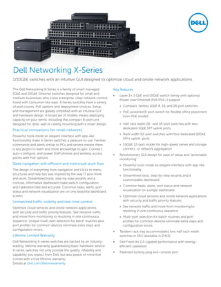 The Dell Networking X-Series is a family of smart managed
1GbE and 10GbE Ethernet switches designed for small and
medium businesses who crave enterprise-class network control
fused with consumer-like ease. X-Series switches have a variety
of port counts, PoE options and deployment choices. Setup
and management are greatly simplified with an intuitive GUI
and hardware design. A broad set of models means deploying
capacity on your terms, including the compact 8-port unit
designed for desk, wall or ceiling mounting with a smart design.
Practical innovations for small networks
Powerful tools inside an elegant interface with app-like
functionality make X-Series switches a pleasure to use. Familiar
commands and alerts similar to PCs and servers means there
is less jargon to learn and more knowledge to gain. Connect,
auto-configure, and power VoIP phones and wireless access
points with PoE options.
Sleek navigation with efficient and instinctual work flow
The design of everything from navigation and clicks to menu
structures and help tips was inspired by the way IT pros think
and work. Streamlined tools, step-by-step wizards and a
concise, informative dashboard make switch configuration
and calibration fast and accurate. Common tasks, alerts, port
status and network visualization are on one beautiful dashboard
screen.
Unmatched traffic visibility and real-time control
Optimize cloud services and onsite network applications
with security and traffic priority features. See network traffic
and move from monitoring to resolving in one continuous
sequence. Unique multi-port selection for batch routines plus
port profiles for common devices eliminate extra steps and
configuration errors.
Lifetime Limited Warranty
Dell Networking X-series switches are backed by an industry-
leading, lifetime warranty guaranteeing basic hardware service.
X-series switches not only provide the quality, reliability and
capability you expect from Dell, but also peace of mind that
comes with a true lifetime warranty.
Details at Dell.com/lifetimewarranty.
Key features
•	 Layer 2+ 1 GbE and 10GbE switch family with optional
Power over Ethernet (PoE/PoE+) support
»» Compact, fanless 1GbE 8, 18, and 26 port switches
»» PoE-powered 8-port switch for flexible office placement
(non-PoE model)
»» Half rack width 26- and 18-port switches with two
dedicated 1GbE SFP uplink ports
»» Rack width 52-port switches with four dedicated 10GbE
SFP+ uplink ports
»» 10GbE 12-port model for high-speed server and storage
connect, or network aggregation
•	 Revolutionary GUI design for ease of setup and “actionable
monitoring”
»» Powerful tools inside an elegant interface with app-like
functionality
»» Streamlined tools, step-by-step wizards and a
customizable dashboard
»» Common tasks, alerts, port status and network
visualization on a single dashboard
»» Optimize cloud services and onsite network applications
with security and traffic priority features
»» See network traffic and move from monitoring to
resolving in one continuous sequence
»» Multi-port selection for batch routines and port
profiles for common devices eliminate extra steps and
configuration errors
•	 Tandem rack tray accommodates two half rack-width
switches in 1RU (available in 2H15)
•	 Dell Fresh Air 2.0 capable performance with energy-
efficient operation
•	 Patented locking plug and console port
1/10GbE switches with an intuitive GUI designed to optimize cloud and onsite network applications
Dell Networking X-Series
 