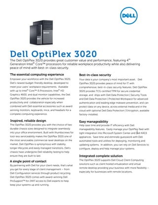 Empower your workforce with the Dell OptiPlex 3020,
Dell’s newest budget-friendly desktop, developed to
meet your users’ workplace requirements. Available
with up to Intel®
Core™ i5 Processors, Intel®
HD
Graphics 4600, and dual monitor capabilities, the Dell
OptiPlex 3020 provides the vehicle for increased
productivity and collaboration especially when
combined with Dell essential accessories such as award
winning monitors, keyboards, mice, and headsets for a
complete computing experience.
The OptiPlex 3020 provides you with the choice of two
durable chassis sizes designed to integrate seamlessly
into your office environment. Built with thumbscrews for
tool-less serviceability makes the OptiPlex 3020 one of
the most serviceable commercial-level desktops on the
market. Dell OptiPlex is synonymous with stability,
longer lifecycles and easily managed transitions. Dell’s
chassis have undergone Dell reliability testing to help
ensure they are built to last.
By partnering with Dell for your client needs, that‘s what
you get for every stage of client management – from
Dell Configuration services through product recycling.
Dell OptiPlex 3020 comes with award-winning Dell
ProSupport™ for 24X7 access to Dell experts to help
keep your systems up and running.
Dell OptiPlex 3020The Dell OptiPlex 3020 provides great customer value and performance, featuring 4th
Generation Intel®
Core™ processors for reliable workplace productivity while also delivering
peace of mind with best-in-class security.
The essential computing experience
Inspired, reliable design
Best-in-class security
Your data is your company’s most important asset. Dell
OptiPlex 3020 provides peace of mind for IT with
comprehensive, best-in-class security features. Dell OptiPlex
3020 provides TCG certified TPM for secure credential
storage, and ships with Dell Data Protection | Security Tools
and Dell Data Protection | Protected Workspace for advanced
authentication and leading edge malware prevention, and can
protect data on any device, across external media and in the
cloud with optional Dell Data Protection | Encryption, available
factory-installed.
Help save time and provide IT efficiency with Dell
manageability features. Easily manage your OptiPlex fleet with
tight integration into Microsoft System Center and Dell KACE
appliances. Save time and eliminate guesswork with Dell
automated tools and utilities for deploying, monitoring and
updating systems. In addition, you can rely on Dell Services to
configure, deploy and help manage your systems.
The OptiPlex 3020 supports Dell Cloud Client Computing
solutions such as client hosted virtualization and virtual
remote desktop providing your business with more flexibility –
especially for businesses with remote locations.
Easy manageability
Integrated complete solution
A single point of contact
 