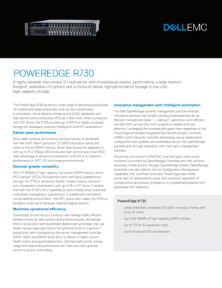 The PowerEdge R730 excels at a wide range of demanding workloads
for midsize and large enterprises, such as data warehouses,
e-commerce, virtual desktop infrastructure (VDI), databases and
high-performance computing HPC) as a data node. When configured
with 3.5" drives, the R730 provides up to 64TB of rapidly accessed
storage for databases, business intelligence and HPC applications.
Deliver peak performance
Drive peak compute performance across a variety of workloads
with the Intel®
Xeon®
processor E5-2600 v4 product family and
state-of-the-art DDR4 memory. Boost data access for applications
with up to 16 x 12Gbps SAS drives and high-performance dual RAID.
Take advantage of advanced accelerators and GPUs to maximize
performance in HPC, VDI and imaging environments.
Discover greater versatility
With 24 DIMMs of high-capacity, low-power DDR4 memory, seven
PCI Express®
(PCIe) 3.0 expansion slots and highly scalable local
storage, the R730 is extremely flexible. Create a dense, resource-
rich virtualization environment with up to 16 x 2.5" drives. Combine
that with the R730’s GPU capability to save infrastructure costs and
consolidate management operations in a scalable and centralized
virtual desktop environment. The GPU option also makes the R730 an
excellent choice as a midrange medical imaging solution.
Maximize operational efficiency
PowerEdge servers let you construct and manage highly efficient
infrastructures for data centers and small businesses. Accelerate
time-to-production with automated deployment processes that use
fewer manual steps and reduce the potential for error. Improve IT
productivity with innovative at-the-server management tools like
iDRAC Direct and iDRAC Quick Sync to deliver in-depth system
health status and speed deployment, Optimize data center energy
usage with improved performance-per-watt and more granular
control of power and cooling.
Innovative management with intelligent automation
The Dell OpenManage systems management portfolio includes
innovative solutions that simplify and automate essential server
lifecycle management tasks — making IT operations more efficient
and Dell EMC servers the most productive, reliable and cost
effective. Leveraging the incomparable agent-free capabilities of the
PowerEdge embedded integrated Dell Remote Access Controller
(iDRAC) with Lifecycle Controller technology, server deployment,
configuration and updates are streamlined across the OpenManage
portfolio and through integration with third-party management
solutions.
Monitoring and control of Dell EMC and third-party data center
hardware is provided by OpenManage Essentials and with anytime,
anywhere mobile access, through OpenManage Mobile. OpenManage
Essentials now also delivers Server Configuration Management
capabilities that automate one:many PowerEdge bare-metal
server and OS deployments, quick and consistent replication of
configurations and ensure compliance to a predefined baseline with
automated drift detection.
POWEREDGE R730
A highly versatile, two-socket 2U rack server with impressive processor performance, a large memory
footprint, extensive I/O options and a choice of dense, high performance storage or low-cost,
high-capacity storage.
PowerEdge R730
•	 Latest Intel Xeon processor E5-2600 v4 product family with
up to 22 cores
•	 Up to 24 DIMMs of high-capacity DDR4 memory
•	 Up to 7 PCIe 3.0 expansion slots
•	 Up to 2 internal GPU accelerators
 
