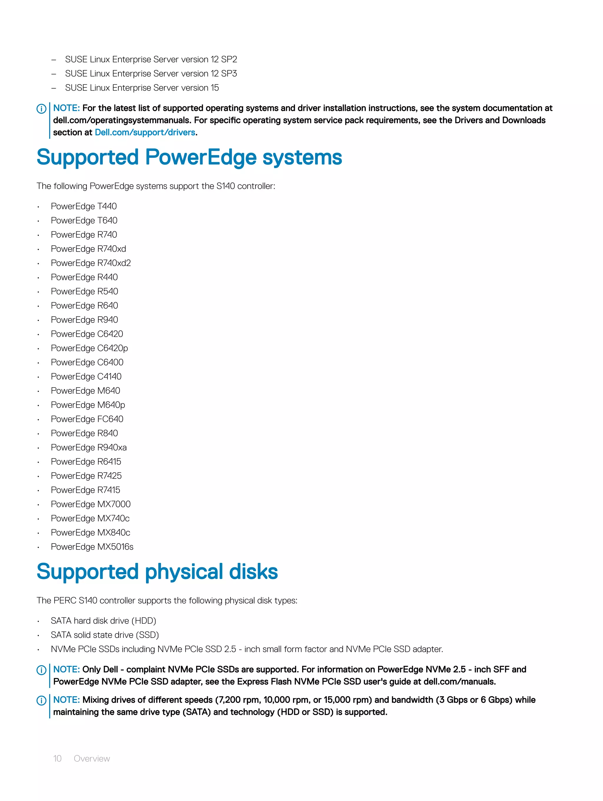 – SUSE Linux Enterprise Server version 12 SP2
– SUSE Linux Enterprise Server version 12 SP3
– SUSE Linux Enterprise Server version 15
NOTE: For the latest list of supported operating systems and driver installation instructions, see the system documentation at
dell.com/operatingsystemmanuals. For specific operating system service pack requirements, see the Drivers and Downloads
section at Dell.com/support/drivers.
Supported PowerEdge systems
The following PowerEdge systems support the S140 controller:
• PowerEdge T440
• PowerEdge T640
• PowerEdge R740
• PowerEdge R740xd
• PowerEdge R740xd2
• PowerEdge R440
• PowerEdge R540
• PowerEdge R640
• PowerEdge R940
• PowerEdge C6420
• PowerEdge C6420p
• PowerEdge C6400
• PowerEdge C4140
• PowerEdge M640
• PowerEdge M640p
• PowerEdge FC640
• PowerEdge R840
• PowerEdge R940xa
• PowerEdge R6415
• PowerEdge R7425
• PowerEdge R7415
• PowerEdge MX7000
• PowerEdge MX740c
• PowerEdge MX840c
• PowerEdge MX5016s
Supported physical disks
The PERC S140 controller supports the following physical disk types:
• SATA hard disk drive (HDD)
• SATA solid state drive (SSD)
• NVMe PCIe SSDs including NVMe PCIe SSD 2.5 - inch small form factor and NVMe PCIe SSD adapter.
NOTE: Only Dell - complaint NVMe PCIe SSDs are supported. For information on PowerEdge NVMe 2.5 - inch SFF and
PowerEdge NVMe PCIe SSD adapter, see the Express Flash NVMe PCIe SSD user's guide at dell.com/manuals.
NOTE: Mixing drives of different speeds (7,200 rpm, 10,000 rpm, or 15,000 rpm) and bandwidth (3 Gbps or 6 Gbps) while
maintaining the same drive type (SATA) and technology (HDD or SSD) is supported.
10 Overview
 