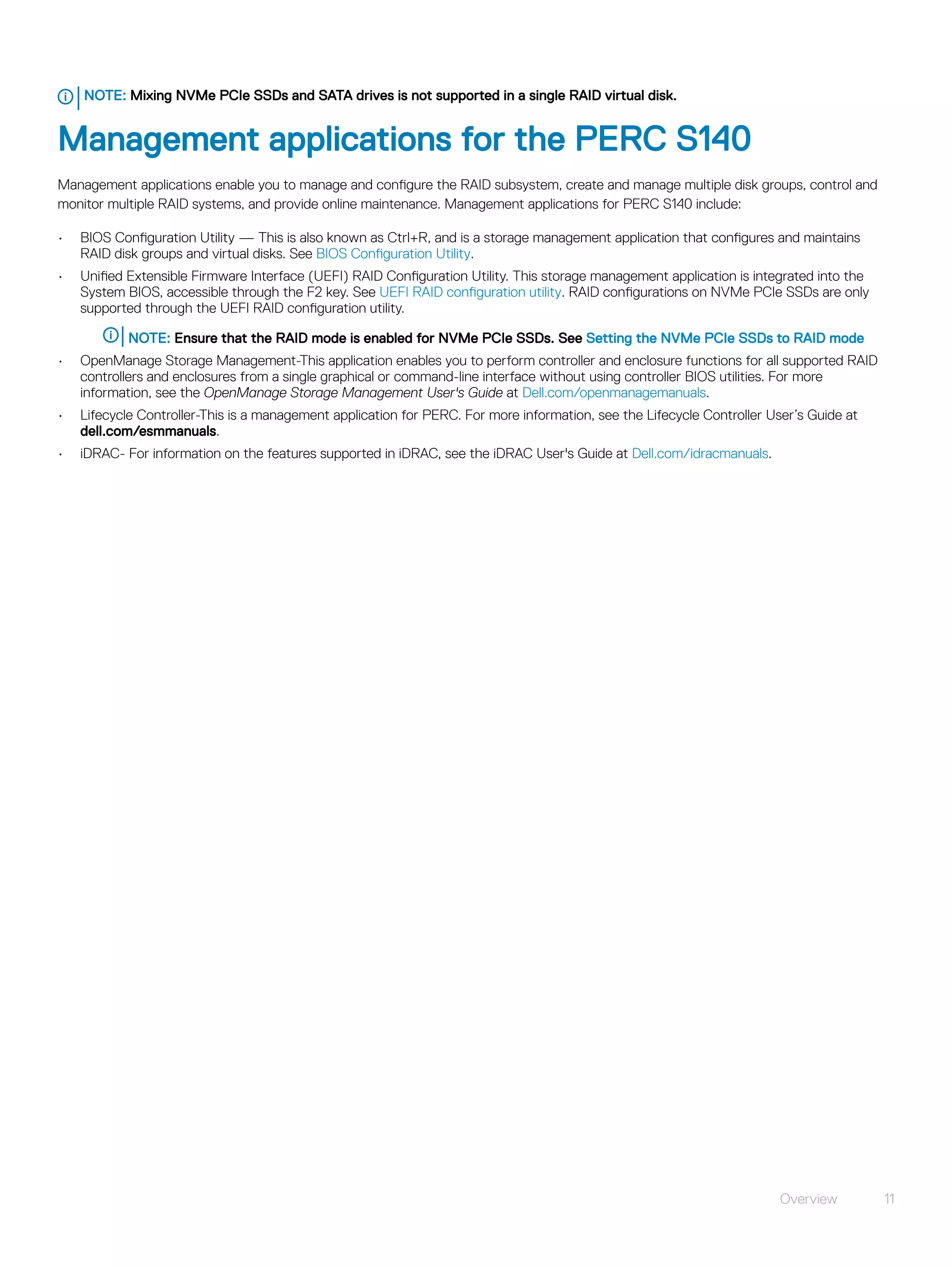 NOTE: Mixing NVMe PCIe SSDs and SATA drives is not supported in a single RAID virtual disk.
Management applications for the PERC S140
Management applications enable you to manage and configure the RAID subsystem, create and manage multiple disk groups, control and
monitor multiple RAID systems, and provide online maintenance. Management applications for PERC S140 include:
• BIOS Configuration Utility — This is also known as Ctrl+R, and is a storage management application that configures and maintains
RAID disk groups and virtual disks. See BIOS Configuration Utility.
• Unified Extensible Firmware Interface (UEFI) RAID Configuration Utility. This storage management application is integrated into the
System BIOS, accessible through the F2 key. See UEFI RAID configuration utility. RAID configurations on NVMe PCIe SSDs are only
supported through the UEFI RAID configuration utility.
NOTE: Ensure that the RAID mode is enabled for NVMe PCIe SSDs. See Setting the NVMe PCIe SSDs to RAID mode
• OpenManage Storage Management-This application enables you to perform controller and enclosure functions for all supported RAID
controllers and enclosures from a single graphical or command-line interface without using controller BIOS utilities. For more
information, see the OpenManage Storage Management User's Guide at Dell.com/openmanagemanuals.
• Lifecycle Controller-This is a management application for PERC. For more information, see the Lifecycle Controller User’s Guide at
dell.com/esmmanuals.
• iDRAC- For information on the features supported in iDRAC, see the iDRAC User's Guide at Dell.com/idracmanuals.
Overview 11
 