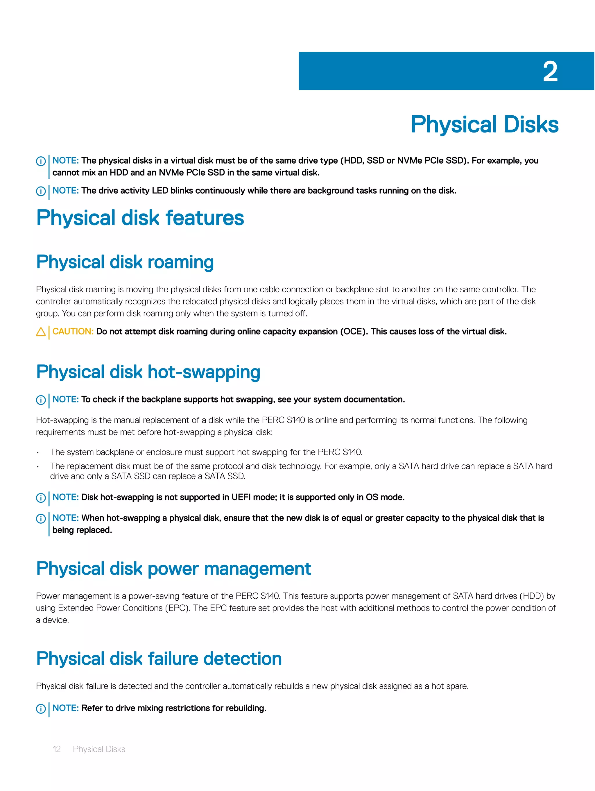 Physical Disks
NOTE: The physical disks in a virtual disk must be of the same drive type (HDD, SSD or NVMe PCIe SSD). For example, you
cannot mix an HDD and an NVMe PCIe SSD in the same virtual disk.
NOTE: The drive activity LED blinks continuously while there are background tasks running on the disk.
Physical disk features
Physical disk roaming
Physical disk roaming is moving the physical disks from one cable connection or backplane slot to another on the same controller. The
controller automatically recognizes the relocated physical disks and logically places them in the virtual disks, which are part of the disk
group. You can perform disk roaming only when the system is turned off.
CAUTION: Do not attempt disk roaming during online capacity expansion (OCE). This causes loss of the virtual disk.
Physical disk hot-swapping
NOTE: To check if the backplane supports hot swapping, see your system documentation.
Hot-swapping is the manual replacement of a disk while the PERC S140 is online and performing its normal functions. The following
requirements must be met before hot-swapping a physical disk:
• The system backplane or enclosure must support hot swapping for the PERC S140.
• The replacement disk must be of the same protocol and disk technology. For example, only a SATA hard drive can replace a SATA hard
drive and only a SATA SSD can replace a SATA SSD.
NOTE: Disk hot-swapping is not supported in UEFI mode; it is supported only in OS mode.
NOTE: When hot-swapping a physical disk, ensure that the new disk is of equal or greater capacity to the physical disk that is
being replaced.
Physical disk power management
Power management is a power-saving feature of the PERC S140. This feature supports power management of SATA hard drives (HDD) by
using Extended Power Conditions (EPC). The EPC feature set provides the host with additional methods to control the power condition of
a device.
Physical disk failure detection
Physical disk failure is detected and the controller automatically rebuilds a new physical disk assigned as a hot spare.
NOTE: Refer to drive mixing restrictions for rebuilding.
2
12 Physical Disks
 