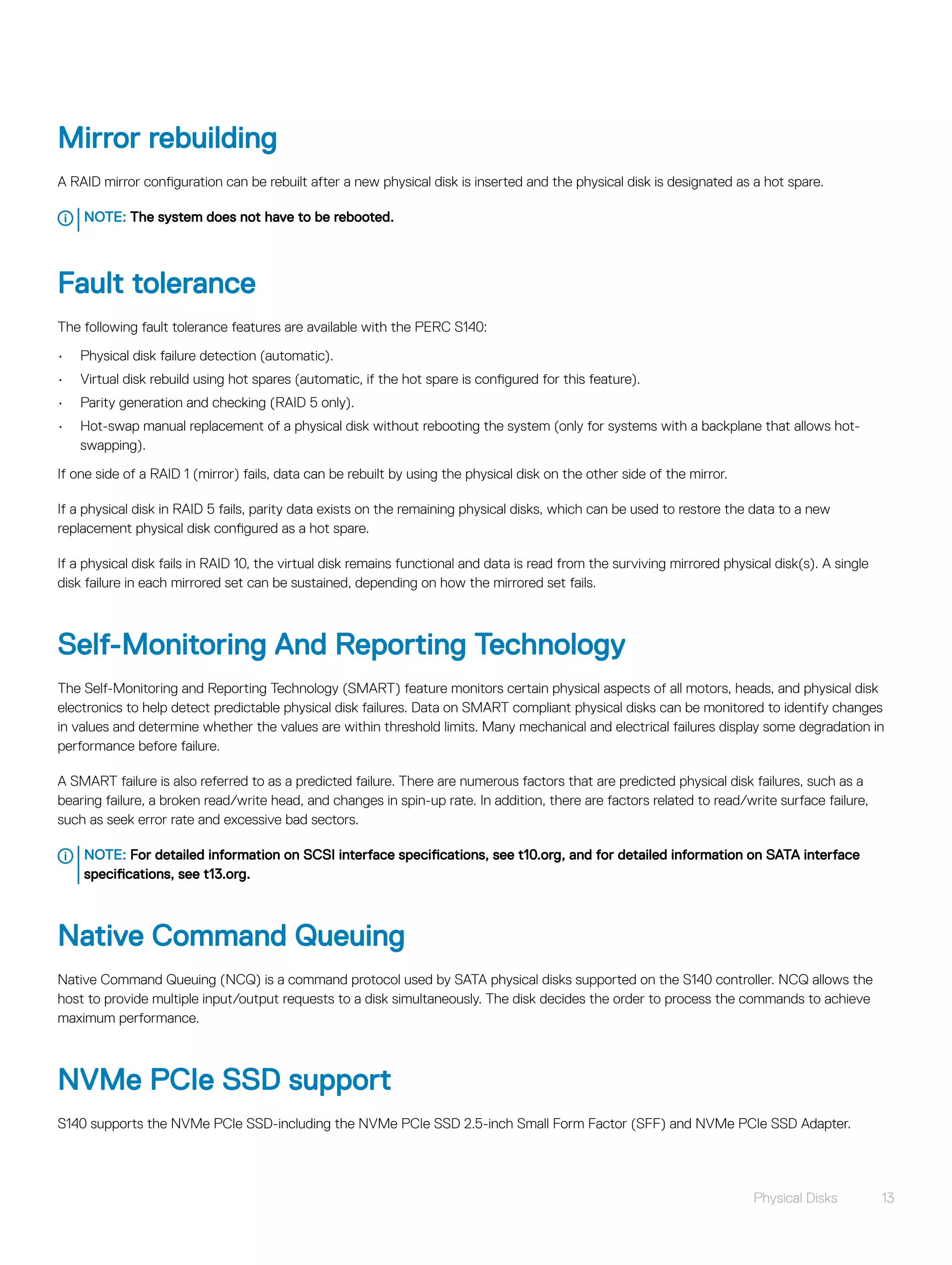 Mirror rebuilding
A RAID mirror configuration can be rebuilt after a new physical disk is inserted and the physical disk is designated as a hot spare.
NOTE: The system does not have to be rebooted.
Fault tolerance
The following fault tolerance features are available with the PERC S140:
• Physical disk failure detection (automatic).
• Virtual disk rebuild using hot spares (automatic, if the hot spare is configured for this feature).
• Parity generation and checking (RAID 5 only).
• Hot-swap manual replacement of a physical disk without rebooting the system (only for systems with a backplane that allows hot-
swapping).
If one side of a RAID 1 (mirror) fails, data can be rebuilt by using the physical disk on the other side of the mirror.
If a physical disk in RAID 5 fails, parity data exists on the remaining physical disks, which can be used to restore the data to a new
replacement physical disk configured as a hot spare.
If a physical disk fails in RAID 10, the virtual disk remains functional and data is read from the surviving mirrored physical disk(s). A single
disk failure in each mirrored set can be sustained, depending on how the mirrored set fails.
Self-Monitoring And Reporting Technology
The Self-Monitoring and Reporting Technology (SMART) feature monitors certain physical aspects of all motors, heads, and physical disk
electronics to help detect predictable physical disk failures. Data on SMART compliant physical disks can be monitored to identify changes
in values and determine whether the values are within threshold limits. Many mechanical and electrical failures display some degradation in
performance before failure.
A SMART failure is also referred to as a predicted failure. There are numerous factors that are predicted physical disk failures, such as a
bearing failure, a broken read/write head, and changes in spin-up rate. In addition, there are factors related to read/write surface failure,
such as seek error rate and excessive bad sectors.
NOTE: For detailed information on SCSI interface specifications, see t10.org, and for detailed information on SATA interface
specifications, see t13.org.
Native Command Queuing
Native Command Queuing (NCQ) is a command protocol used by SATA physical disks supported on the S140 controller. NCQ allows the
host to provide multiple input/output requests to a disk simultaneously. The disk decides the order to process the commands to achieve
maximum performance.
NVMe PCIe SSD support
S140 supports the NVMe PCIe SSD-including the NVMe PCIe SSD 2.5-inch Small Form Factor (SFF) and NVMe PCIe SSD Adapter.
Physical Disks 13
 