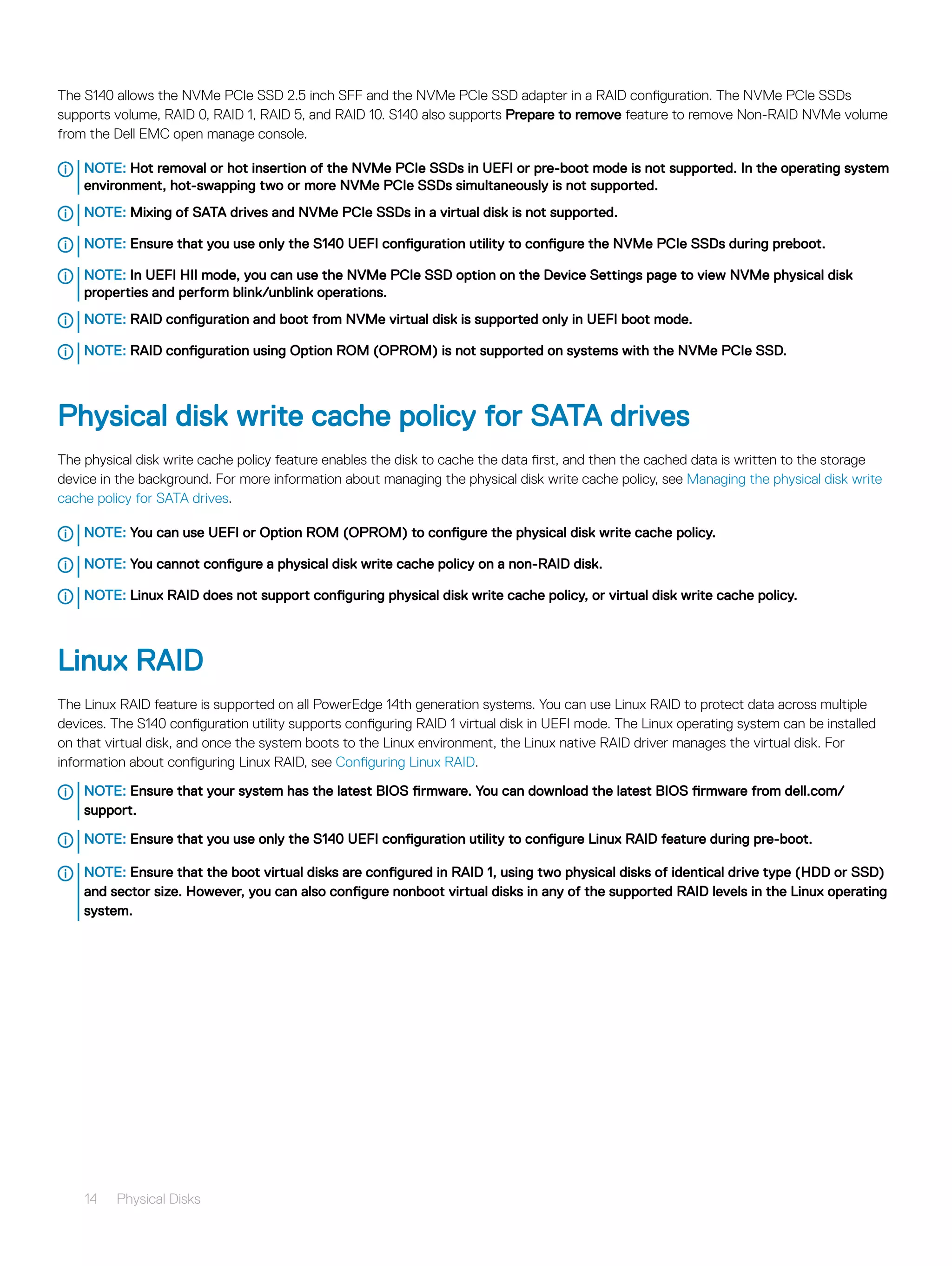 The S140 allows the NVMe PCIe SSD 2.5 inch SFF and the NVMe PCIe SSD adapter in a RAID configuration. The NVMe PCIe SSDs
supports volume, RAID 0, RAID 1, RAID 5, and RAID 10. S140 also supports Prepare to remove feature to remove Non-RAID NVMe volume
from the Dell EMC open manage console.
NOTE: Hot removal or hot insertion of the NVMe PCIe SSDs in UEFI or pre-boot mode is not supported. In the operating system
environment, hot-swapping two or more NVMe PCIe SSDs simultaneously is not supported.
NOTE: Mixing of SATA drives and NVMe PCIe SSDs in a virtual disk is not supported.
NOTE: Ensure that you use only the S140 UEFI configuration utility to configure the NVMe PCIe SSDs during preboot.
NOTE: In UEFI HII mode, you can use the NVMe PCIe SSD option on the Device Settings page to view NVMe physical disk
properties and perform blink/unblink operations.
NOTE: RAID configuration and boot from NVMe virtual disk is supported only in UEFI boot mode.
NOTE: RAID configuration using Option ROM (OPROM) is not supported on systems with the NVMe PCIe SSD.
Physical disk write cache policy for SATA drives
The physical disk write cache policy feature enables the disk to cache the data first, and then the cached data is written to the storage
device in the background. For more information about managing the physical disk write cache policy, see Managing the physical disk write
cache policy for SATA drives.
NOTE: You can use UEFI or Option ROM (OPROM) to configure the physical disk write cache policy.
NOTE: You cannot configure a physical disk write cache policy on a non-RAID disk.
NOTE: Linux RAID does not support configuring physical disk write cache policy, or virtual disk write cache policy.
Linux RAID
The Linux RAID feature is supported on all PowerEdge 14th generation systems. You can use Linux RAID to protect data across multiple
devices. The S140 configuration utility supports configuring RAID 1 virtual disk in UEFI mode. The Linux operating system can be installed
on that virtual disk, and once the system boots to the Linux environment, the Linux native RAID driver manages the virtual disk. For
information about configuring Linux RAID, see Configuring Linux RAID.
NOTE: Ensure that your system has the latest BIOS firmware. You can download the latest BIOS firmware from dell.com/
support.
NOTE: Ensure that you use only the S140 UEFI configuration utility to configure Linux RAID feature during pre-boot.
NOTE: Ensure that the boot virtual disks are configured in RAID 1, using two physical disks of identical drive type (HDD or SSD)
and sector size. However, you can also configure nonboot virtual disks in any of the supported RAID levels in the Linux operating
system.
14 Physical Disks
 