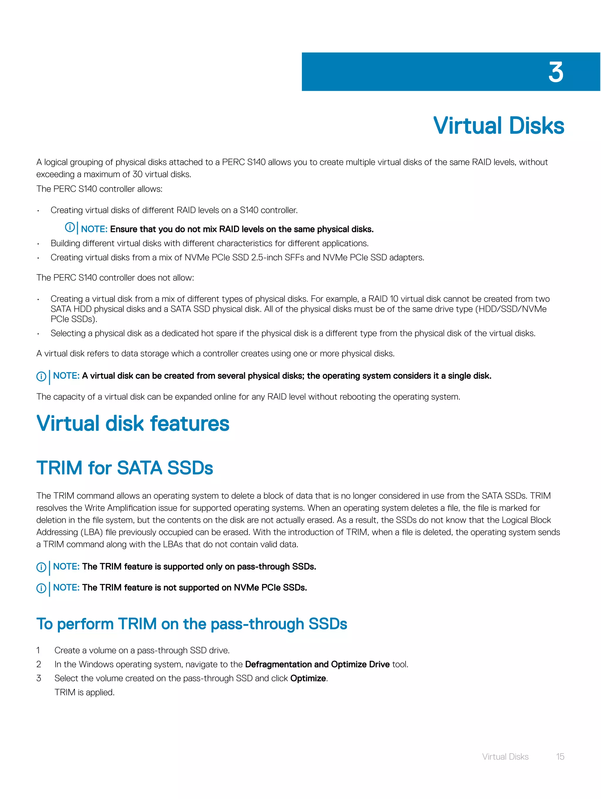 Virtual Disks
A logical grouping of physical disks attached to a PERC S140 allows you to create multiple virtual disks of the same RAID levels, without
exceeding a maximum of 30 virtual disks.
The PERC S140 controller allows:
• Creating virtual disks of different RAID levels on a S140 controller.
NOTE: Ensure that you do not mix RAID levels on the same physical disks.
• Building different virtual disks with different characteristics for different applications.
• Creating virtual disks from a mix of NVMe PCIe SSD 2.5-inch SFFs and NVMe PCIe SSD adapters.
The PERC S140 controller does not allow:
• Creating a virtual disk from a mix of different types of physical disks. For example, a RAID 10 virtual disk cannot be created from two
SATA HDD physical disks and a SATA SSD physical disk. All of the physical disks must be of the same drive type (HDD/SSD/NVMe
PCIe SSDs).
• Selecting a physical disk as a dedicated hot spare if the physical disk is a different type from the physical disk of the virtual disks.
A virtual disk refers to data storage which a controller creates using one or more physical disks.
NOTE: A virtual disk can be created from several physical disks; the operating system considers it a single disk.
The capacity of a virtual disk can be expanded online for any RAID level without rebooting the operating system.
Virtual disk features
TRIM for SATA SSDs
The TRIM command allows an operating system to delete a block of data that is no longer considered in use from the SATA SSDs. TRIM
resolves the Write Amplification issue for supported operating systems. When an operating system deletes a file, the file is marked for
deletion in the file system, but the contents on the disk are not actually erased. As a result, the SSDs do not know that the Logical Block
Addressing (LBA) file previously occupied can be erased. With the introduction of TRIM, when a file is deleted, the operating system sends
a TRIM command along with the LBAs that do not contain valid data.
NOTE: The TRIM feature is supported only on pass-through SSDs.
NOTE: The TRIM feature is not supported on NVMe PCIe SSDs.
To perform TRIM on the pass-through SSDs
1 Create a volume on a pass-through SSD drive.
2 In the Windows operating system, navigate to the Defragmentation and Optimize Drive tool.
3 Select the volume created on the pass-through SSD and click Optimize.
TRIM is applied.
3
Virtual Disks 15
 