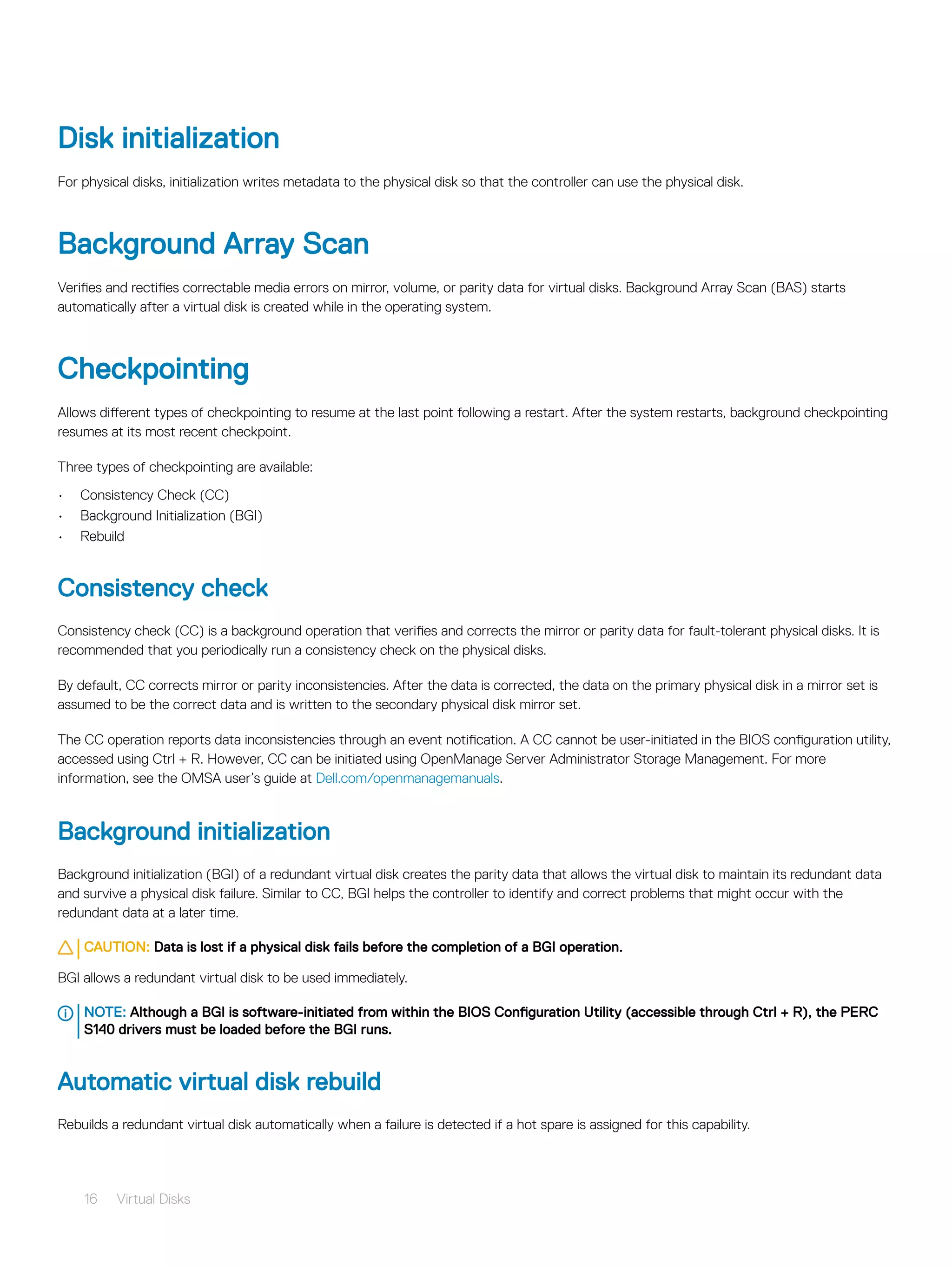 Disk initialization
For physical disks, initialization writes metadata to the physical disk so that the controller can use the physical disk.
Background Array Scan
Verifies and rectifies correctable media errors on mirror, volume, or parity data for virtual disks. Background Array Scan (BAS) starts
automatically after a virtual disk is created while in the operating system.
Checkpointing
Allows different types of checkpointing to resume at the last point following a restart. After the system restarts, background checkpointing
resumes at its most recent checkpoint.
Three types of checkpointing are available:
• Consistency Check (CC)
• Background Initialization (BGI)
• Rebuild
Consistency check
Consistency check (CC) is a background operation that verifies and corrects the mirror or parity data for fault-tolerant physical disks. It is
recommended that you periodically run a consistency check on the physical disks.
By default, CC corrects mirror or parity inconsistencies. After the data is corrected, the data on the primary physical disk in a mirror set is
assumed to be the correct data and is written to the secondary physical disk mirror set.
The CC operation reports data inconsistencies through an event notification. A CC cannot be user-initiated in the BIOS configuration utility,
accessed using Ctrl + R. However, CC can be initiated using OpenManage Server Administrator Storage Management. For more
information, see the OMSA user’s guide at Dell.com/openmanagemanuals.
Background initialization
Background initialization (BGI) of a redundant virtual disk creates the parity data that allows the virtual disk to maintain its redundant data
and survive a physical disk failure. Similar to CC, BGI helps the controller to identify and correct problems that might occur with the
redundant data at a later time.
CAUTION: Data is lost if a physical disk fails before the completion of a BGI operation.
BGI allows a redundant virtual disk to be used immediately.
NOTE: Although a BGI is software-initiated from within the BIOS Configuration Utility (accessible through Ctrl + R), the PERC
S140 drivers must be loaded before the BGI runs.
Automatic virtual disk rebuild
Rebuilds a redundant virtual disk automatically when a failure is detected if a hot spare is assigned for this capability.
16 Virtual Disks
 