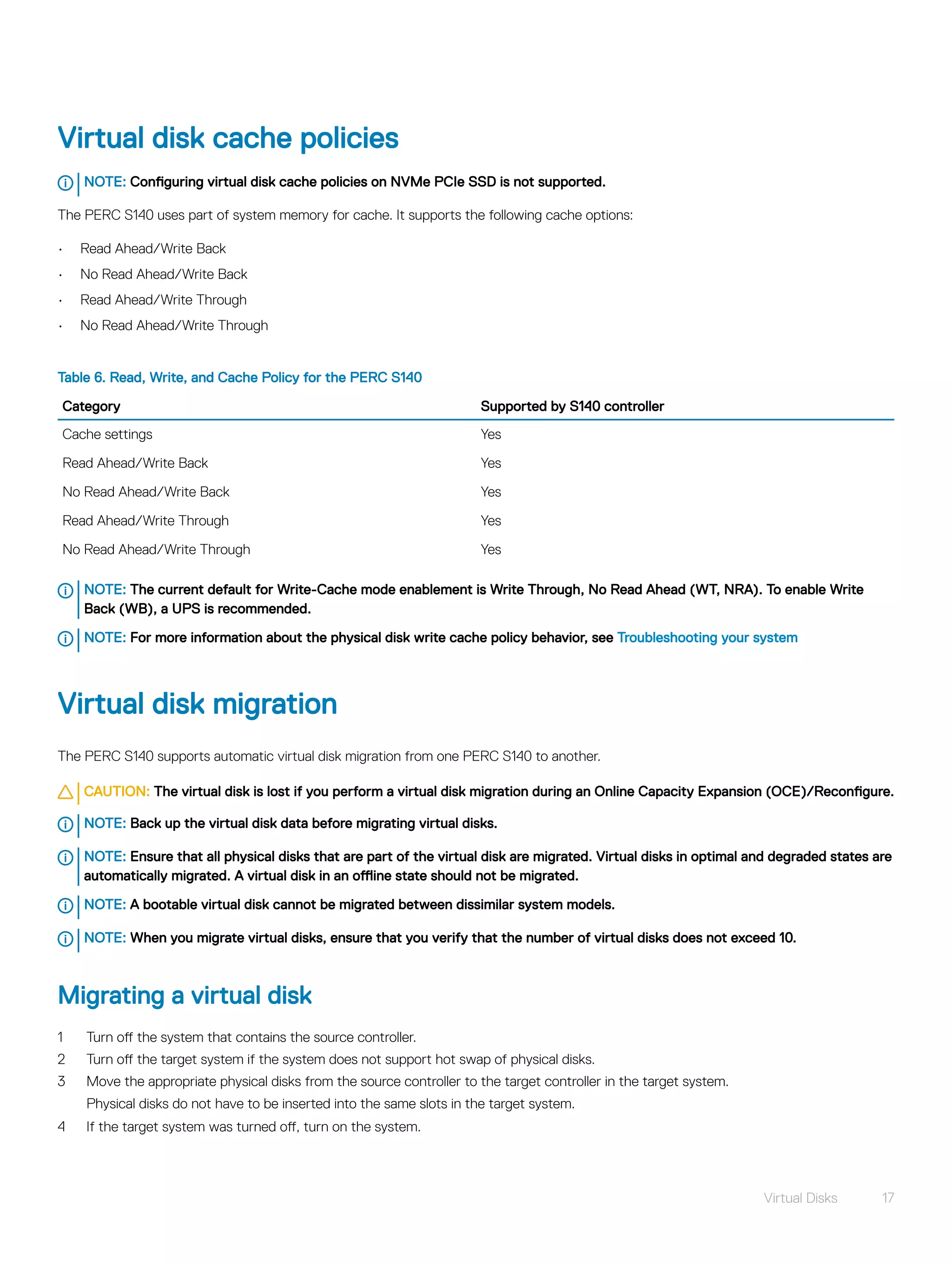 Virtual disk cache policies
NOTE: Configuring virtual disk cache policies on NVMe PCIe SSD is not supported.
The PERC S140 uses part of system memory for cache. It supports the following cache options:
• Read Ahead/Write Back
• No Read Ahead/Write Back
• Read Ahead/Write Through
• No Read Ahead/Write Through
Table 6. Read, Write, and Cache Policy for the PERC S140
Category Supported by S140 controller
Cache settings Yes
Read Ahead/Write Back Yes
No Read Ahead/Write Back Yes
Read Ahead/Write Through Yes
No Read Ahead/Write Through Yes
NOTE: The current default for Write-Cache mode enablement is Write Through, No Read Ahead (WT, NRA). To enable Write
Back (WB), a UPS is recommended.
NOTE: For more information about the physical disk write cache policy behavior, see Troubleshooting your system
Virtual disk migration
The PERC S140 supports automatic virtual disk migration from one PERC S140 to another.
CAUTION: The virtual disk is lost if you perform a virtual disk migration during an Online Capacity Expansion (OCE)/Reconfigure.
NOTE: Back up the virtual disk data before migrating virtual disks.
NOTE: Ensure that all physical disks that are part of the virtual disk are migrated. Virtual disks in optimal and degraded states are
automatically migrated. A virtual disk in an offline state should not be migrated.
NOTE: A bootable virtual disk cannot be migrated between dissimilar system models.
NOTE: When you migrate virtual disks, ensure that you verify that the number of virtual disks does not exceed 10.
Migrating a virtual disk
1 Turn off the system that contains the source controller.
2 Turn off the target system if the system does not support hot swap of physical disks.
3 Move the appropriate physical disks from the source controller to the target controller in the target system.
Physical disks do not have to be inserted into the same slots in the target system.
4 If the target system was turned off, turn on the system.
Virtual Disks 17
 