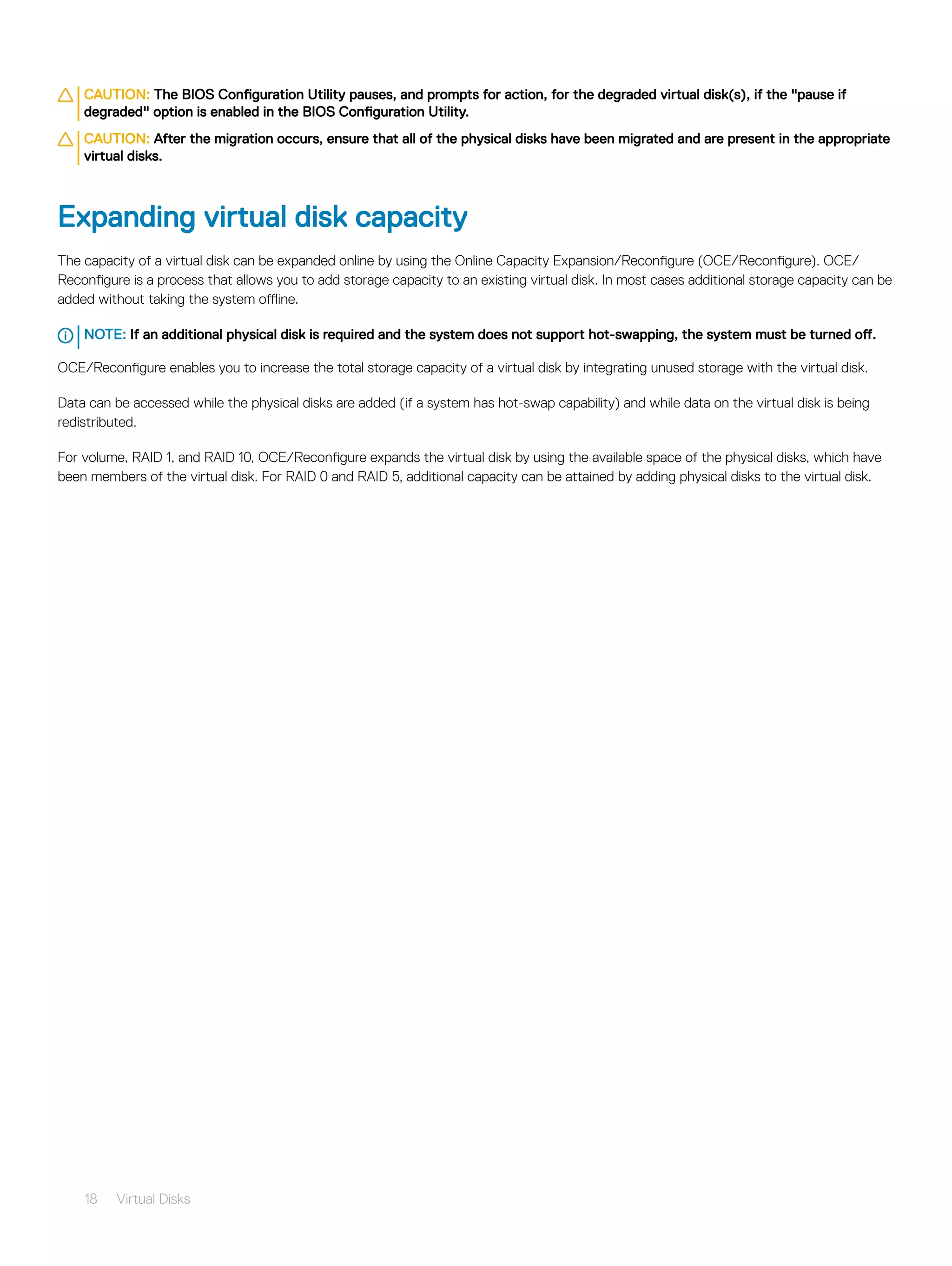CAUTION: The BIOS Configuration Utility pauses, and prompts for action, for the degraded virtual disk(s), if the "pause if
degraded" option is enabled in the BIOS Configuration Utility.
CAUTION: After the migration occurs, ensure that all of the physical disks have been migrated and are present in the appropriate
virtual disks.
Expanding virtual disk capacity
The capacity of a virtual disk can be expanded online by using the Online Capacity Expansion/Reconfigure (OCE/Reconfigure). OCE/
Reconfigure is a process that allows you to add storage capacity to an existing virtual disk. In most cases additional storage capacity can be
added without taking the system offline.
NOTE: If an additional physical disk is required and the system does not support hot-swapping, the system must be turned off.
OCE/Reconfigure enables you to increase the total storage capacity of a virtual disk by integrating unused storage with the virtual disk.
Data can be accessed while the physical disks are added (if a system has hot-swap capability) and while data on the virtual disk is being
redistributed.
For volume, RAID 1, and RAID 10, OCE/Reconfigure expands the virtual disk by using the available space of the physical disks, which have
been members of the virtual disk. For RAID 0 and RAID 5, additional capacity can be attained by adding physical disks to the virtual disk.
18 Virtual Disks
 
