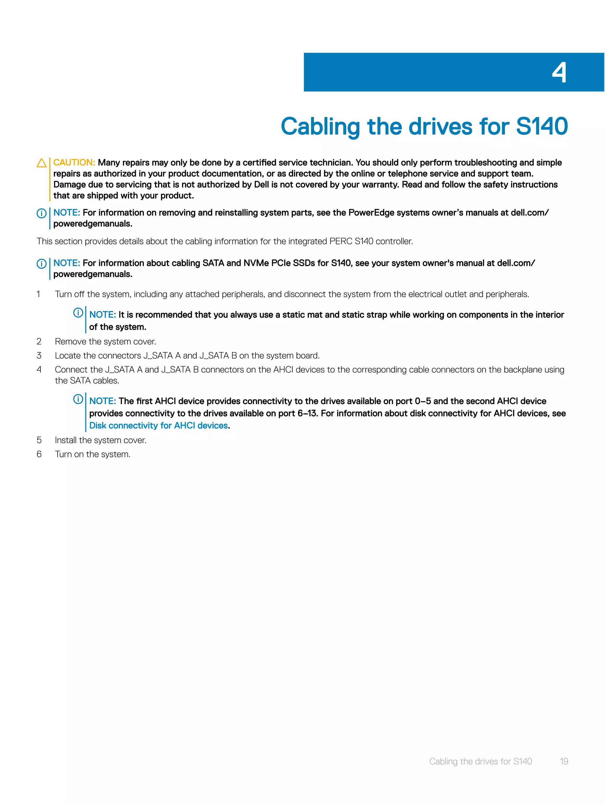Cabling the drives for S140
CAUTION: Many repairs may only be done by a certified service technician. You should only perform troubleshooting and simple
repairs as authorized in your product documentation, or as directed by the online or telephone service and support team.
Damage due to servicing that is not authorized by Dell is not covered by your warranty. Read and follow the safety instructions
that are shipped with your product.
NOTE: For information on removing and reinstalling system parts, see the PowerEdge systems owner’s manuals at dell.com/
poweredgemanuals.
This section provides details about the cabling information for the integrated PERC S140 controller.
NOTE: For information about cabling SATA and NVMe PCIe SSDs for S140, see your system owner's manual at dell.com/
poweredgemanuals.
1 Turn off the system, including any attached peripherals, and disconnect the system from the electrical outlet and peripherals.
NOTE: It is recommended that you always use a static mat and static strap while working on components in the interior
of the system.
2 Remove the system cover.
3 Locate the connectors J_SATA A and J_SATA B on the system board.
4 Connect the J_SATA A and J_SATA B connectors on the AHCI devices to the corresponding cable connectors on the backplane using
the SATA cables.
NOTE: The first AHCI device provides connectivity to the drives available on port 0–5 and the second AHCI device
provides connectivity to the drives available on port 6–13. For information about disk connectivity for AHCI devices, see
Disk connectivity for AHCI devices.
5 Install the system cover.
6 Turn on the system.
4
Cabling the drives for S140 19
 