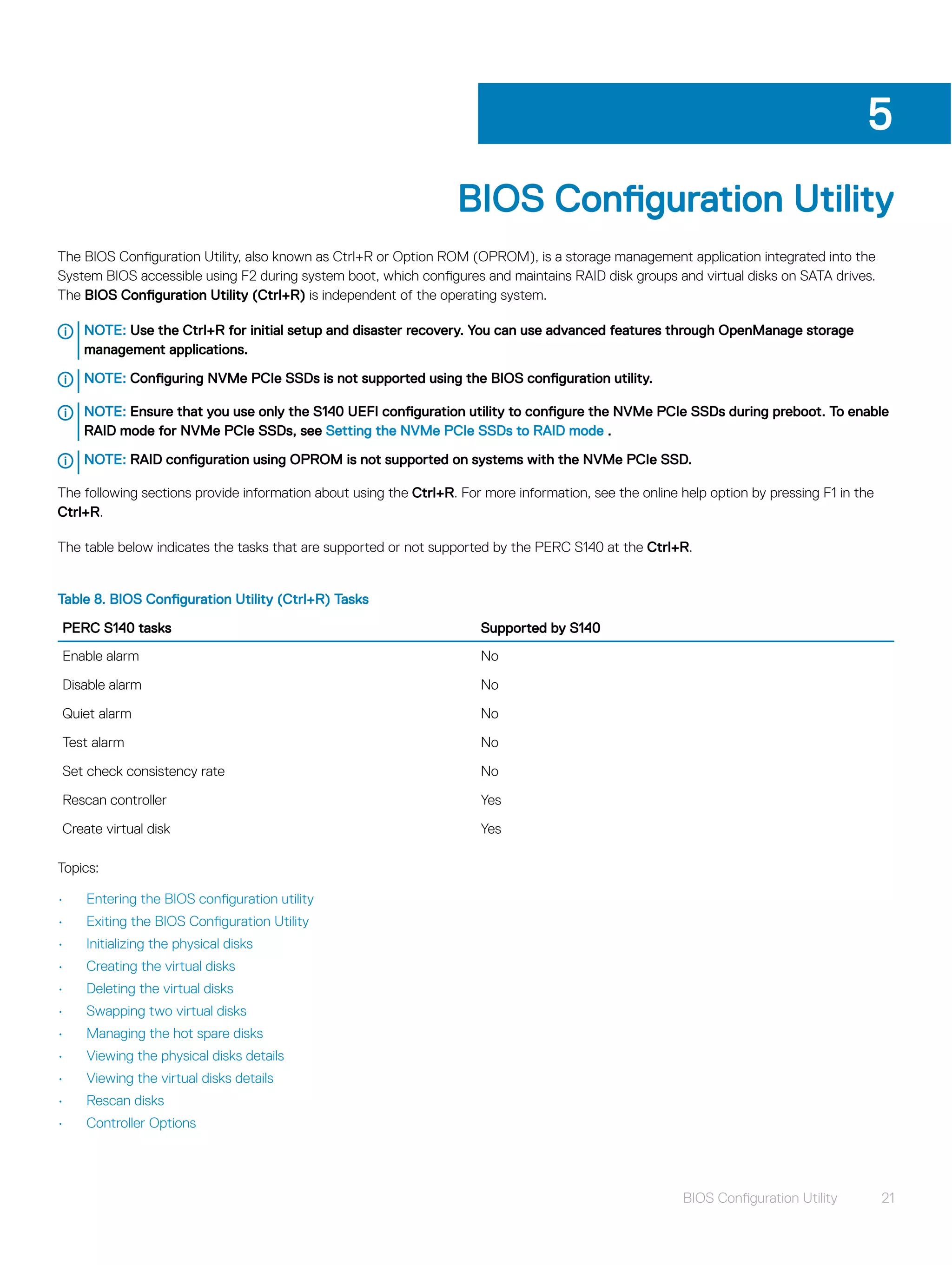 BIOS Configuration Utility
The BIOS Configuration Utility, also known as Ctrl+R or Option ROM (OPROM), is a storage management application integrated into the
System BIOS accessible using F2 during system boot, which configures and maintains RAID disk groups and virtual disks on SATA drives.
The BIOS Configuration Utility (Ctrl+R) is independent of the operating system.
NOTE: Use the Ctrl+R for initial setup and disaster recovery. You can use advanced features through OpenManage storage
management applications.
NOTE: Configuring NVMe PCIe SSDs is not supported using the BIOS configuration utility.
NOTE: Ensure that you use only the S140 UEFI configuration utility to configure the NVMe PCIe SSDs during preboot. To enable
RAID mode for NVMe PCIe SSDs, see Setting the NVMe PCIe SSDs to RAID mode .
NOTE: RAID configuration using OPROM is not supported on systems with the NVMe PCIe SSD.
The following sections provide information about using the Ctrl+R. For more information, see the online help option by pressing F1 in the
Ctrl+R.
The table below indicates the tasks that are supported or not supported by the PERC S140 at the Ctrl+R.
Table 8. BIOS Configuration Utility (Ctrl+R) Tasks
PERC S140 tasks Supported by S140
Enable alarm No
Disable alarm No
Quiet alarm No
Test alarm No
Set check consistency rate No
Rescan controller Yes
Create virtual disk Yes
Topics:
• Entering the BIOS configuration utility
• Exiting the BIOS Configuration Utility
• Initializing the physical disks
• Creating the virtual disks
• Deleting the virtual disks
• Swapping two virtual disks
• Managing the hot spare disks
• Viewing the physical disks details
• Viewing the virtual disks details
• Rescan disks
• Controller Options
5
BIOS Configuration Utility 21
 
