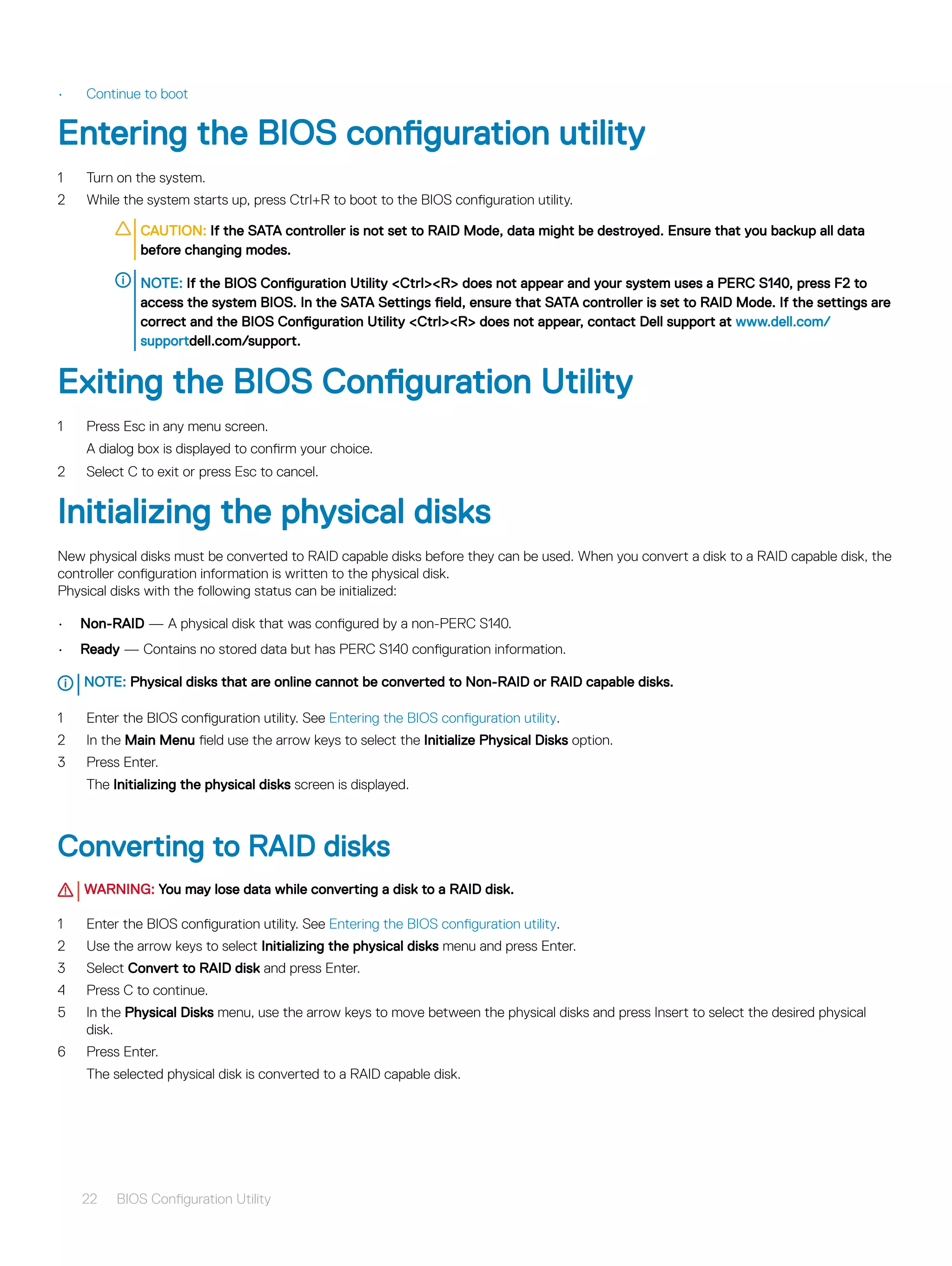 • Continue to boot
Entering the BIOS configuration utility
1 Turn on the system.
2 While the system starts up, press Ctrl+R to boot to the BIOS configuration utility.
CAUTION: If the SATA controller is not set to RAID Mode, data might be destroyed. Ensure that you backup all data
before changing modes.
NOTE: If the BIOS Configuration Utility <Ctrl><R> does not appear and your system uses a PERC S140, press F2 to
access the system BIOS. In the SATA Settings field, ensure that SATA controller is set to RAID Mode. If the settings are
correct and the BIOS Configuration Utility <Ctrl><R> does not appear, contact Dell support at www.dell.com/
supportdell.com/support.
Exiting the BIOS Configuration Utility
1 Press Esc in any menu screen.
A dialog box is displayed to confirm your choice.
2 Select C to exit or press Esc to cancel.
Initializing the physical disks
New physical disks must be converted to RAID capable disks before they can be used. When you convert a disk to a RAID capable disk, the
controller configuration information is written to the physical disk.
Physical disks with the following status can be initialized:
• Non-RAID — A physical disk that was configured by a non-PERC S140.
• Ready — Contains no stored data but has PERC S140 configuration information.
NOTE: Physical disks that are online cannot be converted to Non-RAID or RAID capable disks.
1 Enter the BIOS configuration utility. See Entering the BIOS configuration utility.
2 In the Main Menu field use the arrow keys to select the Initialize Physical Disks option.
3 Press Enter.
The Initializing the physical disks screen is displayed.
Converting to RAID disks
WARNING: You may lose data while converting a disk to a RAID disk.
1 Enter the BIOS configuration utility. See Entering the BIOS configuration utility.
2 Use the arrow keys to select Initializing the physical disks menu and press Enter.
3 Select Convert to RAID disk and press Enter.
4 Press C to continue.
5 In the Physical Disks menu, use the arrow keys to move between the physical disks and press Insert to select the desired physical
disk.
6 Press Enter.
The selected physical disk is converted to a RAID capable disk.
22 BIOS Configuration Utility
 