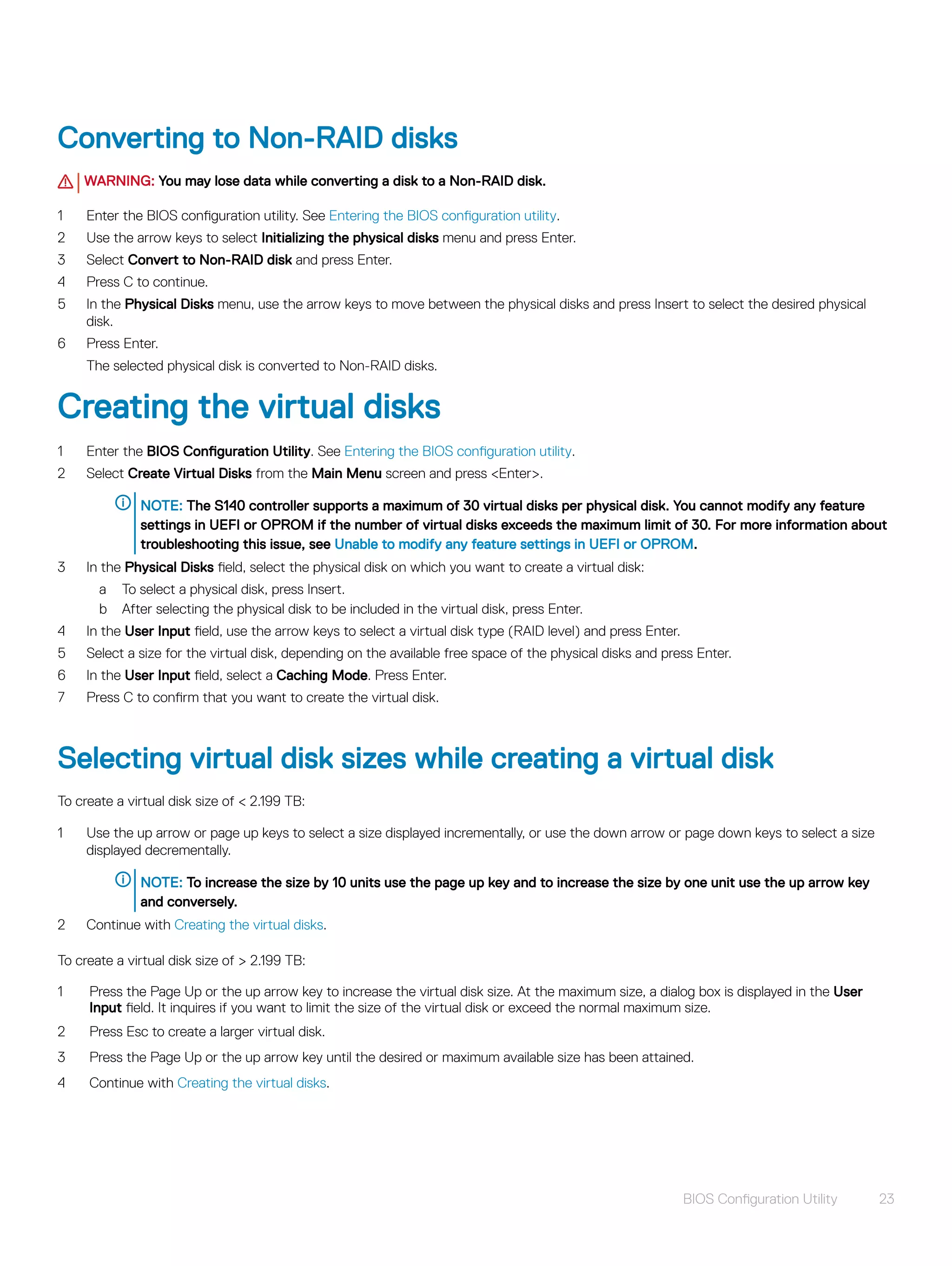 Converting to Non-RAID disks
WARNING: You may lose data while converting a disk to a Non-RAID disk.
1 Enter the BIOS configuration utility. See Entering the BIOS configuration utility.
2 Use the arrow keys to select Initializing the physical disks menu and press Enter.
3 Select Convert to Non-RAID disk and press Enter.
4 Press C to continue.
5 In the Physical Disks menu, use the arrow keys to move between the physical disks and press Insert to select the desired physical
disk.
6 Press Enter.
The selected physical disk is converted to Non-RAID disks.
Creating the virtual disks
1 Enter the BIOS Configuration Utility. See Entering the BIOS configuration utility.
2 Select Create Virtual Disks from the Main Menu screen and press <Enter>.
NOTE: The S140 controller supports a maximum of 30 virtual disks per physical disk. You cannot modify any feature
settings in UEFI or OPROM if the number of virtual disks exceeds the maximum limit of 30. For more information about
troubleshooting this issue, see Unable to modify any feature settings in UEFI or OPROM.
3 In the Physical Disks field, select the physical disk on which you want to create a virtual disk:
a To select a physical disk, press Insert.
b After selecting the physical disk to be included in the virtual disk, press Enter.
4 In the User Input field, use the arrow keys to select a virtual disk type (RAID level) and press Enter.
5 Select a size for the virtual disk, depending on the available free space of the physical disks and press Enter.
6 In the User Input field, select a Caching Mode. Press Enter.
7 Press C to confirm that you want to create the virtual disk.
Selecting virtual disk sizes while creating a virtual disk
To create a virtual disk size of < 2.199 TB:
1 Use the up arrow or page up keys to select a size displayed incrementally, or use the down arrow or page down keys to select a size
displayed decrementally.
NOTE: To increase the size by 10 units use the page up key and to increase the size by one unit use the up arrow key
and conversely.
2 Continue with Creating the virtual disks.
To create a virtual disk size of > 2.199 TB:
1 Press the Page Up or the up arrow key to increase the virtual disk size. At the maximum size, a dialog box is displayed in the User
Input field. It inquires if you want to limit the size of the virtual disk or exceed the normal maximum size.
2 Press Esc to create a larger virtual disk.
3 Press the Page Up or the up arrow key until the desired or maximum available size has been attained.
4 Continue with Creating the virtual disks.
BIOS Configuration Utility 23
 