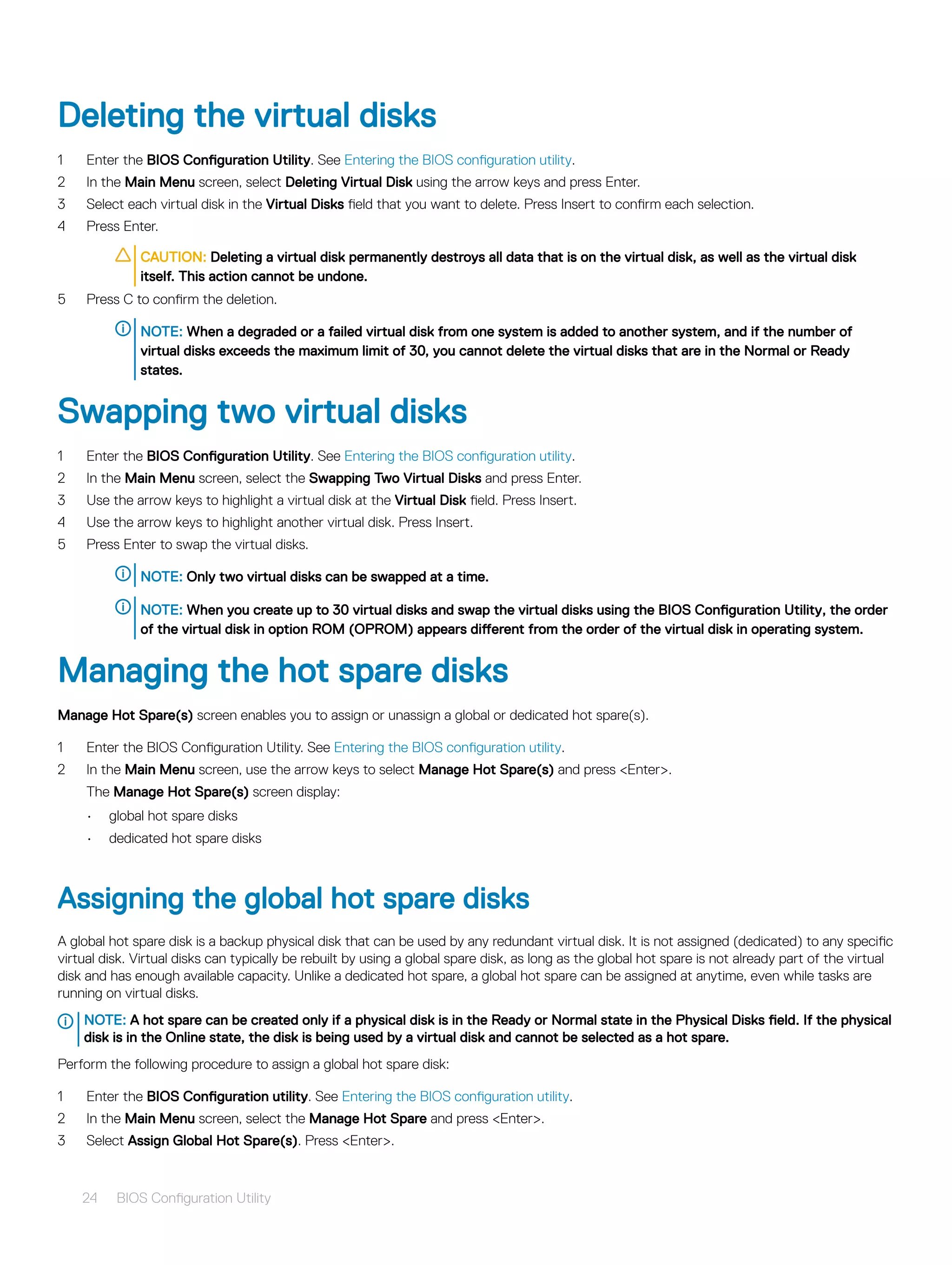 Deleting the virtual disks
1 Enter the BIOS Configuration Utility. See Entering the BIOS configuration utility.
2 In the Main Menu screen, select Deleting Virtual Disk using the arrow keys and press Enter.
3 Select each virtual disk in the Virtual Disks field that you want to delete. Press Insert to confirm each selection.
4 Press Enter.
CAUTION: Deleting a virtual disk permanently destroys all data that is on the virtual disk, as well as the virtual disk
itself. This action cannot be undone.
5 Press C to confirm the deletion.
NOTE: When a degraded or a failed virtual disk from one system is added to another system, and if the number of
virtual disks exceeds the maximum limit of 30, you cannot delete the virtual disks that are in the Normal or Ready
states.
Swapping two virtual disks
1 Enter the BIOS Configuration Utility. See Entering the BIOS configuration utility.
2 In the Main Menu screen, select the Swapping Two Virtual Disks and press Enter.
3 Use the arrow keys to highlight a virtual disk at the Virtual Disk field. Press Insert.
4 Use the arrow keys to highlight another virtual disk. Press Insert.
5 Press Enter to swap the virtual disks.
NOTE: Only two virtual disks can be swapped at a time.
NOTE: When you create up to 30 virtual disks and swap the virtual disks using the BIOS Configuration Utility, the order
of the virtual disk in option ROM (OPROM) appears different from the order of the virtual disk in operating system.
Managing the hot spare disks
Manage Hot Spare(s) screen enables you to assign or unassign a global or dedicated hot spare(s).
1 Enter the BIOS Configuration Utility. See Entering the BIOS configuration utility.
2 In the Main Menu screen, use the arrow keys to select Manage Hot Spare(s) and press <Enter>.
The Manage Hot Spare(s) screen display:
• global hot spare disks
• dedicated hot spare disks
Assigning the global hot spare disks
A global hot spare disk is a backup physical disk that can be used by any redundant virtual disk. It is not assigned (dedicated) to any specific
virtual disk. Virtual disks can typically be rebuilt by using a global spare disk, as long as the global hot spare is not already part of the virtual
disk and has enough available capacity. Unlike a dedicated hot spare, a global hot spare can be assigned at anytime, even while tasks are
running on virtual disks.
NOTE: A hot spare can be created only if a physical disk is in the Ready or Normal state in the Physical Disks field. If the physical
disk is in the Online state, the disk is being used by a virtual disk and cannot be selected as a hot spare.
Perform the following procedure to assign a global hot spare disk:
1 Enter the BIOS Configuration utility. See Entering the BIOS configuration utility.
2 In the Main Menu screen, select the Manage Hot Spare and press <Enter>.
3 Select Assign Global Hot Spare(s). Press <Enter>.
24 BIOS Configuration Utility
 