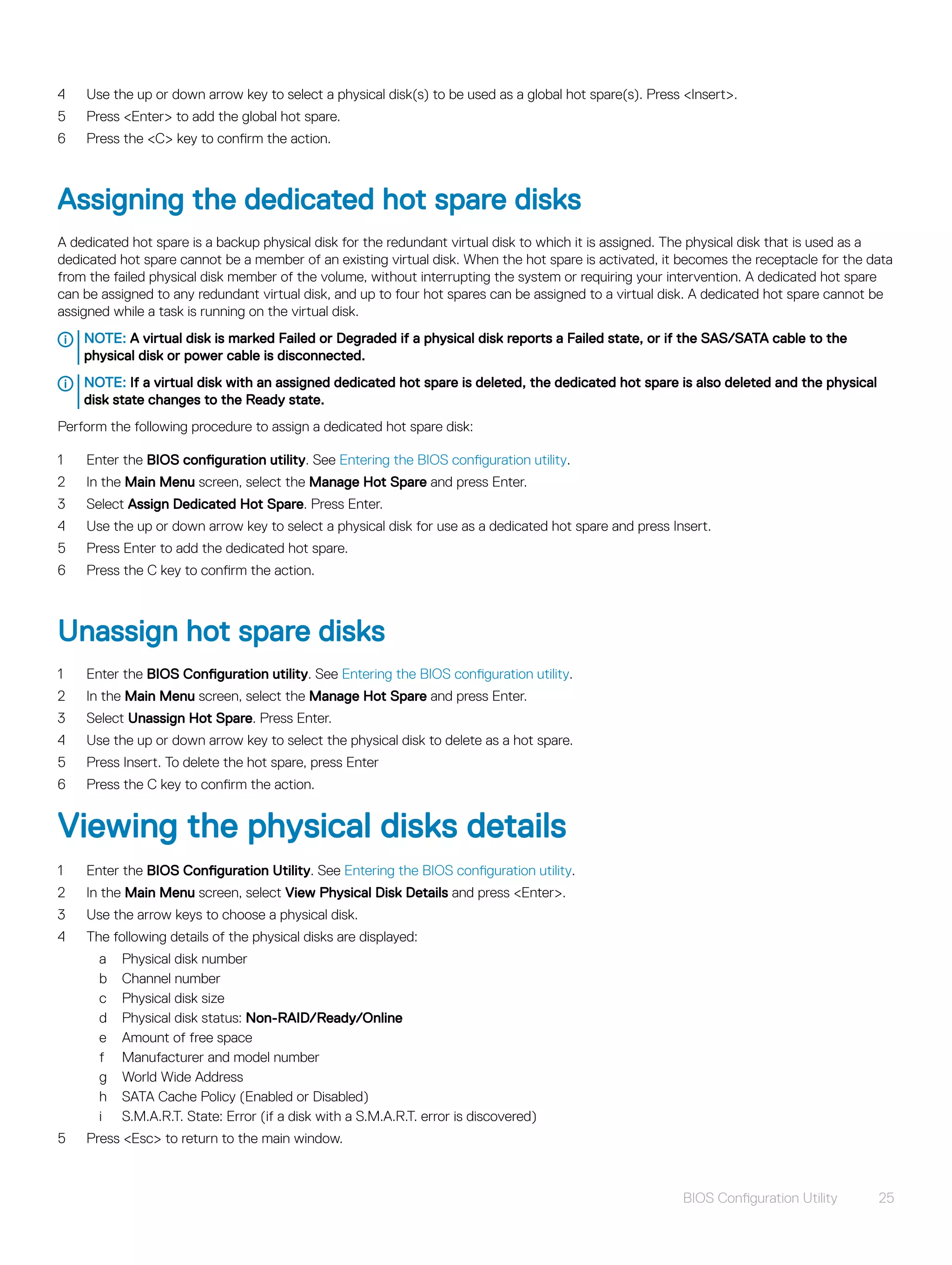 4 Use the up or down arrow key to select a physical disk(s) to be used as a global hot spare(s). Press <Insert>.
5 Press <Enter> to add the global hot spare.
6 Press the <C> key to confirm the action.
Assigning the dedicated hot spare disks
A dedicated hot spare is a backup physical disk for the redundant virtual disk to which it is assigned. The physical disk that is used as a
dedicated hot spare cannot be a member of an existing virtual disk. When the hot spare is activated, it becomes the receptacle for the data
from the failed physical disk member of the volume, without interrupting the system or requiring your intervention. A dedicated hot spare
can be assigned to any redundant virtual disk, and up to four hot spares can be assigned to a virtual disk. A dedicated hot spare cannot be
assigned while a task is running on the virtual disk.
NOTE: A virtual disk is marked Failed or Degraded if a physical disk reports a Failed state, or if the SAS/SATA cable to the
physical disk or power cable is disconnected.
NOTE: If a virtual disk with an assigned dedicated hot spare is deleted, the dedicated hot spare is also deleted and the physical
disk state changes to the Ready state.
Perform the following procedure to assign a dedicated hot spare disk:
1 Enter the BIOS configuration utility. See Entering the BIOS configuration utility.
2 In the Main Menu screen, select the Manage Hot Spare and press Enter.
3 Select Assign Dedicated Hot Spare. Press Enter.
4 Use the up or down arrow key to select a physical disk for use as a dedicated hot spare and press Insert.
5 Press Enter to add the dedicated hot spare.
6 Press the C key to confirm the action.
Unassign hot spare disks
1 Enter the BIOS Configuration utility. See Entering the BIOS configuration utility.
2 In the Main Menu screen, select the Manage Hot Spare and press Enter.
3 Select Unassign Hot Spare. Press Enter.
4 Use the up or down arrow key to select the physical disk to delete as a hot spare.
5 Press Insert. To delete the hot spare, press Enter
6 Press the C key to confirm the action.
Viewing the physical disks details
1 Enter the BIOS Configuration Utility. See Entering the BIOS configuration utility.
2 In the Main Menu screen, select View Physical Disk Details and press <Enter>.
3 Use the arrow keys to choose a physical disk.
4 The following details of the physical disks are displayed:
a Physical disk number
b Channel number
c Physical disk size
d Physical disk status: Non-RAID/Ready/Online
e Amount of free space
f Manufacturer and model number
g World Wide Address
h SATA Cache Policy (Enabled or Disabled)
i S.M.A.R.T. State: Error (if a disk with a S.M.A.R.T. error is discovered)
5 Press <Esc> to return to the main window.
BIOS Configuration Utility 25
 