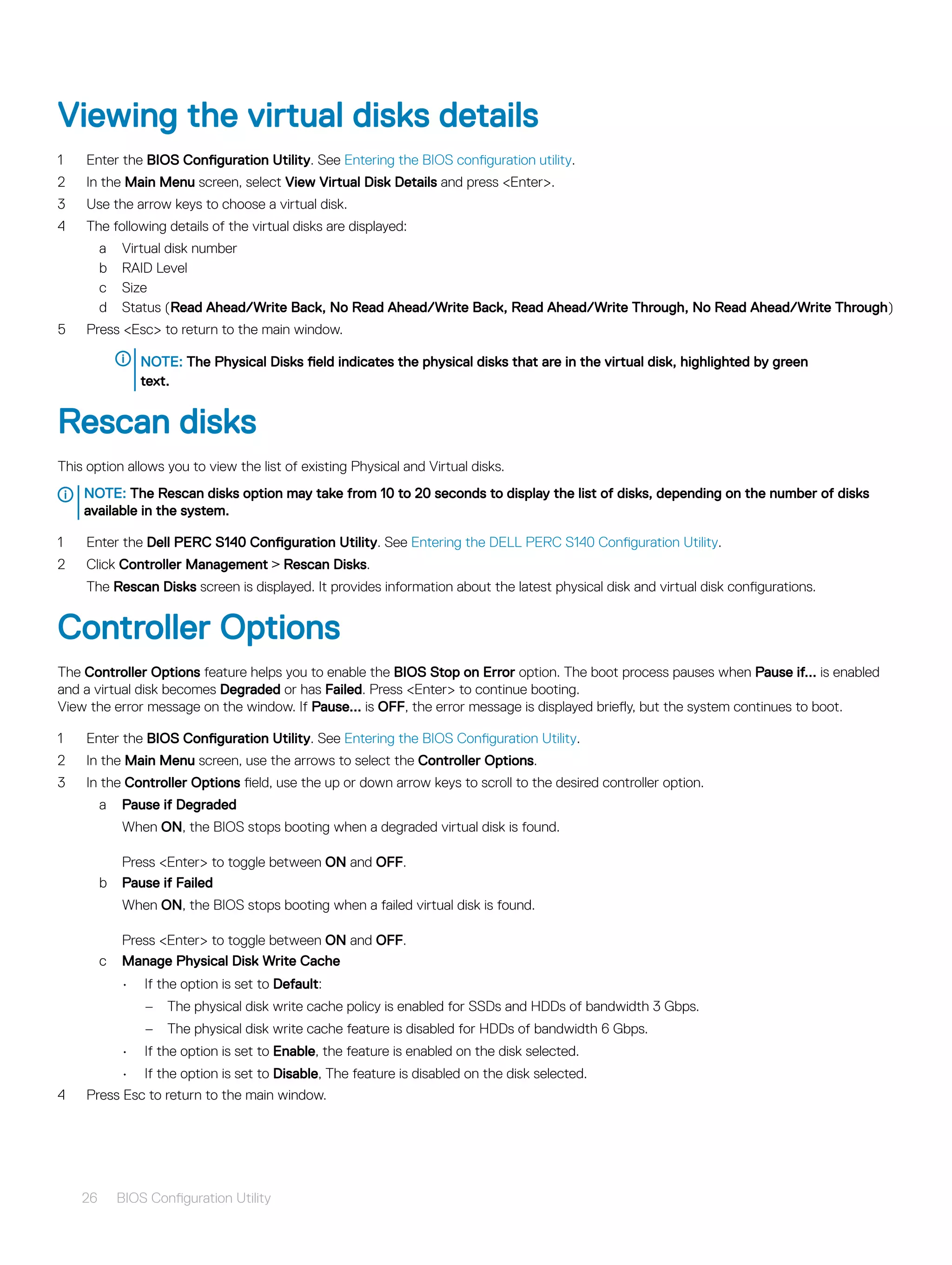Viewing the virtual disks details
1 Enter the BIOS Configuration Utility. See Entering the BIOS configuration utility.
2 In the Main Menu screen, select View Virtual Disk Details and press <Enter>.
3 Use the arrow keys to choose a virtual disk.
4 The following details of the virtual disks are displayed:
a Virtual disk number
b RAID Level
c Size
d Status (Read Ahead/Write Back, No Read Ahead/Write Back, Read Ahead/Write Through, No Read Ahead/Write Through)
5 Press <Esc> to return to the main window.
NOTE: The Physical Disks field indicates the physical disks that are in the virtual disk, highlighted by green
text.
Rescan disks
This option allows you to view the list of existing Physical and Virtual disks.
NOTE: The Rescan disks option may take from 10 to 20 seconds to display the list of disks, depending on the number of disks
available in the system.
1 Enter the Dell PERC S140 Configuration Utility. See Entering the DELL PERC S140 Configuration Utility.
2 Click Controller Management > Rescan Disks.
The Rescan Disks screen is displayed. It provides information about the latest physical disk and virtual disk configurations.
Controller Options
The Controller Options feature helps you to enable the BIOS Stop on Error option. The boot process pauses when Pause if... is enabled
and a virtual disk becomes Degraded or has Failed. Press <Enter> to continue booting.
View the error message on the window. If Pause... is OFF, the error message is displayed briefly, but the system continues to boot.
1 Enter the BIOS Configuration Utility. See Entering the BIOS Configuration Utility.
2 In the Main Menu screen, use the arrows to select the Controller Options.
3 In the Controller Options field, use the up or down arrow keys to scroll to the desired controller option.
a Pause if Degraded
When ON, the BIOS stops booting when a degraded virtual disk is found.
Press <Enter> to toggle between ON and OFF.
b Pause if Failed
When ON, the BIOS stops booting when a failed virtual disk is found.
Press <Enter> to toggle between ON and OFF.
c Manage Physical Disk Write Cache
• If the option is set to Default:
– The physical disk write cache policy is enabled for SSDs and HDDs of bandwidth 3 Gbps.
– The physical disk write cache feature is disabled for HDDs of bandwidth 6 Gbps.
• If the option is set to Enable, the feature is enabled on the disk selected.
• If the option is set to Disable, The feature is disabled on the disk selected.
4 Press Esc to return to the main window.
26 BIOS Configuration Utility
 