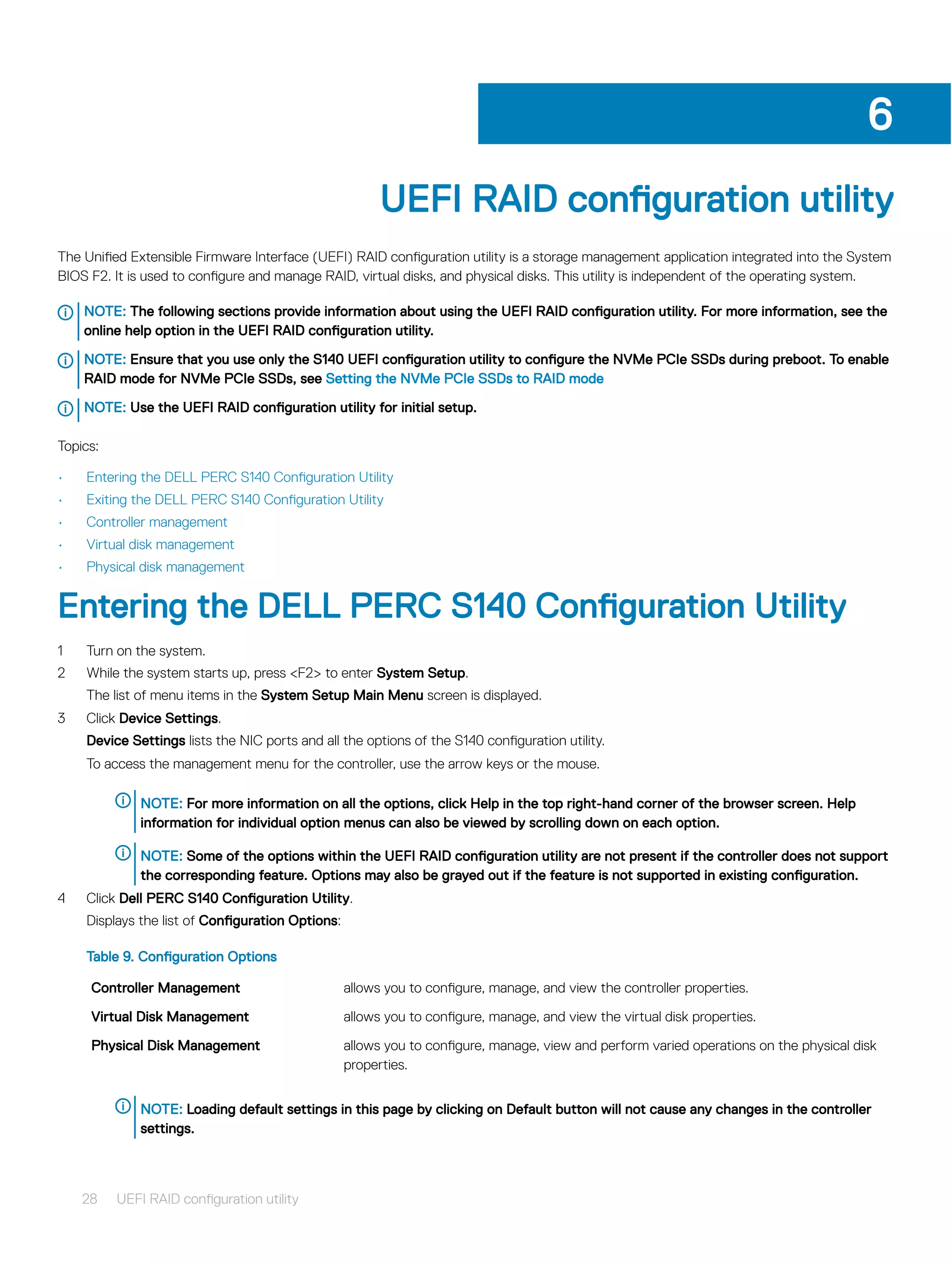 UEFI RAID configuration utility
The Unified Extensible Firmware Interface (UEFI) RAID configuration utility is a storage management application integrated into the System
BIOS F2. It is used to configure and manage RAID, virtual disks, and physical disks. This utility is independent of the operating system.
NOTE: The following sections provide information about using the UEFI RAID configuration utility. For more information, see the
online help option in the UEFI RAID configuration utility.
NOTE: Ensure that you use only the S140 UEFI configuration utility to configure the NVMe PCIe SSDs during preboot. To enable
RAID mode for NVMe PCIe SSDs, see Setting the NVMe PCIe SSDs to RAID mode
NOTE: Use the UEFI RAID configuration utility for initial setup.
Topics:
• Entering the DELL PERC S140 Configuration Utility
• Exiting the DELL PERC S140 Configuration Utility
• Controller management
• Virtual disk management
• Physical disk management
Entering the DELL PERC S140 Configuration Utility
1 Turn on the system.
2 While the system starts up, press <F2> to enter System Setup.
The list of menu items in the System Setup Main Menu screen is displayed.
3 Click Device Settings.
Device Settings lists the NIC ports and all the options of the S140 configuration utility.
To access the management menu for the controller, use the arrow keys or the mouse.
NOTE: For more information on all the options, click Help in the top right-hand corner of the browser screen. Help
information for individual option menus can also be viewed by scrolling down on each option.
NOTE: Some of the options within the UEFI RAID configuration utility are not present if the controller does not support
the corresponding feature. Options may also be grayed out if the feature is not supported in existing configuration.
4 Click Dell PERC S140 Configuration Utility.
Displays the list of Configuration Options:
Table 9. Configuration Options
Controller Management allows you to configure, manage, and view the controller properties.
Virtual Disk Management allows you to configure, manage, and view the virtual disk properties.
Physical Disk Management allows you to configure, manage, view and perform varied operations on the physical disk
properties.
NOTE: Loading default settings in this page by clicking on Default button will not cause any changes in the controller
settings.
6
28 UEFI RAID configuration utility
 