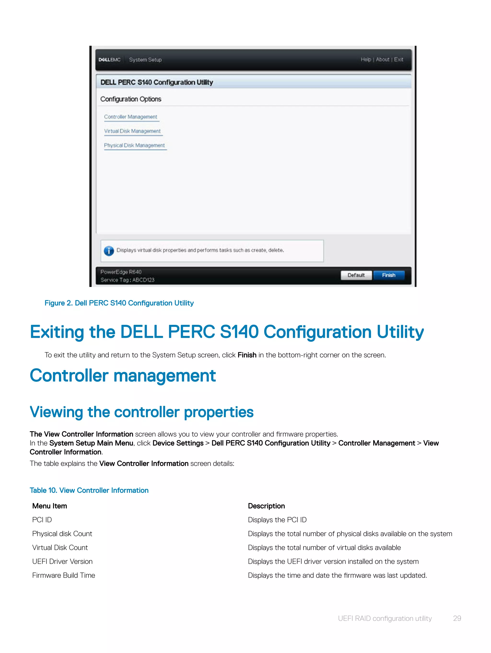 Figure 2. Dell PERC S140 Configuration Utility
Exiting the DELL PERC S140 Configuration Utility
To exit the utility and return to the System Setup screen, click Finish in the bottom-right corner on the screen.
Controller management
Viewing the controller properties
The View Controller Information screen allows you to view your controller and firmware properties.
In the System Setup Main Menu, click Device Settings > Dell PERC S140 Configuration Utility > Controller Management > View
Controller Information.
The table explains the View Controller Information screen details:
Table 10. View Controller Information
Menu Item Description
PCI ID Displays the PCI ID
Physical disk Count Displays the total number of physical disks available on the system
Virtual Disk Count Displays the total number of virtual disks available
UEFI Driver Version Displays the UEFI driver version installed on the system
Firmware Build Time Displays the time and date the firmware was last updated.
UEFI RAID configuration utility 29
 