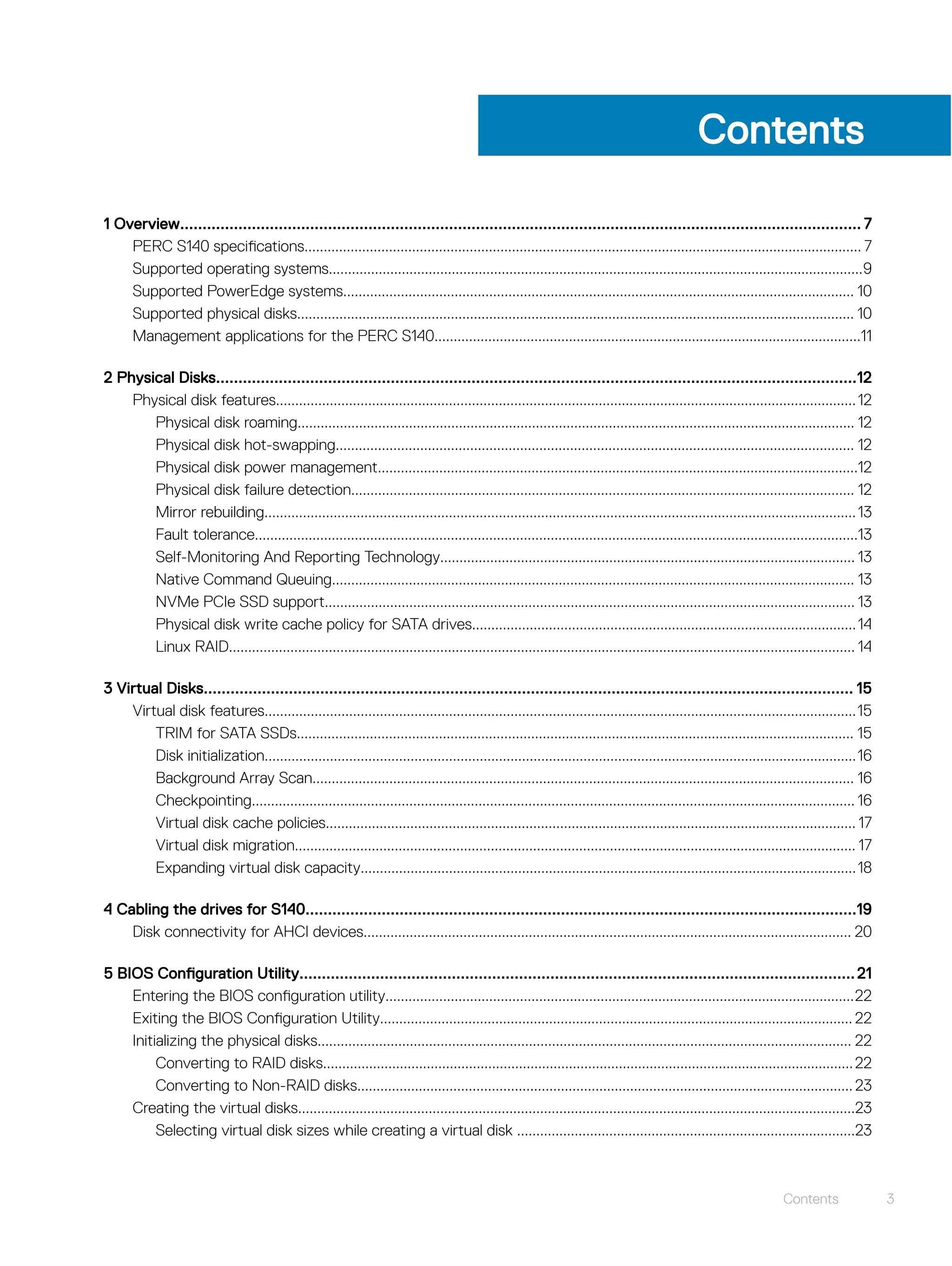 Contents
1 Overview........................................................................................................................................................ 7
PERC S140 specifications................................................................................................................................................. 7
Supported operating systems...........................................................................................................................................9
Supported PowerEdge systems..................................................................................................................................... 10
Supported physical disks................................................................................................................................................. 10
Management applications for the PERC S140...............................................................................................................11
2 Physical Disks...............................................................................................................................................12
Physical disk features.......................................................................................................................................................12
Physical disk roaming................................................................................................................................................. 12
Physical disk hot-swapping....................................................................................................................................... 12
Physical disk power management.............................................................................................................................12
Physical disk failure detection................................................................................................................................... 12
Mirror rebuilding..........................................................................................................................................................13
Fault tolerance.............................................................................................................................................................13
Self-Monitoring And Reporting Technology............................................................................................................ 13
Native Command Queuing........................................................................................................................................ 13
NVMe PCIe SSD support.......................................................................................................................................... 13
Physical disk write cache policy for SATA drives....................................................................................................14
Linux RAID................................................................................................................................................................... 14
3 Virtual Disks................................................................................................................................................. 15
Virtual disk features..........................................................................................................................................................15
TRIM for SATA SSDs................................................................................................................................................. 15
Disk initialization..........................................................................................................................................................16
Background Array Scan............................................................................................................................................. 16
Checkpointing............................................................................................................................................................. 16
Virtual disk cache policies.......................................................................................................................................... 17
Virtual disk migration.................................................................................................................................................. 17
Expanding virtual disk capacity.................................................................................................................................18
4 Cabling the drives for S140...........................................................................................................................19
Disk connectivity for AHCI devices............................................................................................................................... 20
5 BIOS Configuration Utility............................................................................................................................21
Entering the BIOS configuration utility..........................................................................................................................22
Exiting the BIOS Configuration Utility........................................................................................................................... 22
Initializing the physical disks........................................................................................................................................... 22
Converting to RAID disks..........................................................................................................................................22
Converting to Non-RAID disks................................................................................................................................. 23
Creating the virtual disks.................................................................................................................................................23
Selecting virtual disk sizes while creating a virtual disk ........................................................................................23
Contents 3
 