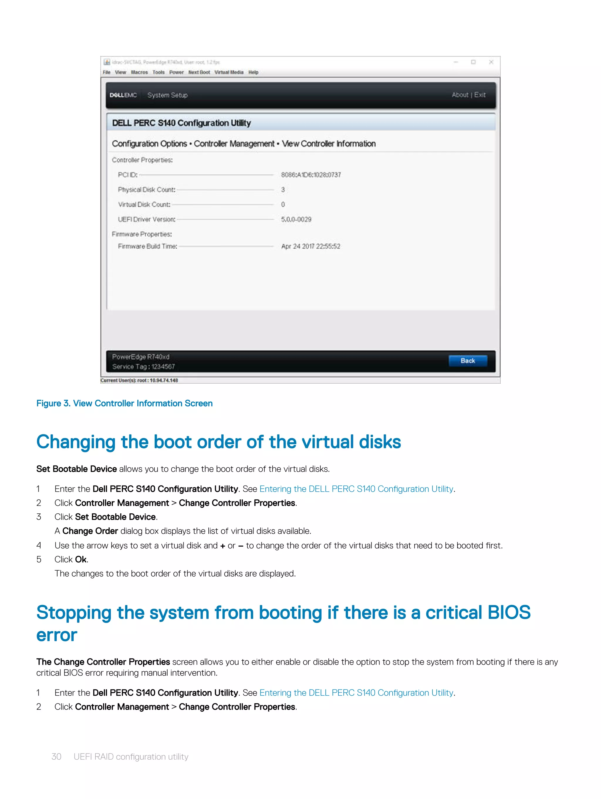 Figure 3. View Controller Information Screen
Changing the boot order of the virtual disks
Set Bootable Device allows you to change the boot order of the virtual disks.
1 Enter the Dell PERC S140 Configuration Utility. See Entering the DELL PERC S140 Configuration Utility.
2 Click Controller Management > Change Controller Properties.
3 Click Set Bootable Device.
A Change Order dialog box displays the list of virtual disks available.
4 Use the arrow keys to set a virtual disk and + or – to change the order of the virtual disks that need to be booted first.
5 Click Ok.
The changes to the boot order of the virtual disks are displayed.
Stopping the system from booting if there is a critical BIOS
error
The Change Controller Properties screen allows you to either enable or disable the option to stop the system from booting if there is any
critical BIOS error requiring manual intervention.
1 Enter the Dell PERC S140 Configuration Utility. See Entering the DELL PERC S140 Configuration Utility.
2 Click Controller Management > Change Controller Properties.
30 UEFI RAID configuration utility
 