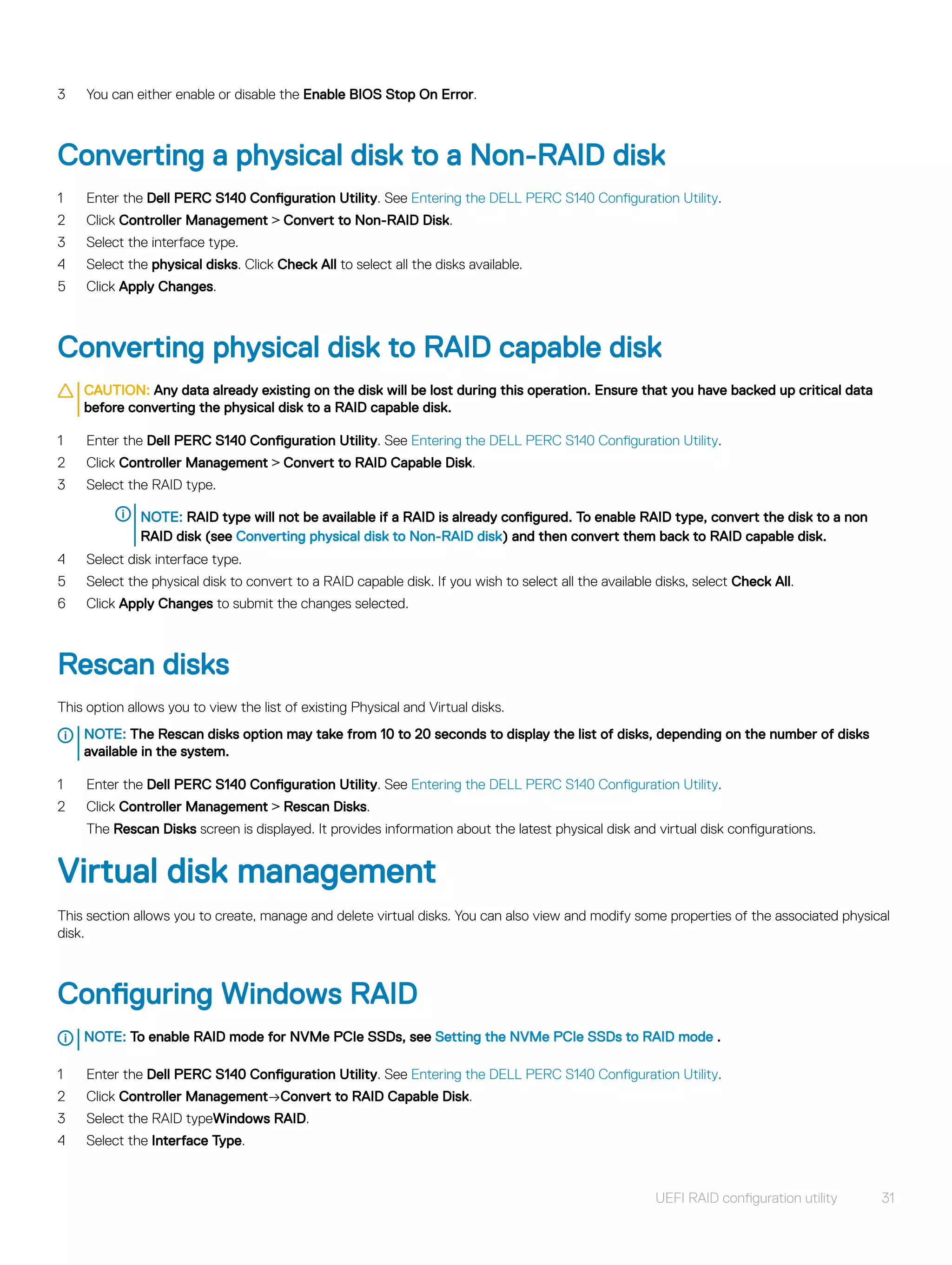 3 You can either enable or disable the Enable BIOS Stop On Error.
Converting a physical disk to a Non-RAID disk
1 Enter the Dell PERC S140 Configuration Utility. See Entering the DELL PERC S140 Configuration Utility.
2 Click Controller Management > Convert to Non-RAID Disk.
3 Select the interface type.
4 Select the physical disks. Click Check All to select all the disks available.
5 Click Apply Changes.
Converting physical disk to RAID capable disk
CAUTION: Any data already existing on the disk will be lost during this operation. Ensure that you have backed up critical data
before converting the physical disk to a RAID capable disk.
1 Enter the Dell PERC S140 Configuration Utility. See Entering the DELL PERC S140 Configuration Utility.
2 Click Controller Management > Convert to RAID Capable Disk.
3 Select the RAID type.
NOTE: RAID type will not be available if a RAID is already configured. To enable RAID type, convert the disk to a non
RAID disk (see Converting physical disk to Non-RAID disk) and then convert them back to RAID capable disk.
4 Select disk interface type.
5 Select the physical disk to convert to a RAID capable disk. If you wish to select all the available disks, select Check All.
6 Click Apply Changes to submit the changes selected.
Rescan disks
This option allows you to view the list of existing Physical and Virtual disks.
NOTE: The Rescan disks option may take from 10 to 20 seconds to display the list of disks, depending on the number of disks
available in the system.
1 Enter the Dell PERC S140 Configuration Utility. See Entering the DELL PERC S140 Configuration Utility.
2 Click Controller Management > Rescan Disks.
The Rescan Disks screen is displayed. It provides information about the latest physical disk and virtual disk configurations.
Virtual disk management
This section allows you to create, manage and delete virtual disks. You can also view and modify some properties of the associated physical
disk.
Configuring Windows RAID
NOTE: To enable RAID mode for NVMe PCIe SSDs, see Setting the NVMe PCIe SSDs to RAID mode .
1 Enter the Dell PERC S140 Configuration Utility. See Entering the DELL PERC S140 Configuration Utility.
2 Click Controller Management→Convert to RAID Capable Disk.
3 Select the RAID typeWindows RAID.
4 Select the Interface Type.
UEFI RAID configuration utility 31
 