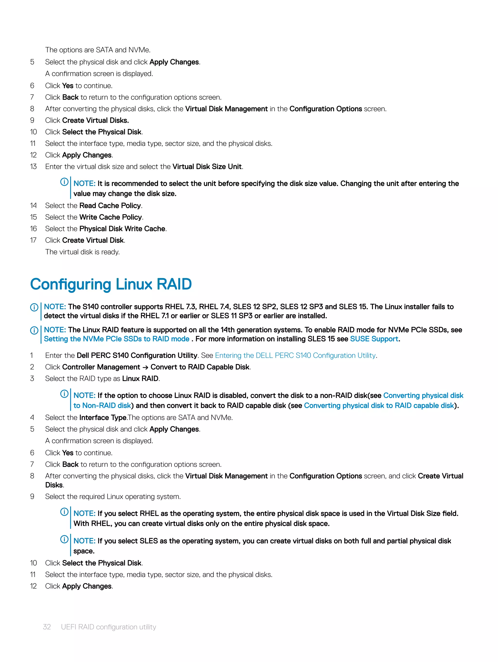 The options are SATA and NVMe.
5 Select the physical disk and click Apply Changes.
A confirmation screen is displayed.
6 Click Yes to continue.
7 Click Back to return to the configuration options screen.
8 After converting the physical disks, click the Virtual Disk Management in the Configuration Options screen.
9 Click Create Virtual Disks.
10 Click Select the Physical Disk.
11 Select the interface type, media type, sector size, and the physical disks.
12 Click Apply Changes.
13 Enter the virtual disk size and select the Virtual Disk Size Unit.
NOTE: It is recommended to select the unit before specifying the disk size value. Changing the unit after entering the
value may change the disk size.
14 Select the Read Cache Policy.
15 Select the Write Cache Policy.
16 Select the Physical Disk Write Cache.
17 Click Create Virtual Disk.
The virtual disk is ready.
Configuring Linux RAID
NOTE: The S140 controller supports RHEL 7.3, RHEL 7.4, SLES 12 SP2, SLES 12 SP3 and SLES 15. The Linux installer fails to
detect the virtual disks if the RHEL 7.1 or earlier or SLES 11 SP3 or earlier are installed.
NOTE: The Linux RAID feature is supported on all the 14th generation systems. To enable RAID mode for NVMe PCIe SSDs, see
Setting the NVMe PCIe SSDs to RAID mode . For more information on installing SLES 15 see SUSE Support.
1 Enter the Dell PERC S140 Configuration Utility. See Entering the DELL PERC S140 Configuration Utility.
2 Click Controller Management → Convert to RAID Capable Disk.
3 Select the RAID type as Linux RAID.
NOTE: If the option to choose Linux RAID is disabled, convert the disk to a non-RAID disk(see Converting physical disk
to Non-RAID disk) and then convert it back to RAID capable disk (see Converting physical disk to RAID capable disk).
4 Select the Interface Type.The options are SATA and NVMe.
5 Select the physical disk and click Apply Changes.
A confirmation screen is displayed.
6 Click Yes to continue.
7 Click Back to return to the configuration options screen.
8 After converting the physical disks, click the Virtual Disk Management in the Configuration Options screen, and click Create Virtual
Disks.
9 Select the required Linux operating system.
NOTE: If you select RHEL as the operating system, the entire physical disk space is used in the Virtual Disk Size field.
With RHEL, you can create virtual disks only on the entire physical disk space.
NOTE: If you select SLES as the operating system, you can create virtual disks on both full and partial physical disk
space.
10 Click Select the Physical Disk.
11 Select the interface type, media type, sector size, and the physical disks.
12 Click Apply Changes.
32 UEFI RAID configuration utility
 