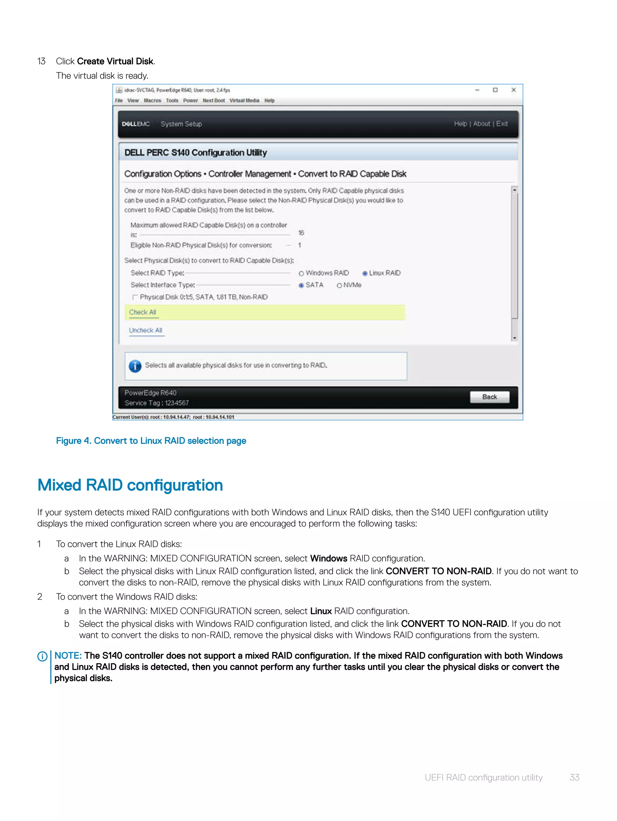 13 Click Create Virtual Disk.
The virtual disk is ready.
Figure 4. Convert to Linux RAID selection page
Mixed RAID configuration
If your system detects mixed RAID configurations with both Windows and Linux RAID disks, then the S140 UEFI configuration utility
displays the mixed configuration screen where you are encouraged to perform the following tasks:
1 To convert the Linux RAID disks:
a In the WARNING: MIXED CONFIGURATION screen, select Windows RAID configuration.
b Select the physical disks with Linux RAID configuration listed, and click the link CONVERT TO NON-RAID. If you do not want to
convert the disks to non-RAID, remove the physical disks with Linux RAID configurations from the system.
2 To convert the Windows RAID disks:
a In the WARNING: MIXED CONFIGURATION screen, select Linux RAID configuration.
b Select the physical disks with Windows RAID configuration listed, and click the link CONVERT TO NON-RAID. If you do not
want to convert the disks to non-RAID, remove the physical disks with Windows RAID configurations from the system.
NOTE: The S140 controller does not support a mixed RAID configuration. If the mixed RAID configuration with both Windows
and Linux RAID disks is detected, then you cannot perform any further tasks until you clear the physical disks or convert the
physical disks.
UEFI RAID configuration utility 33
 