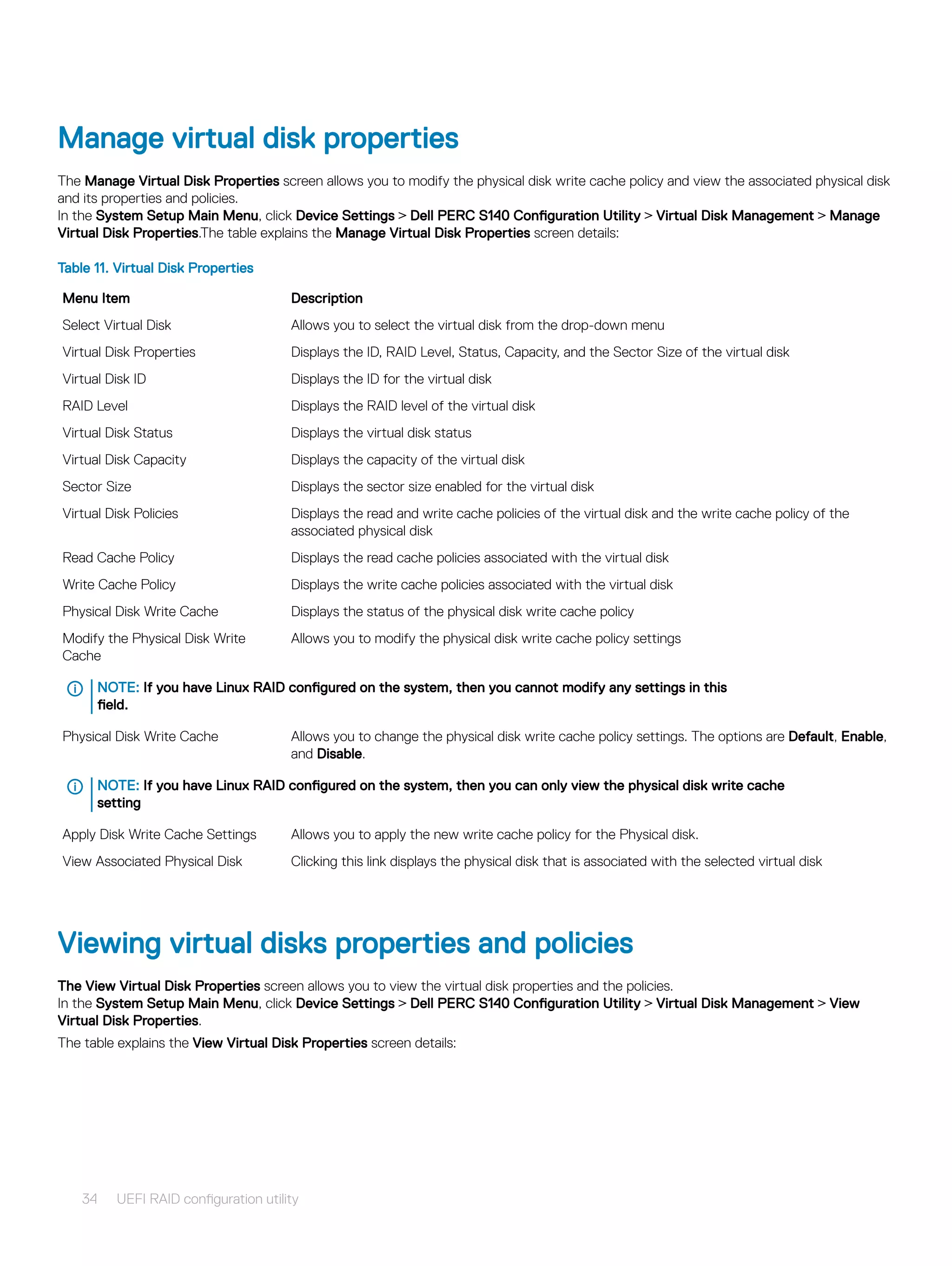 Manage virtual disk properties
The Manage Virtual Disk Properties screen allows you to modify the physical disk write cache policy and view the associated physical disk
and its properties and policies.
In the System Setup Main Menu, click Device Settings > Dell PERC S140 Configuration Utility > Virtual Disk Management > Manage
Virtual Disk Properties.The table explains the Manage Virtual Disk Properties screen details:
Table 11. Virtual Disk Properties
Menu Item Description
Select Virtual Disk Allows you to select the virtual disk from the drop-down menu
Virtual Disk Properties Displays the ID, RAID Level, Status, Capacity, and the Sector Size of the virtual disk
Virtual Disk ID Displays the ID for the virtual disk
RAID Level Displays the RAID level of the virtual disk
Virtual Disk Status Displays the virtual disk status
Virtual Disk Capacity Displays the capacity of the virtual disk
Sector Size Displays the sector size enabled for the virtual disk
Virtual Disk Policies Displays the read and write cache policies of the virtual disk and the write cache policy of the
associated physical disk
Read Cache Policy Displays the read cache policies associated with the virtual disk
Write Cache Policy Displays the write cache policies associated with the virtual disk
Physical Disk Write Cache Displays the status of the physical disk write cache policy
Modify the Physical Disk Write
Cache
Allows you to modify the physical disk write cache policy settings
NOTE: If you have Linux RAID configured on the system, then you cannot modify any settings in this
field.
Physical Disk Write Cache Allows you to change the physical disk write cache policy settings. The options are Default, Enable,
and Disable.
NOTE: If you have Linux RAID configured on the system, then you can only view the physical disk write cache
setting
Apply Disk Write Cache Settings Allows you to apply the new write cache policy for the Physical disk.
View Associated Physical Disk Clicking this link displays the physical disk that is associated with the selected virtual disk
Viewing virtual disks properties and policies
The View Virtual Disk Properties screen allows you to view the virtual disk properties and the policies.
In the System Setup Main Menu, click Device Settings > Dell PERC S140 Configuration Utility > Virtual Disk Management > View
Virtual Disk Properties.
The table explains the View Virtual Disk Properties screen details:
34 UEFI RAID configuration utility
 