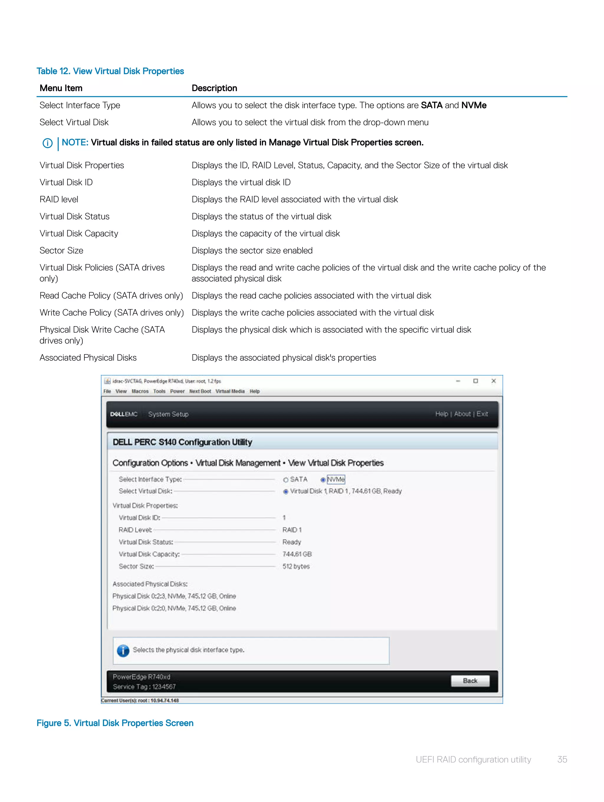 Table 12. View Virtual Disk Properties
Menu Item Description
Select Interface Type Allows you to select the disk interface type. The options are SATA and NVMe
Select Virtual Disk Allows you to select the virtual disk from the drop-down menu
NOTE: Virtual disks in failed status are only listed in Manage Virtual Disk Properties screen.
Virtual Disk Properties Displays the ID, RAID Level, Status, Capacity, and the Sector Size of the virtual disk
Virtual Disk ID Displays the virtual disk ID
RAID level Displays the RAID level associated with the virtual disk
Virtual Disk Status Displays the status of the virtual disk
Virtual Disk Capacity Displays the capacity of the virtual disk
Sector Size Displays the sector size enabled
Virtual Disk Policies (SATA drives
only)
Displays the read and write cache policies of the virtual disk and the write cache policy of the
associated physical disk
Read Cache Policy (SATA drives only) Displays the read cache policies associated with the virtual disk
Write Cache Policy (SATA drives only) Displays the write cache policies associated with the virtual disk
Physical Disk Write Cache (SATA
drives only)
Displays the physical disk which is associated with the specific virtual disk
Associated Physical Disks Displays the associated physical disk's properties
Figure 5. Virtual Disk Properties Screen
UEFI RAID configuration utility 35
 