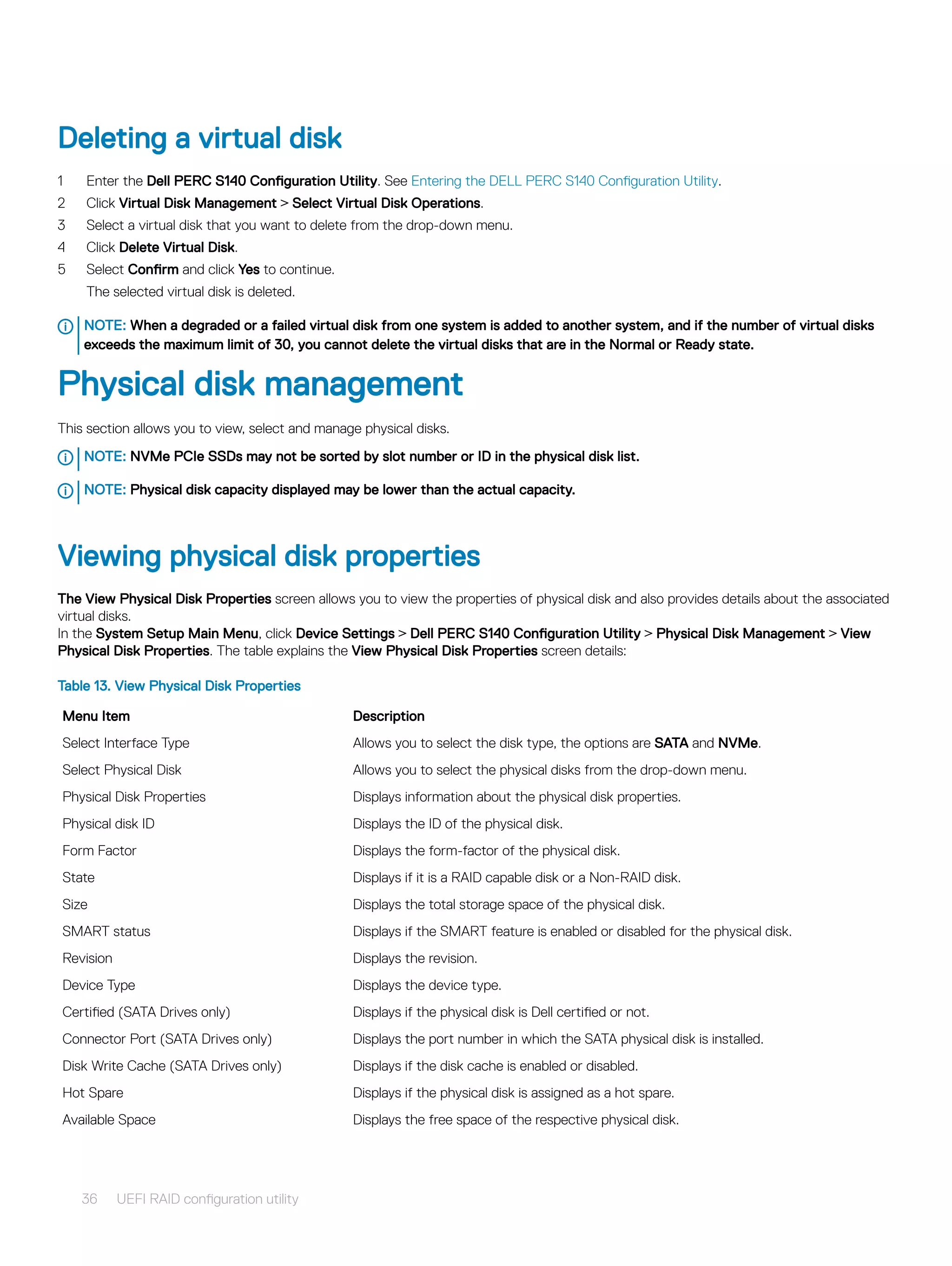 Deleting a virtual disk
1 Enter the Dell PERC S140 Configuration Utility. See Entering the DELL PERC S140 Configuration Utility.
2 Click Virtual Disk Management > Select Virtual Disk Operations.
3 Select a virtual disk that you want to delete from the drop-down menu.
4 Click Delete Virtual Disk.
5 Select Confirm and click Yes to continue.
The selected virtual disk is deleted.
NOTE: When a degraded or a failed virtual disk from one system is added to another system, and if the number of virtual disks
exceeds the maximum limit of 30, you cannot delete the virtual disks that are in the Normal or Ready state.
Physical disk management
This section allows you to view, select and manage physical disks.
NOTE: NVMe PCIe SSDs may not be sorted by slot number or ID in the physical disk list.
NOTE: Physical disk capacity displayed may be lower than the actual capacity.
Viewing physical disk properties
The View Physical Disk Properties screen allows you to view the properties of physical disk and also provides details about the associated
virtual disks.
In the System Setup Main Menu, click Device Settings > Dell PERC S140 Configuration Utility > Physical Disk Management > View
Physical Disk Properties. The table explains the View Physical Disk Properties screen details:
Table 13. View Physical Disk Properties
Menu Item Description
Select Interface Type Allows you to select the disk type, the options are SATA and NVMe.
Select Physical Disk Allows you to select the physical disks from the drop-down menu.
Physical Disk Properties Displays information about the physical disk properties.
Physical disk ID Displays the ID of the physical disk.
Form Factor Displays the form-factor of the physical disk.
State Displays if it is a RAID capable disk or a Non-RAID disk.
Size Displays the total storage space of the physical disk.
SMART status Displays if the SMART feature is enabled or disabled for the physical disk.
Revision Displays the revision.
Device Type Displays the device type.
Certified (SATA Drives only) Displays if the physical disk is Dell certified or not.
Connector Port (SATA Drives only) Displays the port number in which the SATA physical disk is installed.
Disk Write Cache (SATA Drives only) Displays if the disk cache is enabled or disabled.
Hot Spare Displays if the physical disk is assigned as a hot spare.
Available Space Displays the free space of the respective physical disk.
36 UEFI RAID configuration utility
 