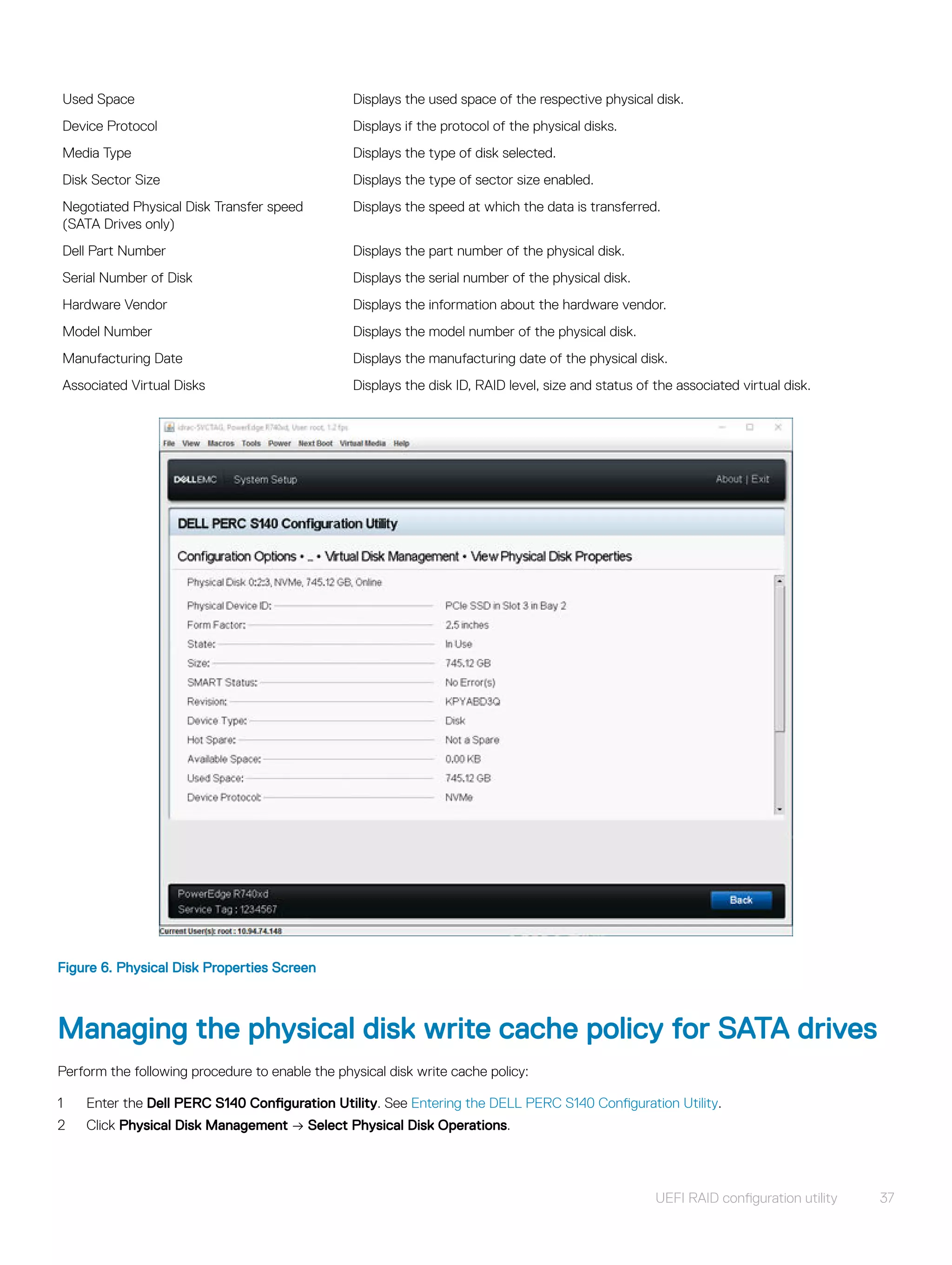 Used Space Displays the used space of the respective physical disk.
Device Protocol Displays if the protocol of the physical disks.
Media Type Displays the type of disk selected.
Disk Sector Size Displays the type of sector size enabled.
Negotiated Physical Disk Transfer speed
(SATA Drives only)
Displays the speed at which the data is transferred.
Dell Part Number Displays the part number of the physical disk.
Serial Number of Disk Displays the serial number of the physical disk.
Hardware Vendor Displays the information about the hardware vendor.
Model Number Displays the model number of the physical disk.
Manufacturing Date Displays the manufacturing date of the physical disk.
Associated Virtual Disks Displays the disk ID, RAID level, size and status of the associated virtual disk.
Figure 6. Physical Disk Properties Screen
Managing the physical disk write cache policy for SATA drives
Perform the following procedure to enable the physical disk write cache policy:
1 Enter the Dell PERC S140 Configuration Utility. See Entering the DELL PERC S140 Configuration Utility.
2 Click Physical Disk Management → Select Physical Disk Operations.
UEFI RAID configuration utility 37
 