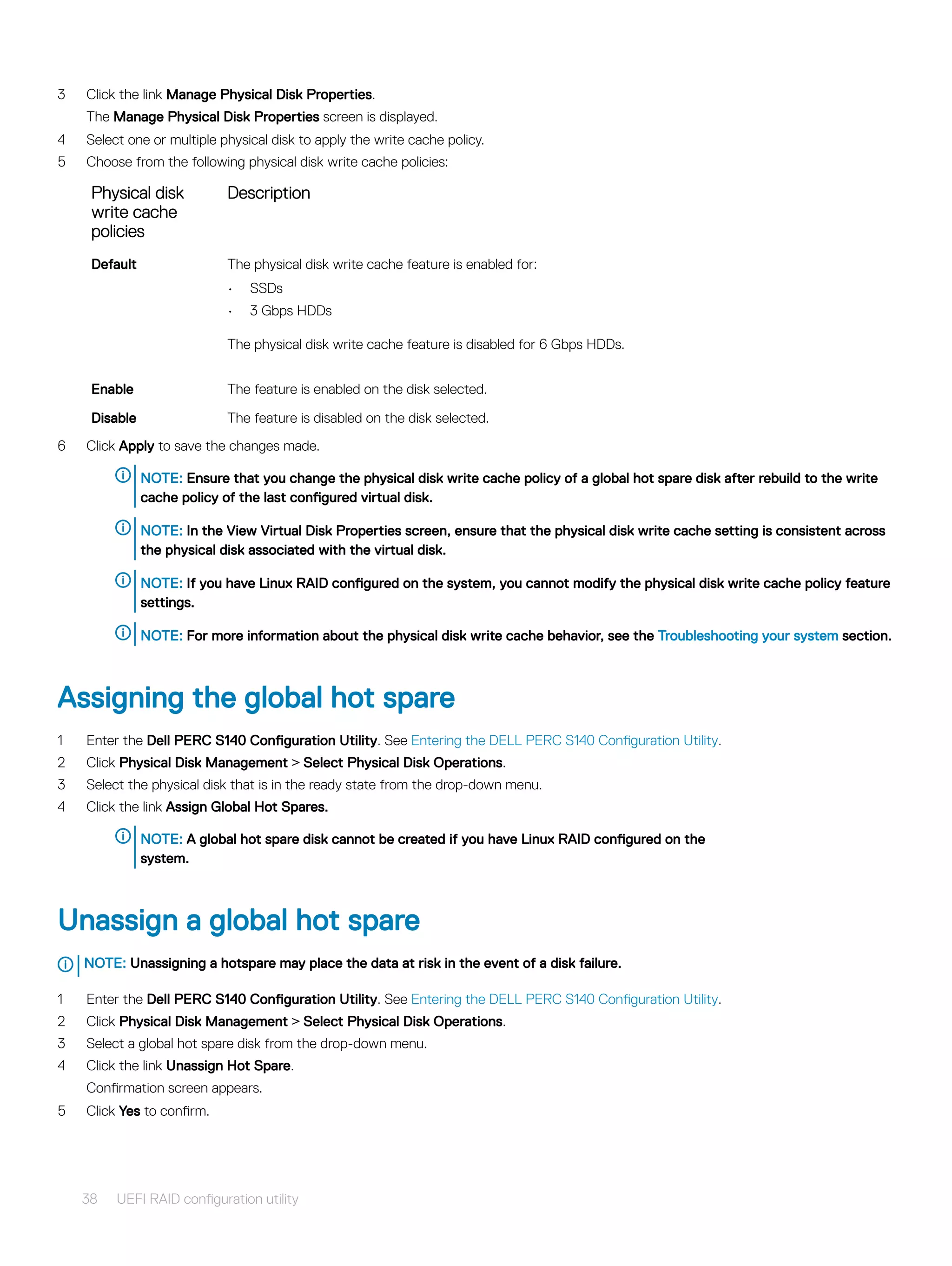 3 Click the link Manage Physical Disk Properties.
The Manage Physical Disk Properties screen is displayed.
4 Select one or multiple physical disk to apply the write cache policy.
5 Choose from the following physical disk write cache policies:
Physical disk
write cache
policies
Description
Default The physical disk write cache feature is enabled for:
• SSDs
• 3 Gbps HDDs
The physical disk write cache feature is disabled for 6 Gbps HDDs.
Enable The feature is enabled on the disk selected.
Disable The feature is disabled on the disk selected.
6 Click Apply to save the changes made.
NOTE: Ensure that you change the physical disk write cache policy of a global hot spare disk after rebuild to the write
cache policy of the last configured virtual disk.
NOTE: In the View Virtual Disk Properties screen, ensure that the physical disk write cache setting is consistent across
the physical disk associated with the virtual disk.
NOTE: If you have Linux RAID configured on the system, you cannot modify the physical disk write cache policy feature
settings.
NOTE: For more information about the physical disk write cache behavior, see the Troubleshooting your system section.
Assigning the global hot spare
1 Enter the Dell PERC S140 Configuration Utility. See Entering the DELL PERC S140 Configuration Utility.
2 Click Physical Disk Management > Select Physical Disk Operations.
3 Select the physical disk that is in the ready state from the drop-down menu.
4 Click the link Assign Global Hot Spares.
NOTE: A global hot spare disk cannot be created if you have Linux RAID configured on the
system.
Unassign a global hot spare
NOTE: Unassigning a hotspare may place the data at risk in the event of a disk failure.
1 Enter the Dell PERC S140 Configuration Utility. See Entering the DELL PERC S140 Configuration Utility.
2 Click Physical Disk Management > Select Physical Disk Operations.
3 Select a global hot spare disk from the drop-down menu.
4 Click the link Unassign Hot Spare.
Confirmation screen appears.
5 Click Yes to confirm.
38 UEFI RAID configuration utility
 