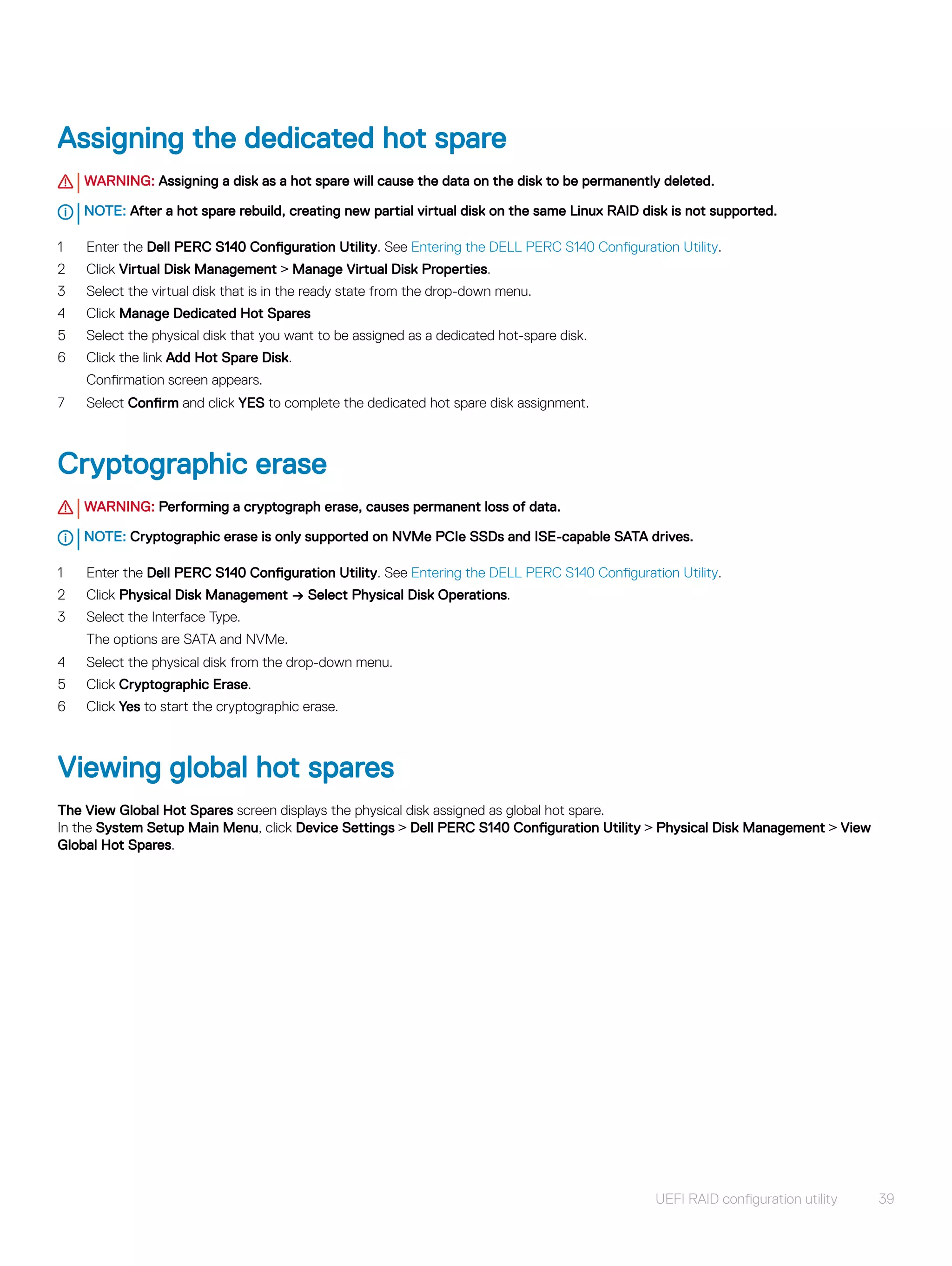 Assigning the dedicated hot spare
WARNING: Assigning a disk as a hot spare will cause the data on the disk to be permanently deleted.
NOTE: After a hot spare rebuild, creating new partial virtual disk on the same Linux RAID disk is not supported.
1 Enter the Dell PERC S140 Configuration Utility. See Entering the DELL PERC S140 Configuration Utility.
2 Click Virtual Disk Management > Manage Virtual Disk Properties.
3 Select the virtual disk that is in the ready state from the drop-down menu.
4 Click Manage Dedicated Hot Spares
5 Select the physical disk that you want to be assigned as a dedicated hot-spare disk.
6 Click the link Add Hot Spare Disk.
Confirmation screen appears.
7 Select Confirm and click YES to complete the dedicated hot spare disk assignment.
Cryptographic erase
WARNING: Performing a cryptograph erase, causes permanent loss of data.
NOTE: Cryptographic erase is only supported on NVMe PCIe SSDs and ISE-capable SATA drives.
1 Enter the Dell PERC S140 Configuration Utility. See Entering the DELL PERC S140 Configuration Utility.
2 Click Physical Disk Management → Select Physical Disk Operations.
3 Select the Interface Type.
The options are SATA and NVMe.
4 Select the physical disk from the drop-down menu.
5 Click Cryptographic Erase.
6 Click Yes to start the cryptographic erase.
Viewing global hot spares
The View Global Hot Spares screen displays the physical disk assigned as global hot spare.
In the System Setup Main Menu, click Device Settings > Dell PERC S140 Configuration Utility > Physical Disk Management > View
Global Hot Spares.
UEFI RAID configuration utility 39
 