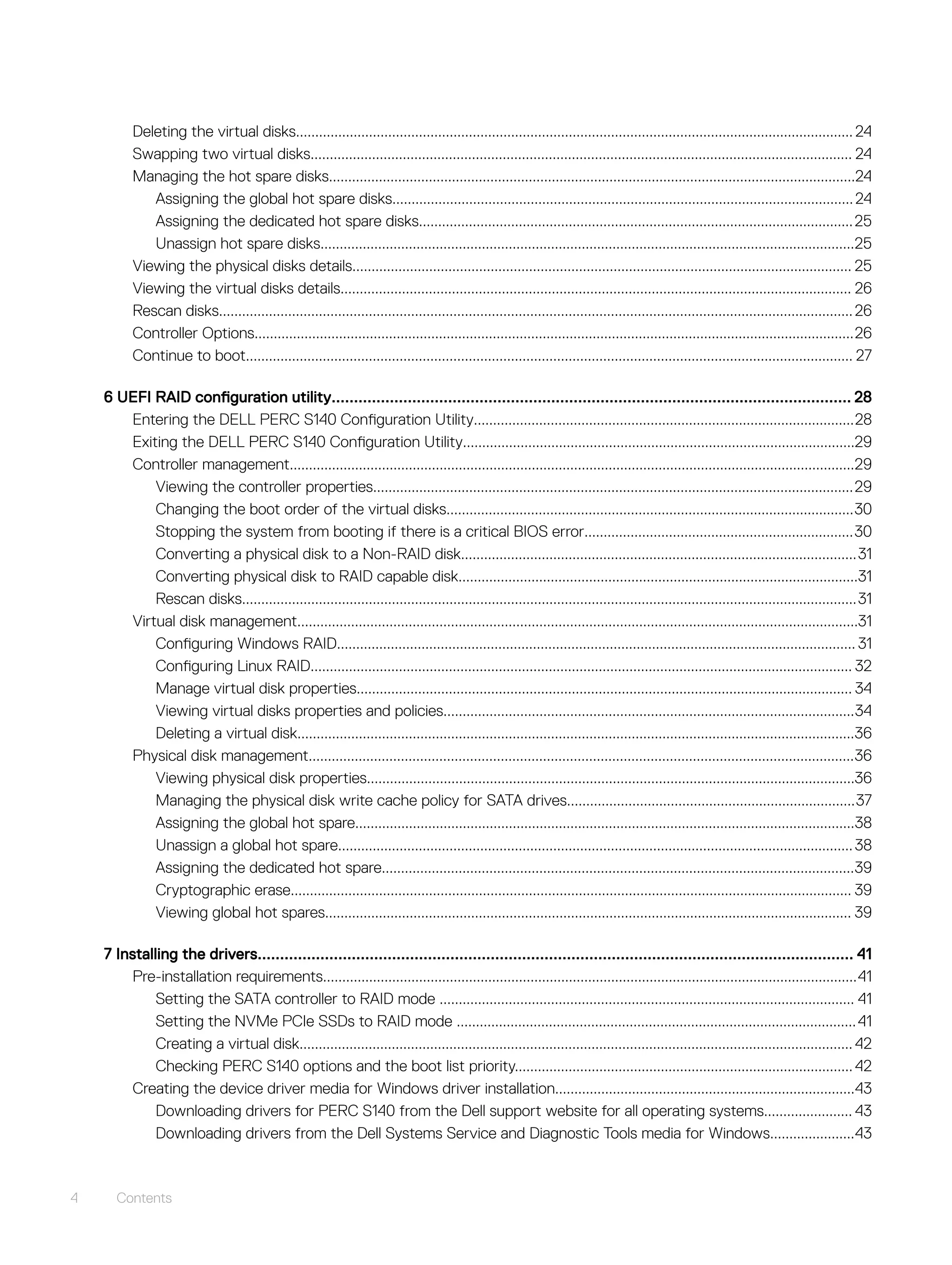 Deleting the virtual disks................................................................................................................................................. 24
Swapping two virtual disks............................................................................................................................................. 24
Managing the hot spare disks.........................................................................................................................................24
Assigning the global hot spare disks........................................................................................................................24
Assigning the dedicated hot spare disks.................................................................................................................25
Unassign hot spare disks...........................................................................................................................................25
Viewing the physical disks details.................................................................................................................................. 25
Viewing the virtual disks details..................................................................................................................................... 26
Rescan disks.....................................................................................................................................................................26
Controller Options............................................................................................................................................................26
Continue to boot.............................................................................................................................................................. 27
6 UEFI RAID configuration utility.................................................................................................................... 28
Entering the DELL PERC S140 Configuration Utility...................................................................................................28
Exiting the DELL PERC S140 Configuration Utility......................................................................................................29
Controller management...................................................................................................................................................29
Viewing the controller properties.............................................................................................................................29
Changing the boot order of the virtual disks..........................................................................................................30
Stopping the system from booting if there is a critical BIOS error......................................................................30
Converting a physical disk to a Non-RAID disk.......................................................................................................31
Converting physical disk to RAID capable disk........................................................................................................31
Rescan disks................................................................................................................................................................31
Virtual disk management..................................................................................................................................................31
Configuring Windows RAID....................................................................................................................................... 31
Configuring Linux RAID............................................................................................................................................. 32
Manage virtual disk properties................................................................................................................................. 34
Viewing virtual disks properties and policies...........................................................................................................34
Deleting a virtual disk.................................................................................................................................................36
Physical disk management..............................................................................................................................................36
Viewing physical disk properties...............................................................................................................................36
Managing the physical disk write cache policy for SATA drives...........................................................................37
Assigning the global hot spare..................................................................................................................................38
Unassign a global hot spare......................................................................................................................................38
Assigning the dedicated hot spare...........................................................................................................................39
Cryptographic erase.................................................................................................................................................. 39
Viewing global hot spares......................................................................................................................................... 39
7 Installing the drivers..................................................................................................................................... 41
Pre-installation requirements...........................................................................................................................................41
Setting the SATA controller to RAID mode ............................................................................................................ 41
Setting the NVMe PCIe SSDs to RAID mode ........................................................................................................41
Creating a virtual disk................................................................................................................................................ 42
Checking PERC S140 options and the boot list priority........................................................................................42
Creating the device driver media for Windows driver installation..............................................................................43
Downloading drivers for PERC S140 from the Dell support website for all operating systems....................... 43
Downloading drivers from the Dell Systems Service and Diagnostic Tools media for Windows......................43
4 Contents
 