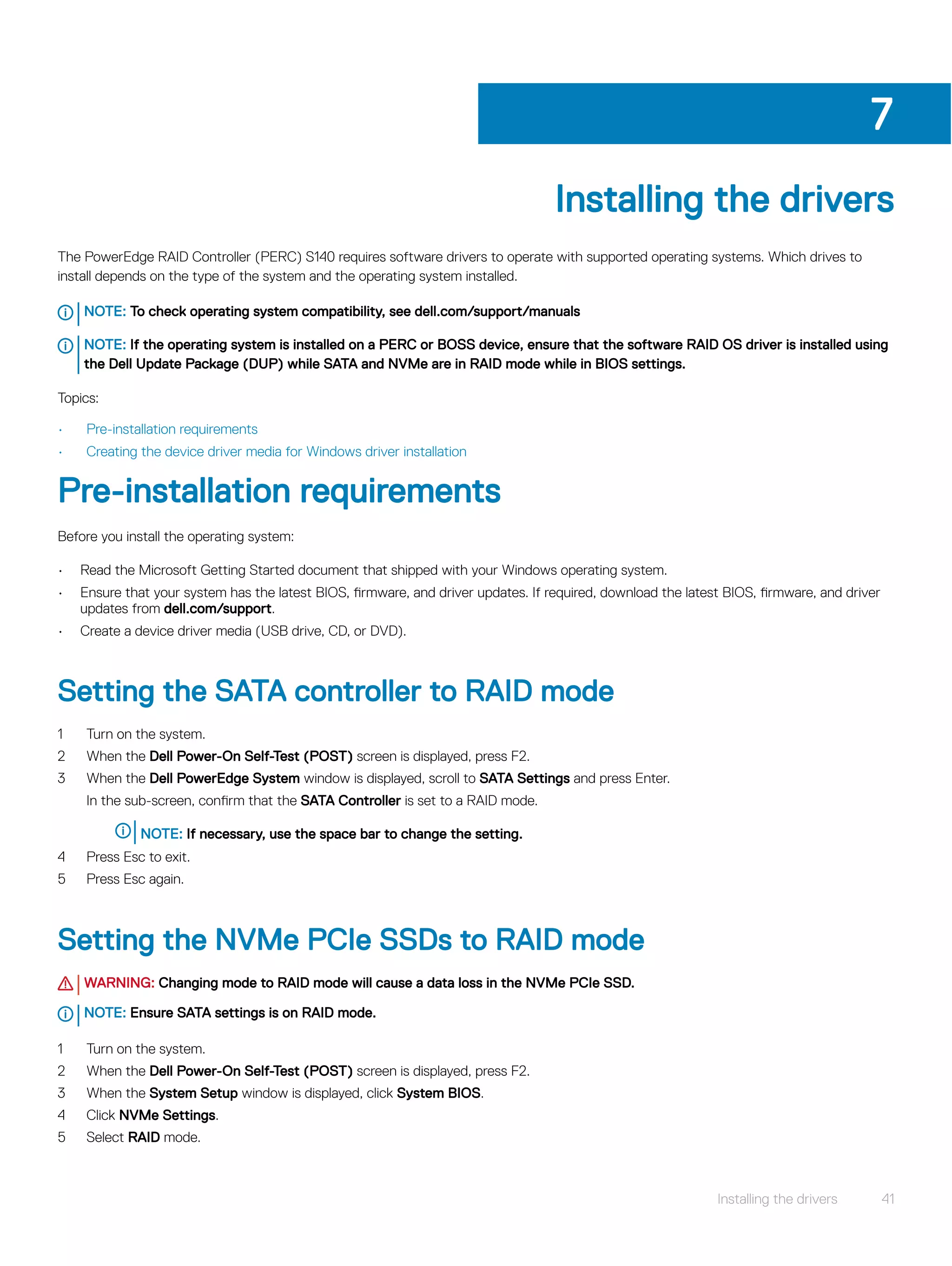 Installing the drivers
The PowerEdge RAID Controller (PERC) S140 requires software drivers to operate with supported operating systems. Which drives to
install depends on the type of the system and the operating system installed.
NOTE: To check operating system compatibility, see dell.com/support/manuals
NOTE: If the operating system is installed on a PERC or BOSS device, ensure that the software RAID OS driver is installed using
the Dell Update Package (DUP) while SATA and NVMe are in RAID mode while in BIOS settings.
Topics:
• Pre-installation requirements
• Creating the device driver media for Windows driver installation
Pre-installation requirements
Before you install the operating system:
• Read the Microsoft Getting Started document that shipped with your Windows operating system.
• Ensure that your system has the latest BIOS, firmware, and driver updates. If required, download the latest BIOS, firmware, and driver
updates from dell.com/support.
• Create a device driver media (USB drive, CD, or DVD).
Setting the SATA controller to RAID mode
1 Turn on the system.
2 When the Dell Power-On Self-Test (POST) screen is displayed, press F2.
3 When the Dell PowerEdge System window is displayed, scroll to SATA Settings and press Enter.
In the sub-screen, confirm that the SATA Controller is set to a RAID mode.
NOTE: If necessary, use the space bar to change the setting.
4 Press Esc to exit.
5 Press Esc again.
Setting the NVMe PCIe SSDs to RAID mode
WARNING: Changing mode to RAID mode will cause a data loss in the NVMe PCIe SSD.
NOTE: Ensure SATA settings is on RAID mode.
1 Turn on the system.
2 When the Dell Power-On Self-Test (POST) screen is displayed, press F2.
3 When the System Setup window is displayed, click System BIOS.
4 Click NVMe Settings.
5 Select RAID mode.
7
Installing the drivers 41
 