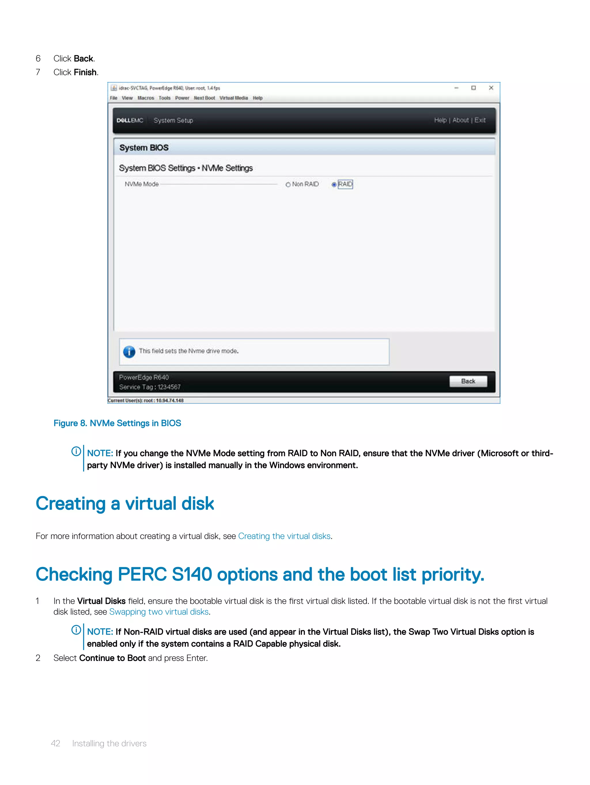 6 Click Back.
7 Click Finish.
Figure 8. NVMe Settings in BIOS
NOTE: If you change the NVMe Mode setting from RAID to Non RAID, ensure that the NVMe driver (Microsoft or third-
party NVMe driver) is installed manually in the Windows environment.
Creating a virtual disk
For more information about creating a virtual disk, see Creating the virtual disks.
Checking PERC S140 options and the boot list priority.
1 In the Virtual Disks field, ensure the bootable virtual disk is the first virtual disk listed. If the bootable virtual disk is not the first virtual
disk listed, see Swapping two virtual disks.
NOTE: If Non-RAID virtual disks are used (and appear in the Virtual Disks list), the Swap Two Virtual Disks option is
enabled only if the system contains a RAID Capable physical disk.
2 Select Continue to Boot and press Enter.
42 Installing the drivers
 
