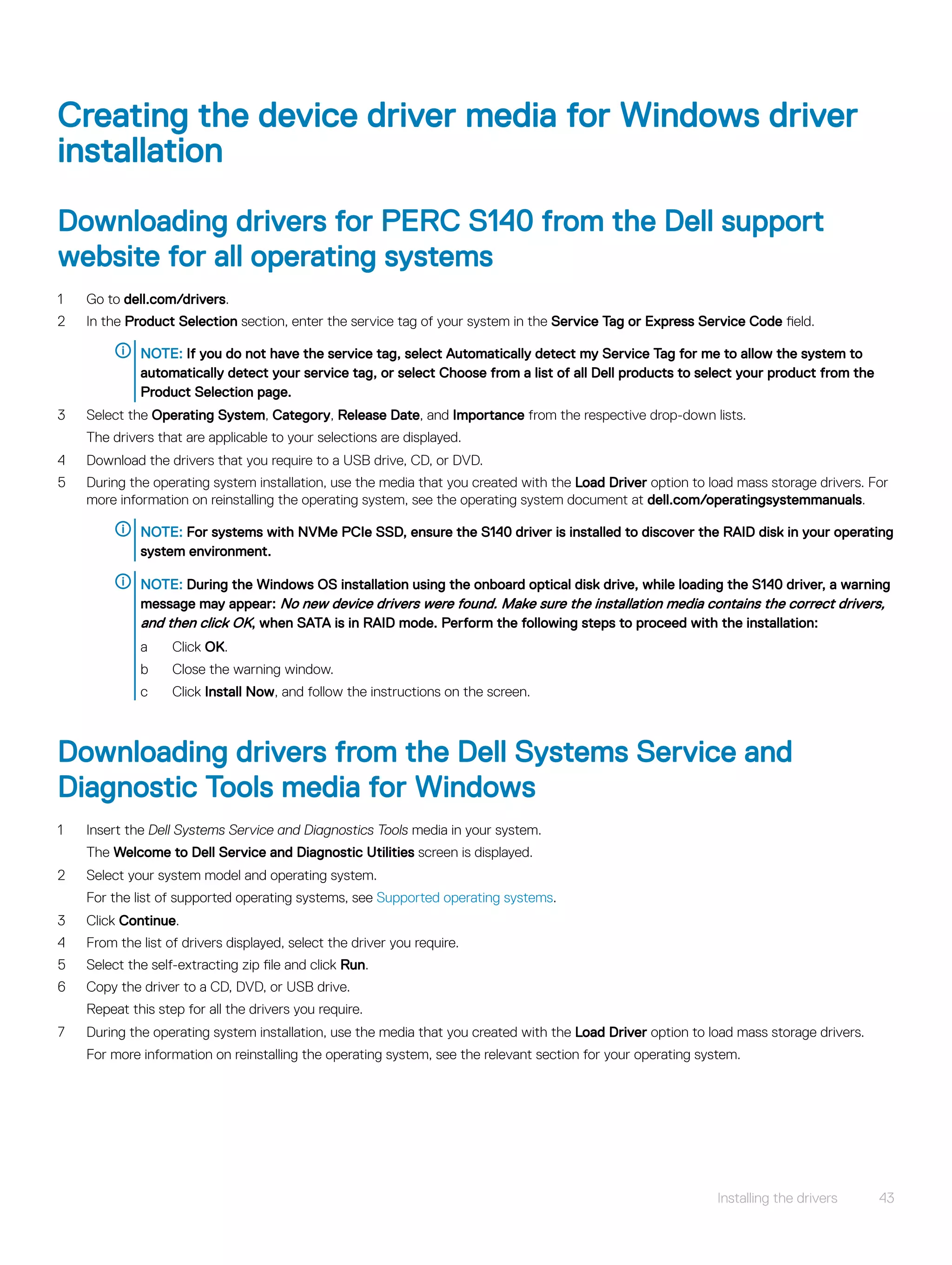Creating the device driver media for Windows driver
installation
Downloading drivers for PERC S140 from the Dell support
website for all operating systems
1 Go to dell.com/drivers.
2 In the Product Selection section, enter the service tag of your system in the Service Tag or Express Service Code field.
NOTE: If you do not have the service tag, select Automatically detect my Service Tag for me to allow the system to
automatically detect your service tag, or select Choose from a list of all Dell products to select your product from the
Product Selection page.
3 Select the Operating System, Category, Release Date, and Importance from the respective drop-down lists.
The drivers that are applicable to your selections are displayed.
4 Download the drivers that you require to a USB drive, CD, or DVD.
5 During the operating system installation, use the media that you created with the Load Driver option to load mass storage drivers. For
more information on reinstalling the operating system, see the operating system document at dell.com/operatingsystemmanuals.
NOTE: For systems with NVMe PCIe SSD, ensure the S140 driver is installed to discover the RAID disk in your operating
system environment.
NOTE: During the Windows OS installation using the onboard optical disk drive, while loading the S140 driver, a warning
message may appear: No new device drivers were found. Make sure the installation media contains the correct drivers,
and then click OK, when SATA is in RAID mode. Perform the following steps to proceed with the installation:
a Click OK.
b Close the warning window.
c Click Install Now, and follow the instructions on the screen.
Downloading drivers from the Dell Systems Service and
Diagnostic Tools media for Windows
1 Insert the Dell Systems Service and Diagnostics Tools media in your system.
The Welcome to Dell Service and Diagnostic Utilities screen is displayed.
2 Select your system model and operating system.
For the list of supported operating systems, see Supported operating systems.
3 Click Continue.
4 From the list of drivers displayed, select the driver you require.
5 Select the self-extracting zip file and click Run.
6 Copy the driver to a CD, DVD, or USB drive.
Repeat this step for all the drivers you require.
7 During the operating system installation, use the media that you created with the Load Driver option to load mass storage drivers.
For more information on reinstalling the operating system, see the relevant section for your operating system.
Installing the drivers 43
 