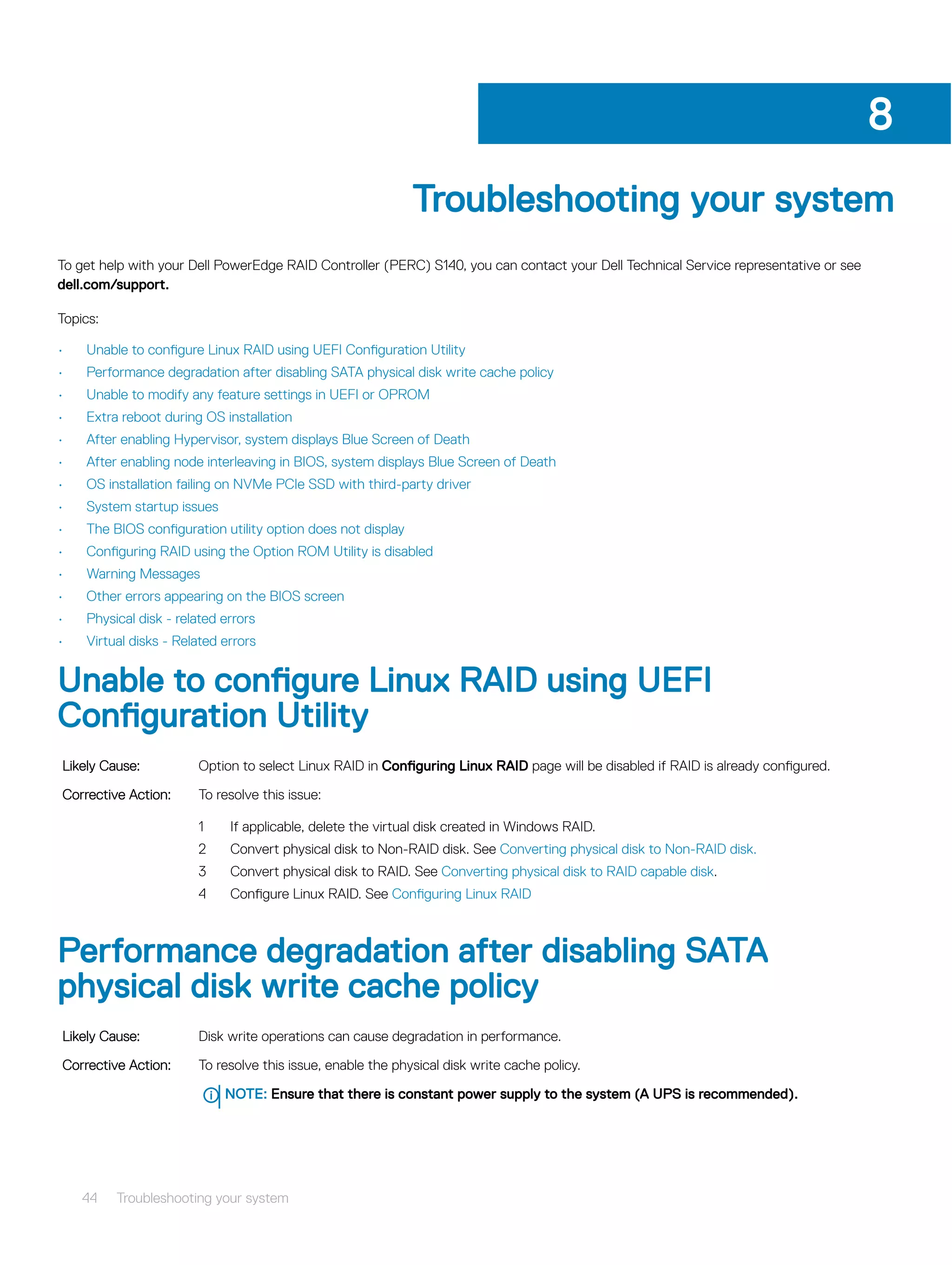 Troubleshooting your system
To get help with your Dell PowerEdge RAID Controller (PERC) S140, you can contact your Dell Technical Service representative or see
dell.com/support.
Topics:
• Unable to configure Linux RAID using UEFI Configuration Utility
• Performance degradation after disabling SATA physical disk write cache policy
• Unable to modify any feature settings in UEFI or OPROM
• Extra reboot during OS installation
• After enabling Hypervisor, system displays Blue Screen of Death
• After enabling node interleaving in BIOS, system displays Blue Screen of Death
• OS installation failing on NVMe PCIe SSD with third-party driver
• System startup issues
• The BIOS configuration utility option does not display
• Configuring RAID using the Option ROM Utility is disabled
• Warning Messages
• Other errors appearing on the BIOS screen
• Physical disk - related errors
• Virtual disks - Related errors
Unable to configure Linux RAID using UEFI
Configuration Utility
Likely Cause: Option to select Linux RAID in Configuring Linux RAID page will be disabled if RAID is already configured.
Corrective Action: To resolve this issue:
1 If applicable, delete the virtual disk created in Windows RAID.
2 Convert physical disk to Non-RAID disk. See Converting physical disk to Non-RAID disk.
3 Convert physical disk to RAID. See Converting physical disk to RAID capable disk.
4 Configure Linux RAID. See Configuring Linux RAID
Performance degradation after disabling SATA
physical disk write cache policy
Likely Cause: Disk write operations can cause degradation in performance.
Corrective Action: To resolve this issue, enable the physical disk write cache policy.
NOTE: Ensure that there is constant power supply to the system (A UPS is recommended).
8
44 Troubleshooting your system
 