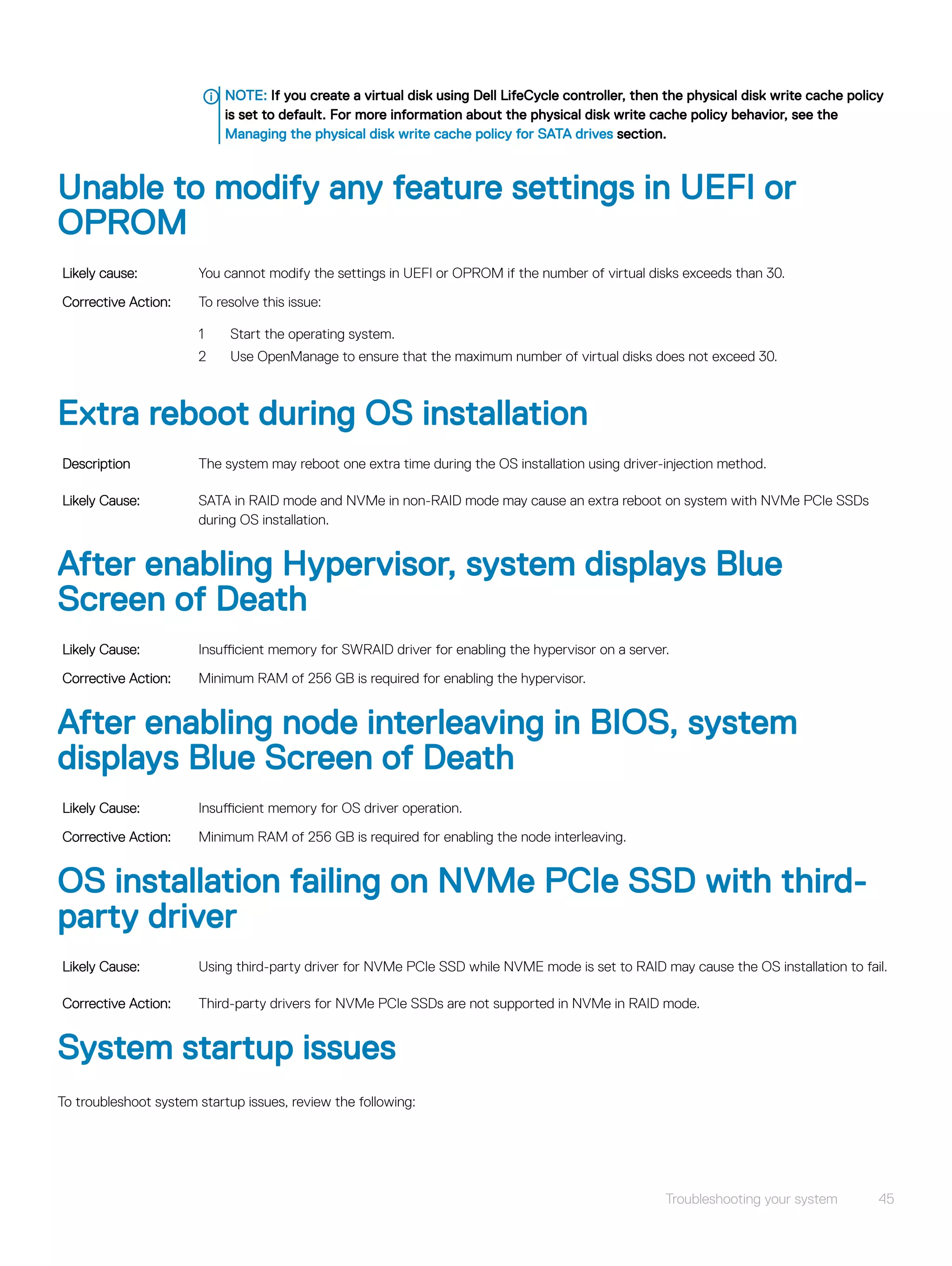 NOTE: If you create a virtual disk using Dell LifeCycle controller, then the physical disk write cache policy
is set to default. For more information about the physical disk write cache policy behavior, see the
Managing the physical disk write cache policy for SATA drives section.
Unable to modify any feature settings in UEFI or
OPROM
Likely cause: You cannot modify the settings in UEFI or OPROM if the number of virtual disks exceeds than 30.
Corrective Action: To resolve this issue:
1 Start the operating system.
2 Use OpenManage to ensure that the maximum number of virtual disks does not exceed 30.
Extra reboot during OS installation
Description The system may reboot one extra time during the OS installation using driver-injection method.
Likely Cause: SATA in RAID mode and NVMe in non-RAID mode may cause an extra reboot on system with NVMe PCIe SSDs
during OS installation.
After enabling Hypervisor, system displays Blue
Screen of Death
Likely Cause: Insufficient memory for SWRAID driver for enabling the hypervisor on a server.
Corrective Action: Minimum RAM of 256 GB is required for enabling the hypervisor.
After enabling node interleaving in BIOS, system
displays Blue Screen of Death
Likely Cause: Insufficient memory for OS driver operation.
Corrective Action: Minimum RAM of 256 GB is required for enabling the node interleaving.
OS installation failing on NVMe PCIe SSD with third-
party driver
Likely Cause: Using third-party driver for NVMe PCIe SSD while NVME mode is set to RAID may cause the OS installation to fail.
Corrective Action: Third-party drivers for NVMe PCIe SSDs are not supported in NVMe in RAID mode.
System startup issues
To troubleshoot system startup issues, review the following:
Troubleshooting your system 45
 