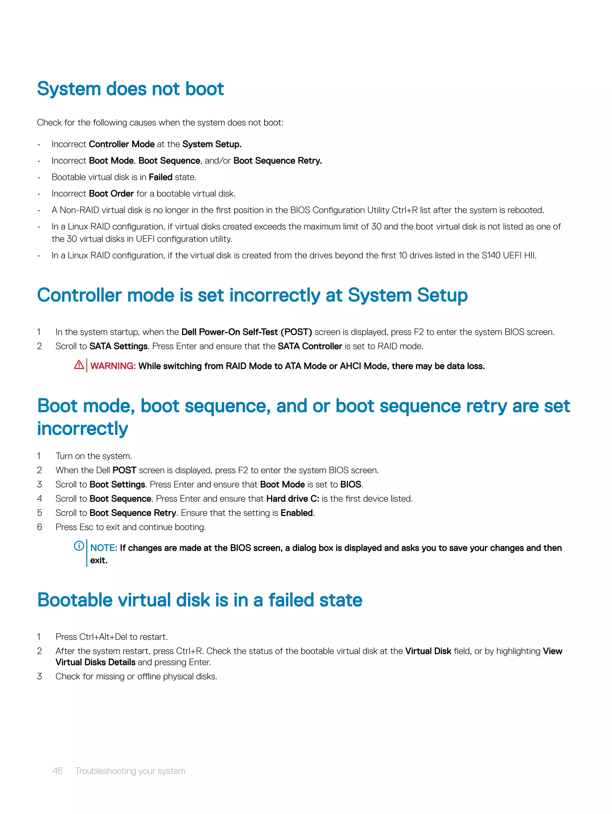 System does not boot
Check for the following causes when the system does not boot:
• Incorrect Controller Mode at the System Setup.
• Incorrect Boot Mode, Boot Sequence, and/or Boot Sequence Retry.
• Bootable virtual disk is in Failed state.
• Incorrect Boot Order for a bootable virtual disk.
• A Non-RAID virtual disk is no longer in the first position in the BIOS Configuration Utility Ctrl+R list after the system is rebooted.
• In a Linux RAID configuration, if virtual disks created exceeds the maximum limit of 30 and the boot virtual disk is not listed as one of
the 30 virtual disks in UEFI configuration utility.
• In a Linux RAID configuration, if the virtual disk is created from the drives beyond the first 10 drives listed in the S140 UEFI HII.
Controller mode is set incorrectly at System Setup
1 In the system startup, when the Dell Power-On Self-Test (POST) screen is displayed, press F2 to enter the system BIOS screen.
2 Scroll to SATA Settings. Press Enter and ensure that the SATA Controller is set to RAID mode.
WARNING: While switching from RAID Mode to ATA Mode or AHCI Mode, there may be data loss.
Boot mode, boot sequence, and or boot sequence retry are set
incorrectly
1 Turn on the system.
2 When the Dell POST screen is displayed, press F2 to enter the system BIOS screen.
3 Scroll to Boot Settings. Press Enter and ensure that Boot Mode is set to BIOS.
4 Scroll to Boot Sequence. Press Enter and ensure that Hard drive C: is the first device listed.
5 Scroll to Boot Sequence Retry. Ensure that the setting is Enabled.
6 Press Esc to exit and continue booting.
NOTE: If changes are made at the BIOS screen, a dialog box is displayed and asks you to save your changes and then
exit.
Bootable virtual disk is in a failed state
1 Press Ctrl+Alt+Del to restart.
2 After the system restart, press Ctrl+R. Check the status of the bootable virtual disk at the Virtual Disk field, or by highlighting View
Virtual Disks Details and pressing Enter.
3 Check for missing or offline physical disks.
46 Troubleshooting your system
 
