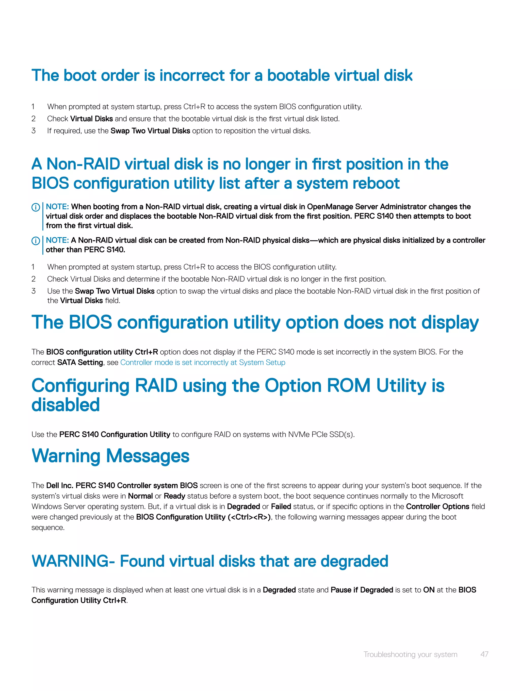 The boot order is incorrect for a bootable virtual disk
1 When prompted at system startup, press Ctrl+R to access the system BIOS configuration utility.
2 Check Virtual Disks and ensure that the bootable virtual disk is the first virtual disk listed.
3 If required, use the Swap Two Virtual Disks option to reposition the virtual disks.
A Non-RAID virtual disk is no longer in first position in the
BIOS configuration utility list after a system reboot
NOTE: When booting from a Non-RAID virtual disk, creating a virtual disk in OpenManage Server Administrator changes the
virtual disk order and displaces the bootable Non-RAID virtual disk from the first position. PERC S140 then attempts to boot
from the first virtual disk.
NOTE: A Non-RAID virtual disk can be created from Non-RAID physical disks—which are physical disks initialized by a controller
other than PERC S140.
1 When prompted at system startup, press Ctrl+R to access the BIOS configuration utility.
2 Check Virtual Disks and determine if the bootable Non-RAID virtual disk is no longer in the first position.
3 Use the Swap Two Virtual Disks option to swap the virtual disks and place the bootable Non-RAID virtual disk in the first position of
the Virtual Disks field.
The BIOS configuration utility option does not display
The BIOS configuration utility Ctrl+R option does not display if the PERC S140 mode is set incorrectly in the system BIOS. For the
correct SATA Setting, see Controller mode is set incorrectly at System Setup
Configuring RAID using the Option ROM Utility is
disabled
Use the PERC S140 Configuration Utility to configure RAID on systems with NVMe PCIe SSD(s).
Warning Messages
The Dell Inc. PERC S140 Controller system BIOS screen is one of the first screens to appear during your system’s boot sequence. If the
system’s virtual disks were in Normal or Ready status before a system boot, the boot sequence continues normally to the Microsoft
Windows Server operating system. But, if a virtual disk is in Degraded or Failed status, or if specific options in the Controller Options field
were changed previously at the BIOS Configuration Utility (<Ctrl><R>), the following warning messages appear during the boot
sequence.
WARNING- Found virtual disks that are degraded
This warning message is displayed when at least one virtual disk is in a Degraded state and Pause if Degraded is set to ON at the BIOS
Configuration Utility Ctrl+R.
Troubleshooting your system 47
 