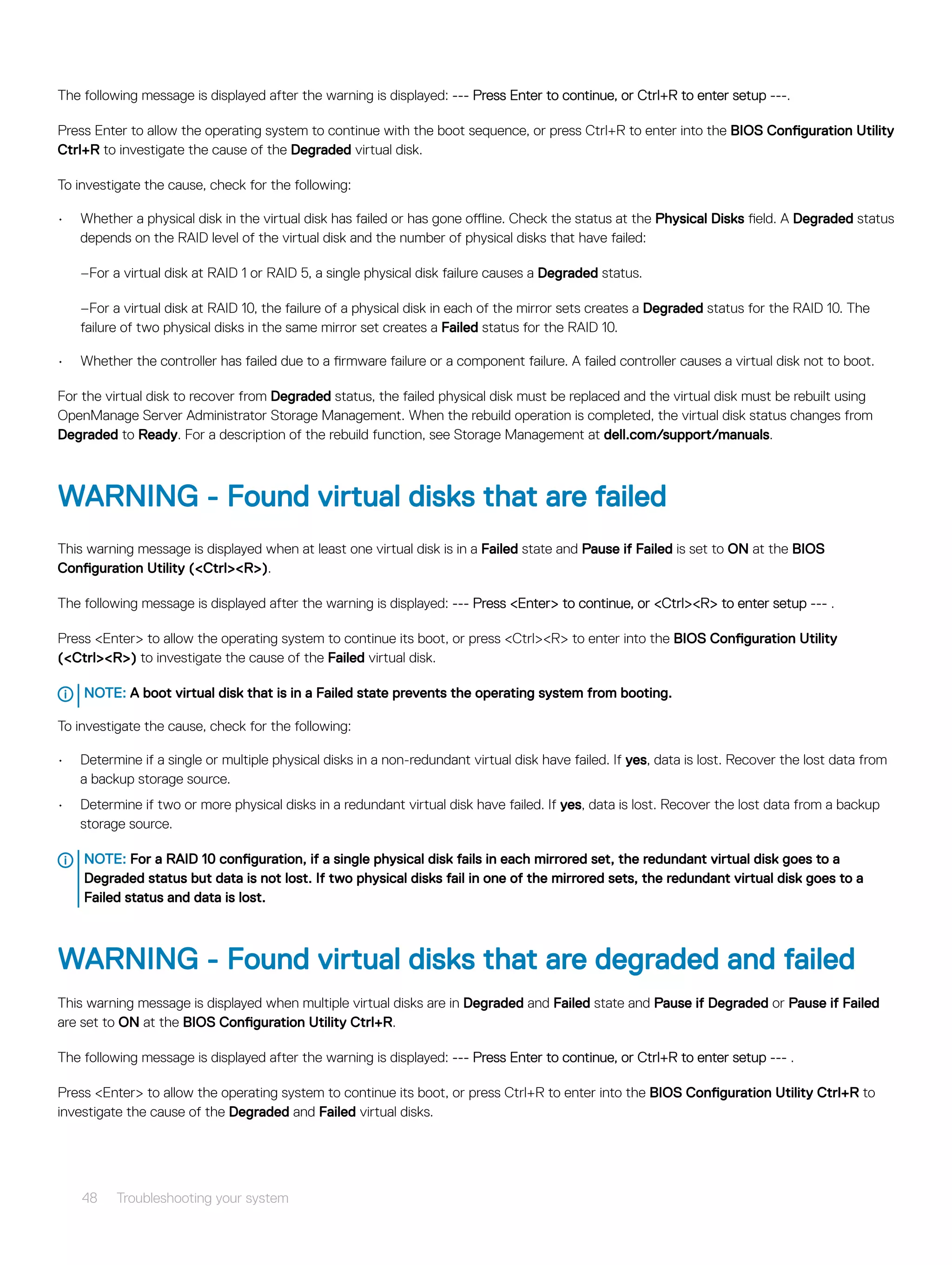 The following message is displayed after the warning is displayed: --- Press Enter to continue, or Ctrl+R to enter setup ---.
Press Enter to allow the operating system to continue with the boot sequence, or press Ctrl+R to enter into the BIOS Configuration Utility
Ctrl+R to investigate the cause of the Degraded virtual disk.
To investigate the cause, check for the following:
• Whether a physical disk in the virtual disk has failed or has gone offline. Check the status at the Physical Disks field. A Degraded status
depends on the RAID level of the virtual disk and the number of physical disks that have failed:
–For a virtual disk at RAID 1 or RAID 5, a single physical disk failure causes a Degraded status.
–For a virtual disk at RAID 10, the failure of a physical disk in each of the mirror sets creates a Degraded status for the RAID 10. The
failure of two physical disks in the same mirror set creates a Failed status for the RAID 10.
• Whether the controller has failed due to a firmware failure or a component failure. A failed controller causes a virtual disk not to boot.
For the virtual disk to recover from Degraded status, the failed physical disk must be replaced and the virtual disk must be rebuilt using
OpenManage Server Administrator Storage Management. When the rebuild operation is completed, the virtual disk status changes from
Degraded to Ready. For a description of the rebuild function, see Storage Management at dell.com/support/manuals.
WARNING - Found virtual disks that are failed
This warning message is displayed when at least one virtual disk is in a Failed state and Pause if Failed is set to ON at the BIOS
Configuration Utility (<Ctrl><R>).
The following message is displayed after the warning is displayed: --- Press <Enter> to continue, or <Ctrl><R> to enter setup --- .
Press <Enter> to allow the operating system to continue its boot, or press <Ctrl><R> to enter into the BIOS Configuration Utility
(<Ctrl><R>) to investigate the cause of the Failed virtual disk.
NOTE: A boot virtual disk that is in a Failed state prevents the operating system from booting.
To investigate the cause, check for the following:
• Determine if a single or multiple physical disks in a non-redundant virtual disk have failed. If yes, data is lost. Recover the lost data from
a backup storage source.
• Determine if two or more physical disks in a redundant virtual disk have failed. If yes, data is lost. Recover the lost data from a backup
storage source.
NOTE: For a RAID 10 configuration, if a single physical disk fails in each mirrored set, the redundant virtual disk goes to a
Degraded status but data is not lost. If two physical disks fail in one of the mirrored sets, the redundant virtual disk goes to a
Failed status and data is lost.
WARNING - Found virtual disks that are degraded and failed
This warning message is displayed when multiple virtual disks are in Degraded and Failed state and Pause if Degraded or Pause if Failed
are set to ON at the BIOS Configuration Utility Ctrl+R.
The following message is displayed after the warning is displayed: --- Press Enter to continue, or Ctrl+R to enter setup --- .
Press <Enter> to allow the operating system to continue its boot, or press Ctrl+R to enter into the BIOS Configuration Utility Ctrl+R to
investigate the cause of the Degraded and Failed virtual disks.
48 Troubleshooting your system
 