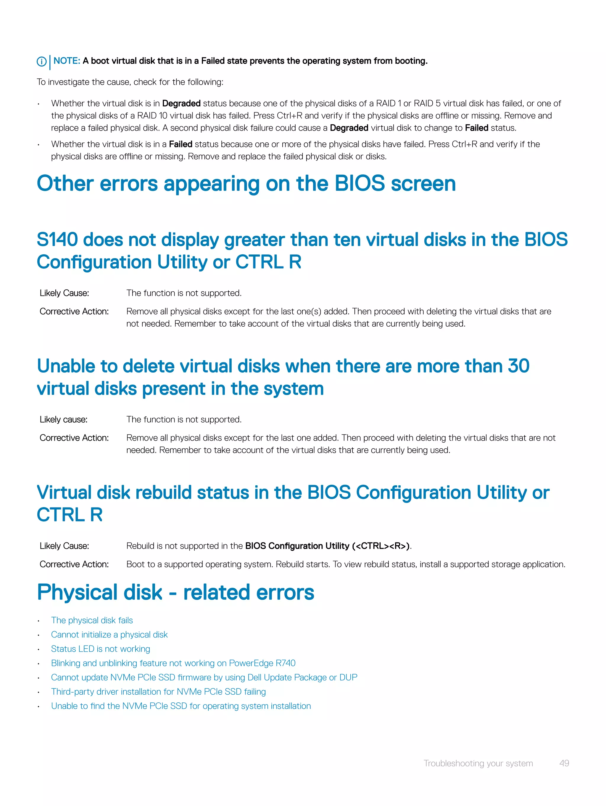 NOTE: A boot virtual disk that is in a Failed state prevents the operating system from booting.
To investigate the cause, check for the following:
• Whether the virtual disk is in Degraded status because one of the physical disks of a RAID 1 or RAID 5 virtual disk has failed, or one of
the physical disks of a RAID 10 virtual disk has failed. Press Ctrl+R and verify if the physical disks are offline or missing. Remove and
replace a failed physical disk. A second physical disk failure could cause a Degraded virtual disk to change to Failed status.
• Whether the virtual disk is in a Failed status because one or more of the physical disks have failed. Press Ctrl+R and verify if the
physical disks are offline or missing. Remove and replace the failed physical disk or disks.
Other errors appearing on the BIOS screen
S140 does not display greater than ten virtual disks in the BIOS
Configuration Utility or CTRL R
Likely Cause: The function is not supported.
Corrective Action: Remove all physical disks except for the last one(s) added. Then proceed with deleting the virtual disks that are
not needed. Remember to take account of the virtual disks that are currently being used.
Unable to delete virtual disks when there are more than 30
virtual disks present in the system
Likely cause: The function is not supported.
Corrective Action: Remove all physical disks except for the last one added. Then proceed with deleting the virtual disks that are not
needed. Remember to take account of the virtual disks that are currently being used.
Virtual disk rebuild status in the BIOS Configuration Utility or
CTRL R
Likely Cause: Rebuild is not supported in the BIOS Configuration Utility (<CTRL><R>).
Corrective Action: Boot to a supported operating system. Rebuild starts. To view rebuild status, install a supported storage application.
Physical disk - related errors
• The physical disk fails
• Cannot initialize a physical disk
• Status LED is not working
• Blinking and unblinking feature not working on PowerEdge R740
• Cannot update NVMe PCIe SSD firmware by using Dell Update Package or DUP
• Third-party driver installation for NVMe PCIe SSD failing
• Unable to find the NVMe PCIe SSD for operating system installation
Troubleshooting your system 49
 