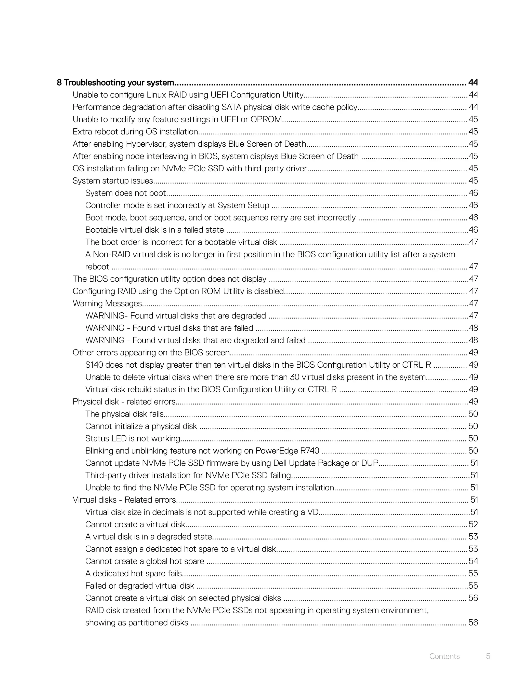 8 Troubleshooting your system....................................................................................................................... 44
Unable to configure Linux RAID using UEFI Configuration Utility..............................................................................44
Performance degradation after disabling SATA physical disk write cache policy.................................................... 44
Unable to modify any feature settings in UEFI or OPROM........................................................................................45
Extra reboot during OS installation................................................................................................................................45
After enabling Hypervisor, system displays Blue Screen of Death.............................................................................45
After enabling node interleaving in BIOS, system displays Blue Screen of Death ...................................................45
OS installation failing on NVMe PCIe SSD with third-party driver............................................................................ 45
System startup issues..................................................................................................................................................... 45
System does not boot............................................................................................................................................... 46
Controller mode is set incorrectly at System Setup .............................................................................................46
Boot mode, boot sequence, and or boot sequence retry are set incorrectly ....................................................46
Bootable virtual disk is in a failed state ...................................................................................................................46
The boot order is incorrect for a bootable virtual disk ..........................................................................................47
A Non-RAID virtual disk is no longer in first position in the BIOS configuration utility list after a system
reboot ......................................................................................................................................................................... 47
The BIOS configuration utility option does not display ...............................................................................................47
Configuring RAID using the Option ROM Utility is disabled....................................................................................... 47
Warning Messages...........................................................................................................................................................47
WARNING- Found virtual disks that are degraded ...............................................................................................47
WARNING - Found virtual disks that are failed .....................................................................................................48
WARNING - Found virtual disks that are degraded and failed ............................................................................48
Other errors appearing on the BIOS screen.................................................................................................................49
S140 does not display greater than ten virtual disks in the BIOS Configuration Utility or CTRL R ................ 49
Unable to delete virtual disks when there are more than 30 virtual disks present in the system....................49
Virtual disk rebuild status in the BIOS Configuration Utility or CTRL R .............................................................49
Physical disk - related errors...........................................................................................................................................49
The physical disk fails................................................................................................................................................ 50
Cannot initialize a physical disk ............................................................................................................................... 50
Status LED is not working........................................................................................................................................ 50
Blinking and unblinking feature not working on PowerEdge R740 ..................................................................... 50
Cannot update NVMe PCIe SSD firmware by using Dell Update Package or DUP........................................... 51
Third-party driver installation for NVMe PCIe SSD failing.....................................................................................51
Unable to find the NVMe PCIe SSD for operating system installation................................................................ 51
Virtual disks - Related errors........................................................................................................................................... 51
Virtual disk size in decimals is not supported while creating a VD........................................................................51
Cannot create a virtual disk......................................................................................................................................52
A virtual disk is in a degraded state......................................................................................................................... 53
Cannot assign a dedicated hot spare to a virtual disk...........................................................................................53
Cannot create a global hot spare ............................................................................................................................54
A dedicated hot spare fails....................................................................................................................................... 55
Failed or degraded virtual disk .................................................................................................................................55
Cannot create a virtual disk on selected physical disks ....................................................................................... 56
RAID disk created from the NVMe PCIe SSDs not appearing in operating system environment,
showing as partitioned disks ................................................................................................................................... 56
Contents 5
 