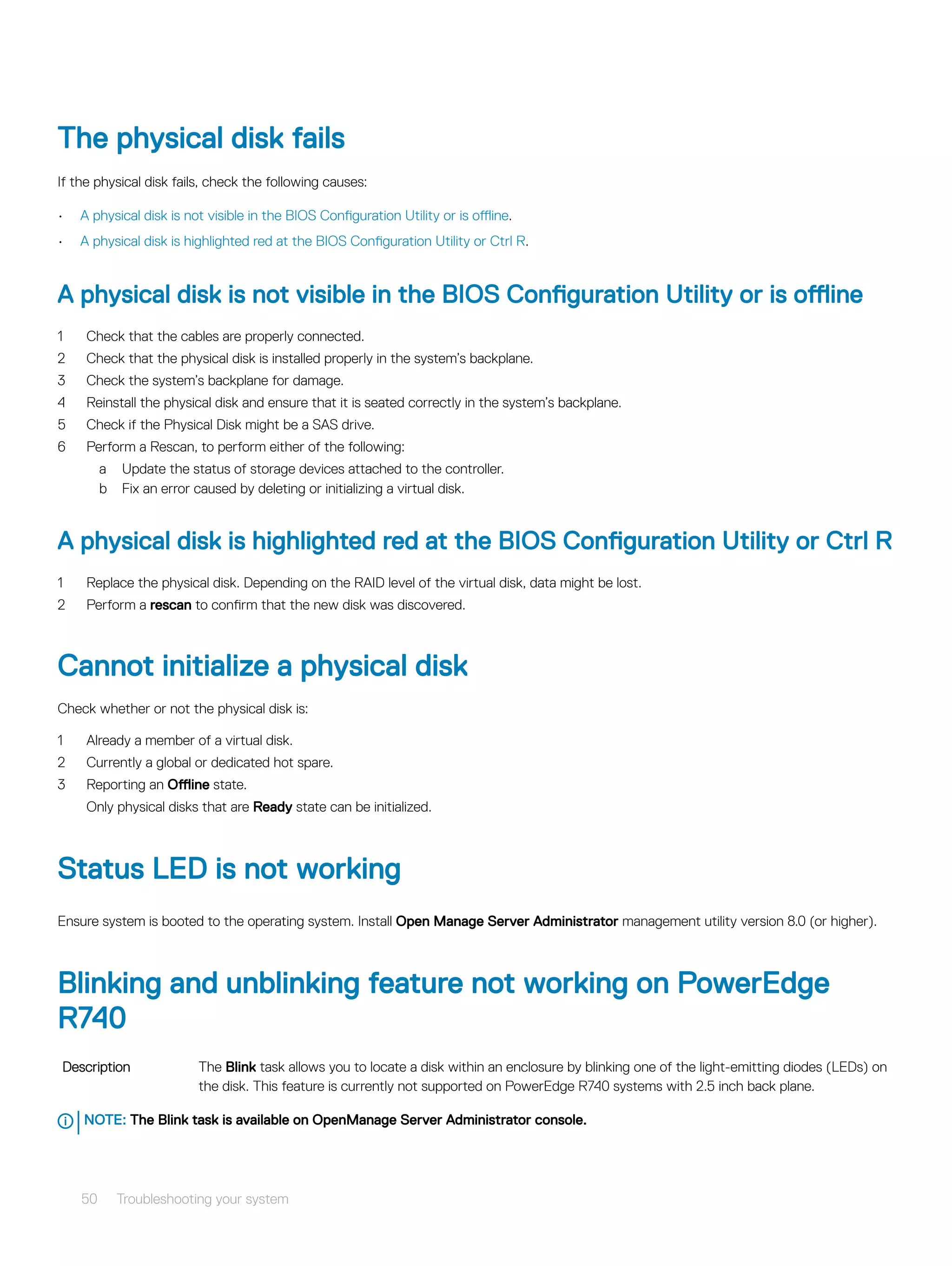 The physical disk fails
If the physical disk fails, check the following causes:
• A physical disk is not visible in the BIOS Configuration Utility or is offline.
• A physical disk is highlighted red at the BIOS Configuration Utility or Ctrl R.
A physical disk is not visible in the BIOS Configuration Utility or is offline
1 Check that the cables are properly connected.
2 Check that the physical disk is installed properly in the system’s backplane.
3 Check the system’s backplane for damage.
4 Reinstall the physical disk and ensure that it is seated correctly in the system’s backplane.
5 Check if the Physical Disk might be a SAS drive.
6 Perform a Rescan, to perform either of the following:
a Update the status of storage devices attached to the controller.
b Fix an error caused by deleting or initializing a virtual disk.
A physical disk is highlighted red at the BIOS Configuration Utility or Ctrl R
1 Replace the physical disk. Depending on the RAID level of the virtual disk, data might be lost.
2 Perform a rescan to confirm that the new disk was discovered.
Cannot initialize a physical disk
Check whether or not the physical disk is:
1 Already a member of a virtual disk.
2 Currently a global or dedicated hot spare.
3 Reporting an Offline state.
Only physical disks that are Ready state can be initialized.
Status LED is not working
Ensure system is booted to the operating system. Install Open Manage Server Administrator management utility version 8.0 (or higher).
Blinking and unblinking feature not working on PowerEdge
R740
Description The Blink task allows you to locate a disk within an enclosure by blinking one of the light-emitting diodes (LEDs) on
the disk. This feature is currently not supported on PowerEdge R740 systems with 2.5 inch back plane.
NOTE: The Blink task is available on OpenManage Server Administrator console.
50 Troubleshooting your system
 