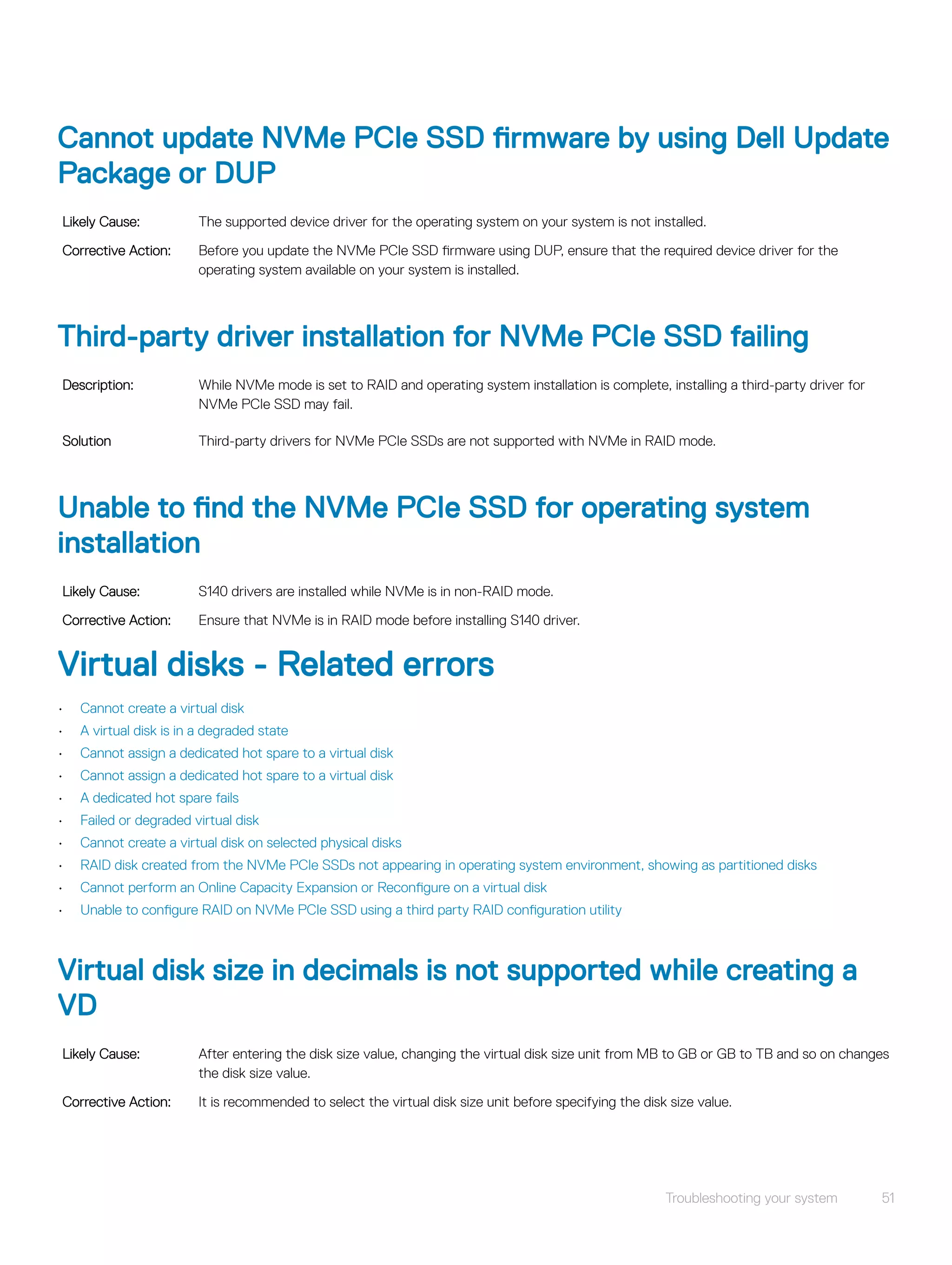 Cannot update NVMe PCIe SSD firmware by using Dell Update
Package or DUP
Likely Cause: The supported device driver for the operating system on your system is not installed.
Corrective Action: Before you update the NVMe PCIe SSD firmware using DUP, ensure that the required device driver for the
operating system available on your system is installed.
Third-party driver installation for NVMe PCIe SSD failing
Description: While NVMe mode is set to RAID and operating system installation is complete, installing a third-party driver for
NVMe PCIe SSD may fail.
Solution Third-party drivers for NVMe PCIe SSDs are not supported with NVMe in RAID mode.
Unable to find the NVMe PCIe SSD for operating system
installation
Likely Cause: S140 drivers are installed while NVMe is in non-RAID mode.
Corrective Action: Ensure that NVMe is in RAID mode before installing S140 driver.
Virtual disks - Related errors
• Cannot create a virtual disk
• A virtual disk is in a degraded state
• Cannot assign a dedicated hot spare to a virtual disk
• Cannot assign a dedicated hot spare to a virtual disk
• A dedicated hot spare fails
• Failed or degraded virtual disk
• Cannot create a virtual disk on selected physical disks
• RAID disk created from the NVMe PCIe SSDs not appearing in operating system environment, showing as partitioned disks
• Cannot perform an Online Capacity Expansion or Reconfigure on a virtual disk
• Unable to configure RAID on NVMe PCIe SSD using a third party RAID configuration utility
Virtual disk size in decimals is not supported while creating a
VD
Likely Cause: After entering the disk size value, changing the virtual disk size unit from MB to GB or GB to TB and so on changes
the disk size value.
Corrective Action: It is recommended to select the virtual disk size unit before specifying the disk size value.
Troubleshooting your system 51
 