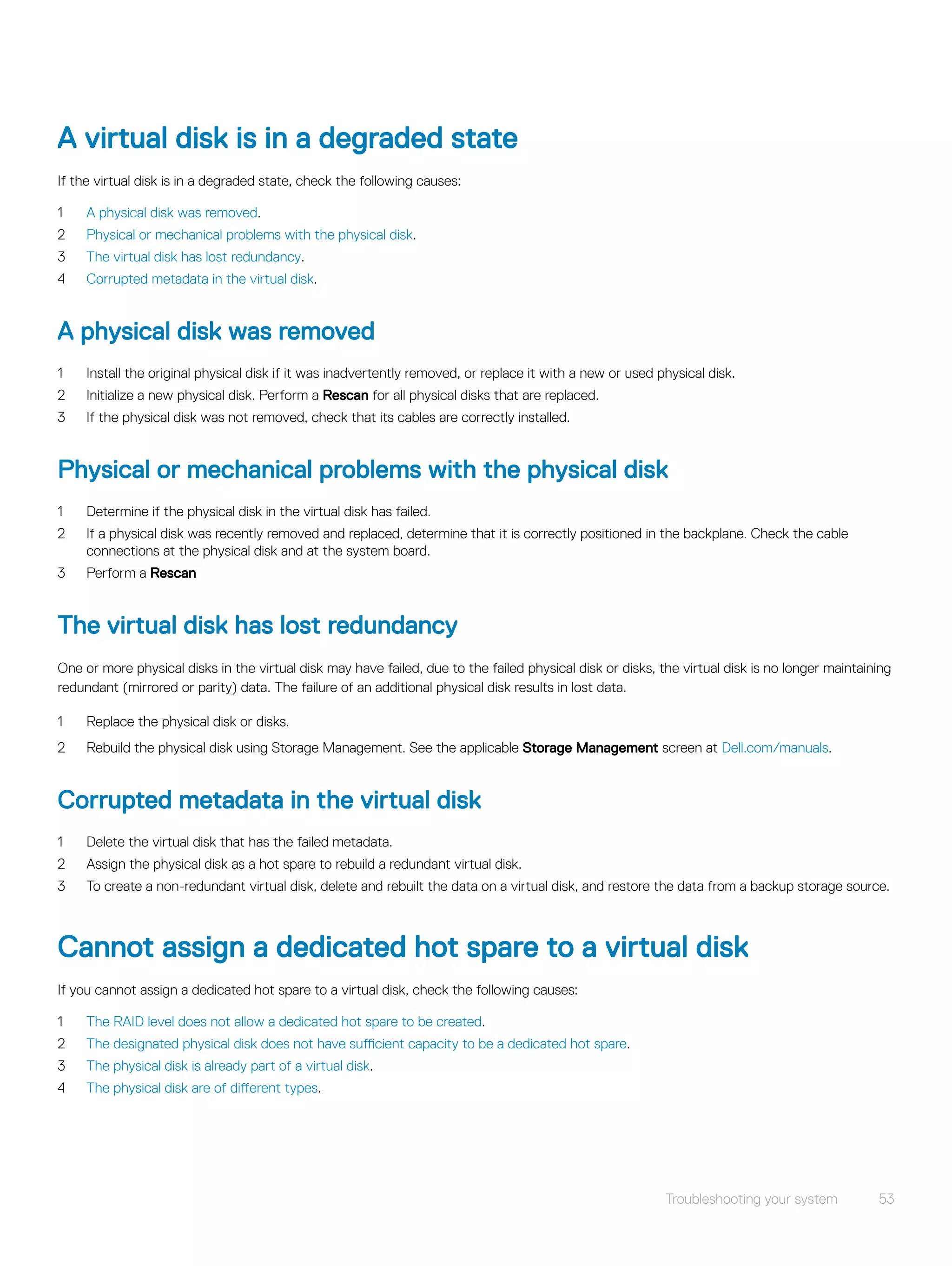 A virtual disk is in a degraded state
If the virtual disk is in a degraded state, check the following causes:
1 A physical disk was removed.
2 Physical or mechanical problems with the physical disk.
3 The virtual disk has lost redundancy.
4 Corrupted metadata in the virtual disk.
A physical disk was removed
1 Install the original physical disk if it was inadvertently removed, or replace it with a new or used physical disk.
2 Initialize a new physical disk. Perform a Rescan for all physical disks that are replaced.
3 If the physical disk was not removed, check that its cables are correctly installed.
Physical or mechanical problems with the physical disk
1 Determine if the physical disk in the virtual disk has failed.
2 If a physical disk was recently removed and replaced, determine that it is correctly positioned in the backplane. Check the cable
connections at the physical disk and at the system board.
3 Perform a Rescan
The virtual disk has lost redundancy
One or more physical disks in the virtual disk may have failed, due to the failed physical disk or disks, the virtual disk is no longer maintaining
redundant (mirrored or parity) data. The failure of an additional physical disk results in lost data.
1 Replace the physical disk or disks.
2 Rebuild the physical disk using Storage Management. See the applicable Storage Management screen at Dell.com/manuals.
Corrupted metadata in the virtual disk
1 Delete the virtual disk that has the failed metadata.
2 Assign the physical disk as a hot spare to rebuild a redundant virtual disk.
3 To create a non-redundant virtual disk, delete and rebuilt the data on a virtual disk, and restore the data from a backup storage source.
Cannot assign a dedicated hot spare to a virtual disk
If you cannot assign a dedicated hot spare to a virtual disk, check the following causes:
1 The RAID level does not allow a dedicated hot spare to be created.
2 The designated physical disk does not have sufficient capacity to be a dedicated hot spare.
3 The physical disk is already part of a virtual disk.
4 The physical disk are of different types.
Troubleshooting your system 53
 