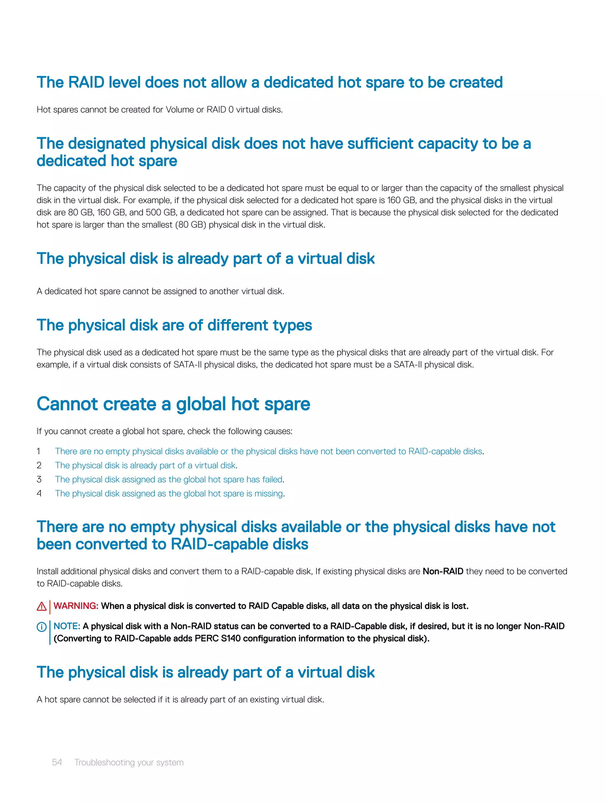 The RAID level does not allow a dedicated hot spare to be created
Hot spares cannot be created for Volume or RAID 0 virtual disks.
The designated physical disk does not have sufficient capacity to be a
dedicated hot spare
The capacity of the physical disk selected to be a dedicated hot spare must be equal to or larger than the capacity of the smallest physical
disk in the virtual disk. For example, if the physical disk selected for a dedicated hot spare is 160 GB, and the physical disks in the virtual
disk are 80 GB, 160 GB, and 500 GB, a dedicated hot spare can be assigned. That is because the physical disk selected for the dedicated
hot spare is larger than the smallest (80 GB) physical disk in the virtual disk.
The physical disk is already part of a virtual disk
A dedicated hot spare cannot be assigned to another virtual disk.
The physical disk are of different types
The physical disk used as a dedicated hot spare must be the same type as the physical disks that are already part of the virtual disk. For
example, if a virtual disk consists of SATA-II physical disks, the dedicated hot spare must be a SATA-II physical disk.
Cannot create a global hot spare
If you cannot create a global hot spare, check the following causes:
1 There are no empty physical disks available or the physical disks have not been converted to RAID-capable disks.
2 The physical disk is already part of a virtual disk.
3 The physical disk assigned as the global hot spare has failed.
4 The physical disk assigned as the global hot spare is missing.
There are no empty physical disks available or the physical disks have not
been converted to RAID-capable disks
Install additional physical disks and convert them to a RAID-capable disk, If existing physical disks are Non-RAID they need to be converted
to RAID-capable disks.
WARNING: When a physical disk is converted to RAID Capable disks, all data on the physical disk is lost.
NOTE: A physical disk with a Non-RAID status can be converted to a RAID-Capable disk, if desired, but it is no longer Non-RAID
(Converting to RAID-Capable adds PERC S140 configuration information to the physical disk).
The physical disk is already part of a virtual disk
A hot spare cannot be selected if it is already part of an existing virtual disk.
54 Troubleshooting your system
 