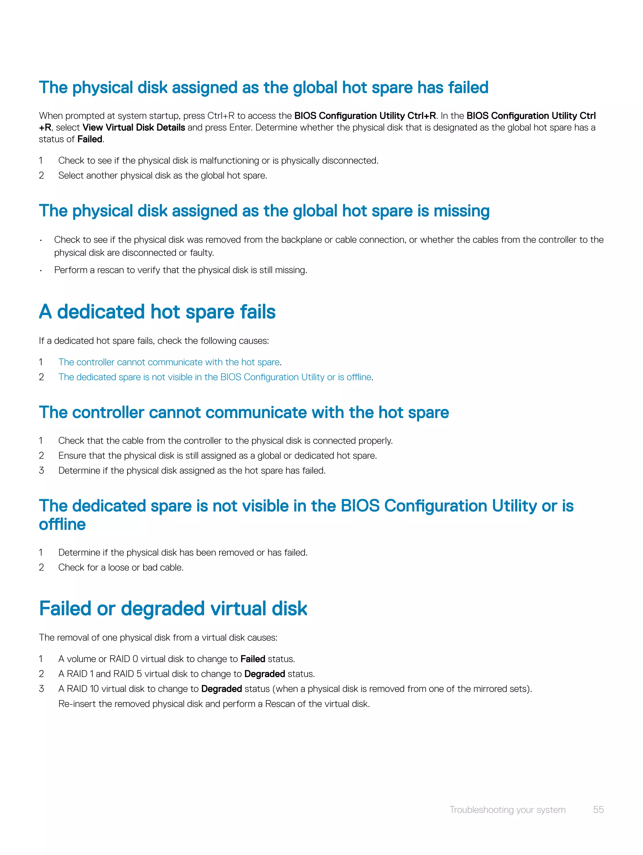 The physical disk assigned as the global hot spare has failed
When prompted at system startup, press Ctrl+R to access the BIOS Configuration Utility Ctrl+R. In the BIOS Configuration Utility Ctrl
+R, select View Virtual Disk Details and press Enter. Determine whether the physical disk that is designated as the global hot spare has a
status of Failed.
1 Check to see if the physical disk is malfunctioning or is physically disconnected.
2 Select another physical disk as the global hot spare.
The physical disk assigned as the global hot spare is missing
• Check to see if the physical disk was removed from the backplane or cable connection, or whether the cables from the controller to the
physical disk are disconnected or faulty.
• Perform a rescan to verify that the physical disk is still missing.
A dedicated hot spare fails
If a dedicated hot spare fails, check the following causes:
1 The controller cannot communicate with the hot spare.
2 The dedicated spare is not visible in the BIOS Configuration Utility or is offline.
The controller cannot communicate with the hot spare
1 Check that the cable from the controller to the physical disk is connected properly.
2 Ensure that the physical disk is still assigned as a global or dedicated hot spare.
3 Determine if the physical disk assigned as the hot spare has failed.
The dedicated spare is not visible in the BIOS Configuration Utility or is
offline
1 Determine if the physical disk has been removed or has failed.
2 Check for a loose or bad cable.
Failed or degraded virtual disk
The removal of one physical disk from a virtual disk causes:
1 A volume or RAID 0 virtual disk to change to Failed status.
2 A RAID 1 and RAID 5 virtual disk to change to Degraded status.
3 A RAID 10 virtual disk to change to Degraded status (when a physical disk is removed from one of the mirrored sets).
Re-insert the removed physical disk and perform a Rescan of the virtual disk.
Troubleshooting your system 55
 