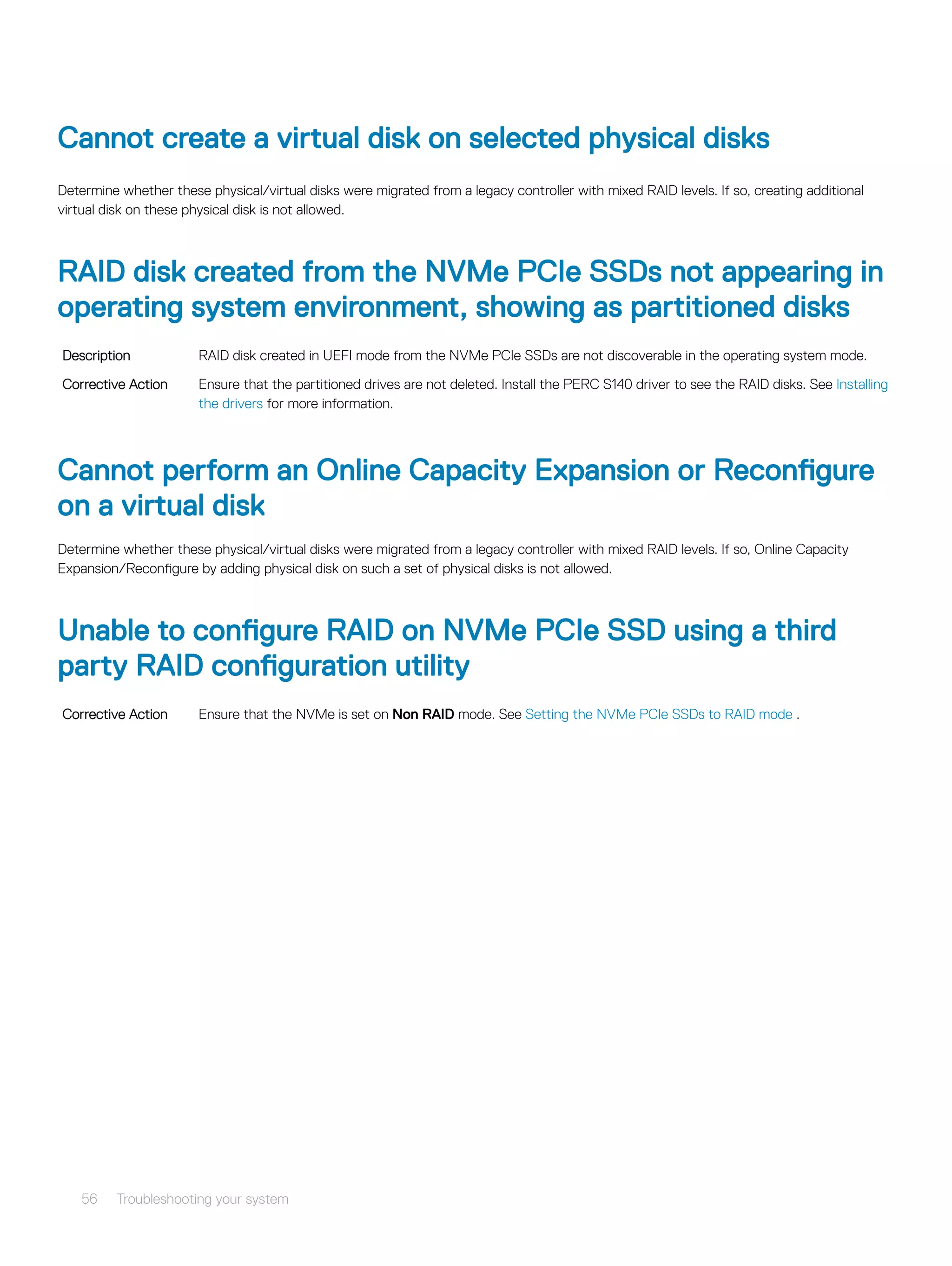 Cannot create a virtual disk on selected physical disks
Determine whether these physical/virtual disks were migrated from a legacy controller with mixed RAID levels. If so, creating additional
virtual disk on these physical disk is not allowed.
RAID disk created from the NVMe PCIe SSDs not appearing in
operating system environment, showing as partitioned disks
Description RAID disk created in UEFI mode from the NVMe PCIe SSDs are not discoverable in the operating system mode.
Corrective Action Ensure that the partitioned drives are not deleted. Install the PERC S140 driver to see the RAID disks. See Installing
the drivers for more information.
Cannot perform an Online Capacity Expansion or Reconfigure
on a virtual disk
Determine whether these physical/virtual disks were migrated from a legacy controller with mixed RAID levels. If so, Online Capacity
Expansion/Reconfigure by adding physical disk on such a set of physical disks is not allowed.
Unable to configure RAID on NVMe PCIe SSD using a third
party RAID configuration utility
Corrective Action Ensure that the NVMe is set on Non RAID mode. See Setting the NVMe PCIe SSDs to RAID mode .
56 Troubleshooting your system
 